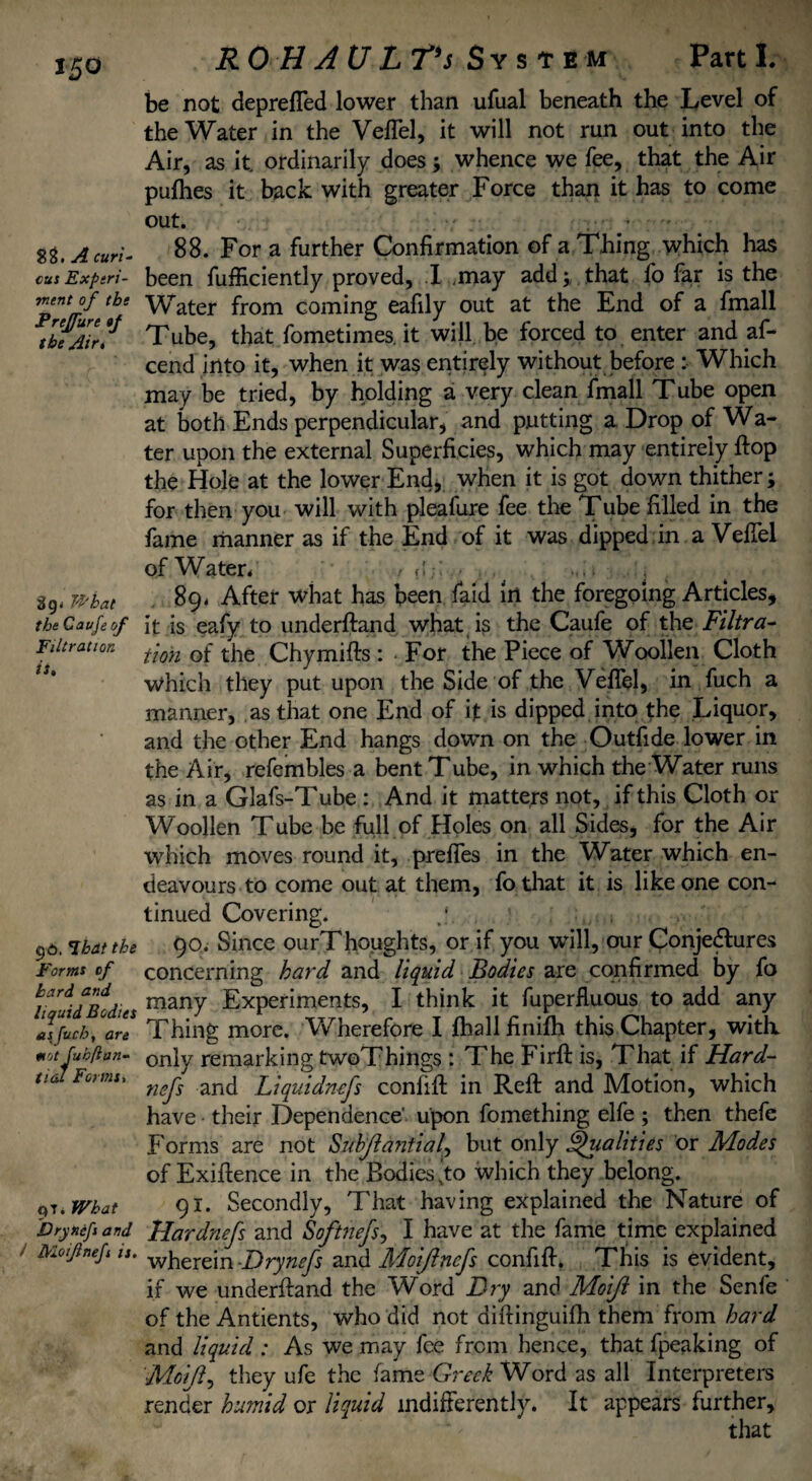 T£0 88. A curi- cus Experi¬ ment of the Prejfure »f the Air. What the Cavfeof Filtration it. g£>. That the Forms of hard and liquid Bodies asfuch, art mot fukftan- tial Forms, qT. What Dryncfs and Moifnefi is. RO H A U L T’s System Parti. be not deprefled lower than ufual beneath the Level of the Water in the Veflel, it will not run out into the Air, as it ordinarily does; whence we fee, that the Air pulhes it back with greater Force than it has to come out. - 88. For a further Confirmation of a Thing which has been fufficiently proved, I .may add;, that fo far is the Water from coming eafily out at the End of a fmall Tube, that fometimes. it will be forced to enter and af- cend into it, when it was entirely without before : Which may be tried, by holding a very clean fmall Tube open at both Ends perpendicular, and putting a Drop of Wa¬ ter upon the external Superficies, which may entirely ftop the Hole at the lower End, when it is got down thither; for then you will with pleafure fee the Tube filled in the fame manner as if the End of it was dipped in a VelTel of Water* / * t;: , < .. 89* After what has been faid in the foregoing Articles, it is eafy to underftand what is the Caufe of the Filtra¬ tion of the Chymifts : For the Piece of Woollen Cloth which they put upon the Side of the Veflel, in fuch a manner, as that one End of it is dipped into the Liquor, and the other End hangs down on the Outfide lower in the Air, refembles a bent Tube, in which the Water runs as in a Glafs-Tube : And it matters not, if this Cloth or Woollen Tube be full of Holes on all Sides, for the Air which moves round it, prefles in the Water which en¬ deavours to come out at them, fothat it is like one con¬ tinued Covering. y . ; 90. Since ourThoughts, or if you virili, our Conjectures concerning hard and liquid Bodies are confirmed by fo many Experiments, I think it fuperfluous to add any Thing more. Wherefore I fhall finifh this Chapter, with, only remarking twoThings : The Firft is, That if Hard- nefs and Liquidnefs conlift in Reft and Motion, which have their Dependence' upon fomething elfe; then thefe Forms are not Substantial^ but only Vitalities or Modes of Exiftence in the Bodies [to which they belong. 91. Secondly, That having explained the Nature of Hardnefs and Softnefs, I have at the fame time explained wherein -Drynefs and Adoijlncfs confift. This is evident, if we underftand the W^ord Fry and Moijl in the Senfe of the Antients, who did not diftinguifh them from hard and liquid : As we may fee from hence, that fpeaking of ■Moijl, they ufe the fame Greek Word as all Interpreters render humid or liquid indifferently. It appears further.