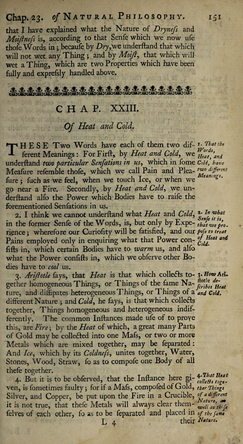 that I have explained what the Nature of Drynefs and Moiftnefs is, according to that Senfe which we now ufe thofe Words in3 becaufe by Dry,we underftand that which will not wet any Thing 3 and by Moiji, that which will wet a Thing, which are two Properties which have been fully and exprefsly handled above. CHAP. XXIII. Of Heat and Coif THESE Two Words have each of them two dif- *• Tbettbe ferent Meanings : For Firft, by Heat and Cold, we ^Ztfand underftand two particular Senfations in us, which in fome Cold, have Meafure refemble thofe, which we call Pain and Plea- t^°tad^ffr‘nt fure; fuch as we feel, when we touch Ice, or when we go near a Fire. Secondly, by Heat and Cold, we un¬ derftand alfo the Power which Bodies have to raife the forementioned Senfations in us. 2. I think we cannot underftand what Heat and Cold, in the former Senfe of the Words, is, but only by Expe- thatfefo. rience; wherefore our Curiofity will be fatisfied, and our pofe to treat Pains employed only in enquiring what that Power con- aT>4 lifts in, which certain Bodies have to warm us, and alfo what the Power confifts in, which we obferve other Bo¬ dies have to cool us. 3. Ariflotle fays, that Heat is that which collects to- %»How Ad. gether homogeneous Things, or Things of the fame Na- jf^es^Heat ture, and dillipates heterogeneous Things, or Things of a and Cold. different Nature 3 and Cold, he fays, is that which collets together, Things homogeneous and heterogeneous indif¬ ferently. The common Inftances made ufe of to proye this, are Fire 3 by the Heat of which, a great many Parts of Gold may be collected into one Mafs, or two or more Metals which are mixed together, may be feparated : And Ice, which by its Coldnefs, unites together. Water, Stones, Wood, Straw, fo as to compofe one Body of all thefe together. . 4. But it is to be obferved, that the Inftance here gi- ^'olleattof*- ven, is fometimes faulty 3 for if a Mafs, compofedof Gold, tberPhlngt Silver, and Copper, be put upon the Fire in a Crucible, of ^different it is not true, that thefe Metals will always clear them- felves of each other, fo as to be feparated and placed in of the fame L 4 . their N*tun.