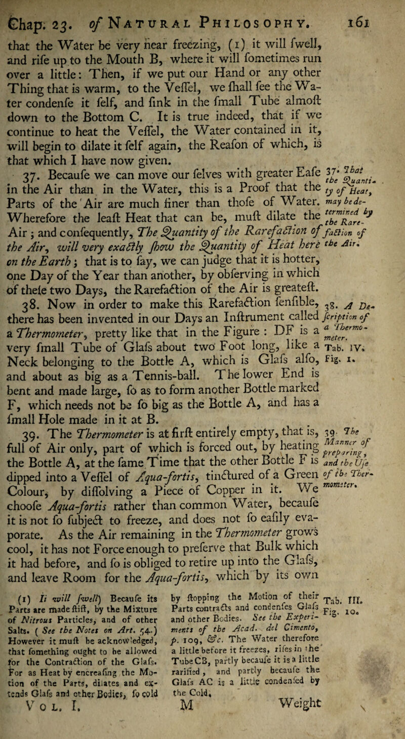 that the Water be very hear freezing, (1) it will fwell, and rife up to the Mouth B, where it will fometimes run over a little: Then, if we put our Hand or any other Thing that is warm, to the VefTel, we fhall fee the Wa¬ ter condenfe it felf, and fink in the fmall Tube almofl down to the Bottom C. It is true indeed, that if we continue to heat the VefTel, the Water contained in it, will begin to dilate it felf again, the Reafon of which, is that which I have now given. 37. Becaufe we can move our felves with greater Eafe 37* in the Air than in the Water, this is a Proof that the ty 0jyeat) Parts of the Air are much finer than thofe of Water, maybtdc- Wherefore the leaf! Heat that can be, muff dilate the Air y and confequently. The Quantity of the Rarefaction of faaion of the Air^ will very exactly Jhow the Quantity of ‘ Heat here tb* du. on the Earth; that is to fay, we can judge that it is hotter, one Day of the Year than another, by obferving in which of thefe two Days, the Rarefaction of the Air is greateft. 38. Now in order to make this Rarefaction fenfible, 3g# ^ there has been invented in our Days an Inftrument called fcription of a Thermometer, pretty like that in the Figure : DF is a very fmall Tube of Glafs about two Foot long, like a Tab. Neck belonging to the Bottle A, which is Glafs alfo, Fig* i* and about as big as a Tennis-ball. T he lower End is bent and made large, fo as to form another Bottle marked F, which needs not be fo big as the Bottle A, and has a fmall Hole made in it at B. 39. The Thermometer is at firfl entirely empty, that is, 39 The full of Air only, part of which is forced out, by heating the Bottle A, at the fame Time that the other Bottle F is and tbeUfe dipped into a VefTel of Aqua-fortis, tinCtured of a Green °f tbe Tber- Colour* by difTolving a Piece of Copper in it. We mom*tcr' choofe Aqua-fortis rather than common Water, becaufe it is not fo fubjeCt to freeze, and does not fo eafily eva¬ porate. As the Air remaining in the Thermometer grows cool, it has not Force enough to preferve that Bulk which it had before, and fo is obliged to retire up into the Glafs, and leave Room for the Aqua-fortis y which by its own (1) Ii •will [well) Becaufe its by flopping the Motion of their p Parts are madeftift, by the Mixture Parts contrails and condenfes Glafs p- of Nitrous Particles, and of other and other Bodies- bee the Expert- 45 Salts. ( See the Notes on Art, rf4..) merits of the Acad, ad Cimentot However it muft be acknowledged, p. 109, &c. The Water therefore that fomething ought to be allowed a little before it freezes, rifes in he for the Contraaion of the Glafs. TubeCB, partly becaufe it is a little For as Heat by encreafing the Mo- rarifled , and partly becaufe the tion of the Parts, dilates and ex* Glafs AC is a little condenfed by tends Glafs and ether Bodies, fo cold the Cold, V 0 L. I. M Weight