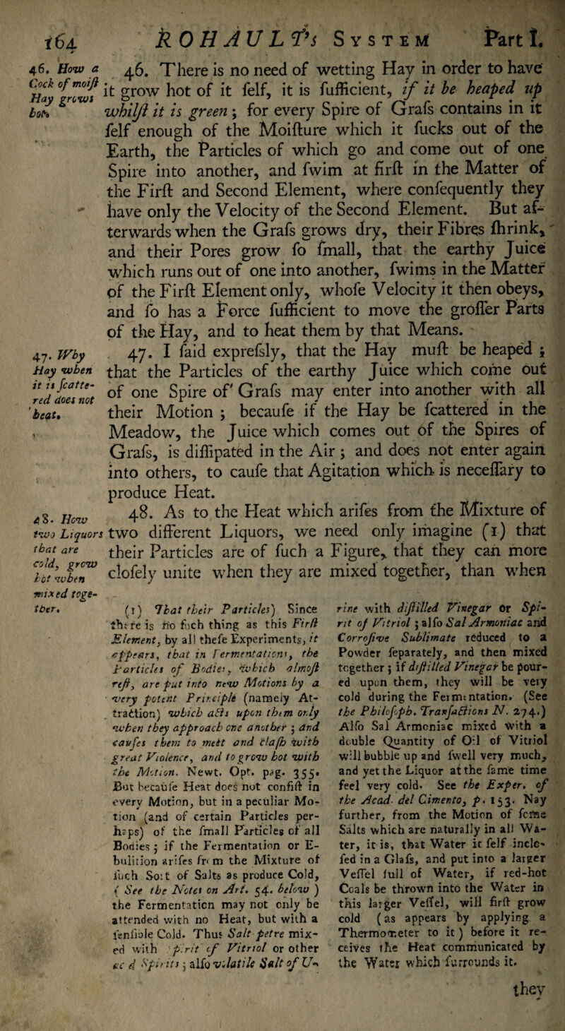 i6j. * 46. How a Cock of moiji Hay grows boh kOH JULf’s Syste M Part 1. 47. Why Hay when it it Scatte¬ red does not beat» 4S. Hew two Liquors that are cold, grew hot wbtn 46. There is no need of wetting Hay in order to have it grow hot of it felf, it is fufficient, if it be heaped up whil/i it is green ; for every Spire of Grafs contains in it felf enough of the Moifture which it fucks out of the Earth, the Particles of which go and come out of one Spire into another, and fwim at firft in the Matter of the Firft and Second Element, where confequently they have only the Velocity of the Second Element. But af¬ terwards when the Grafs grows dry, their Fibres fhrink, and their Pores grow fo fmall, that the earthy Juice which runs out of one into another, fwims in the Matter of the Firft Element only, whofe Velocity it then obeys, and fo has a Porce fufficient to move the grolfer Parts of the Hay, and to heat them by that Means. 47. I faid exprefsly, that the Hay muft be heaped 5 that the Particles of the earthy Juice which come out of one Spire of Grafs may enter into another with all their Motion ; becaufe if the Hay be fcattered in the Meadow, the Juice which comes out of the Spires of Grafs, is diffipated in the Air ; and does not enter again into others, to caufe that Agitation which, is neceffary to produce Heat. 48. As to the Heat which arifes from the Mixture of two different Liquors, we need only imagine (r) that their Particles are of fuch a Figure, that they can more clofely unite when they are mixed together, than when ■mixed toge¬ ther. (t) Thai their Particles) Since iht re is ffo f;ch thing as this Firfi Element, by all thefe Experiments, it erf pears, that m Fermentation’, tbe particles of Bodie:, which almoji rtfi, are put into new Motions by a •very potent Principle (namely At¬ traction) which alls upon them only when they approach one another $ dnd cavfes them to melt and llafh with great Violence, and to grew hot with the Motion. Newt. Opt. pag. 355» But becaufe Heat does not confift in every Motion, but in a peculiar Mo¬ tion (and of certain Particles per¬ haps) of the fmall Particles of all Bodies j if the Fermentation or E- bulition arifes fr< m the Mixture of inch So:t of Salts as produce Cold, f Flee the Notes on Art. 54. below ) the Fermentation may not only be attended with no Heat, but with a ftnfiole Cold. Thus Salt petre mix¬ ed with pint of Vitriol or other ac d. Spirits ] alfo volatile Salt ofU- rine with dijiilled Vinegar Or Spi¬ rit of Vitriol ; alfo Sal Armoniac and Corroji’ve Sublimate reduced to a Powder feparately, and then mixed together ; if dijiilled Vinegar be pour¬ ed upon them, they will be vety cold during the Ferm: ntation. (See the Pbilofopb. Tranfahlions N. 274.) Alfo Sal Armeniae mixed With a double Quantity of Oil of Vitriol will bubble up and l'well very much, and yet the Liquor at the fame time feel very cold. See the Exper. of the Head del Cimento, p. 153. Nay further, from the Motion of feme Salts which are naturally in all Wa¬ ter, it is, that Water it felf inclc- fed in a Glafs, and put into a larger VefTel lull of Water, if red-hot Coals be thrown into the Water in this larger VelTel, will firft grow cold (as appears by applying a Thermometer to it) before it re¬ ceives the Heat communicated by the Water which furrounds it. thev 0