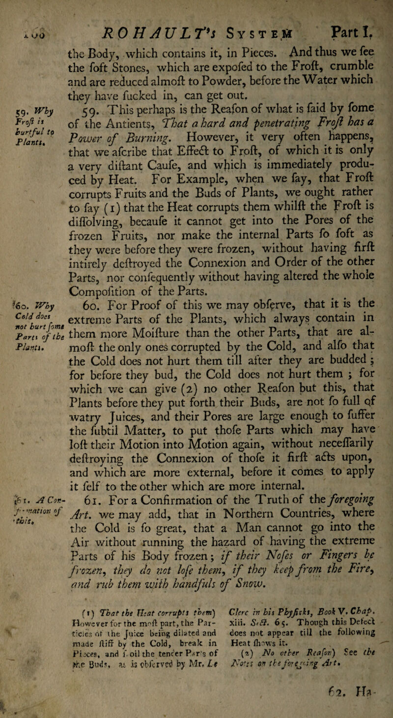 ' i <J0 59. Wby Frojl it hurtful to Flanti. ?6o. Wby Cold does not hurt [otns Parti of t be Plants. |6 r. A Cor.- f • 'nation of 'this. ROH AULT's System Parti. the Body, which contains it, in Pieces. And thus we fee the foft Stones, which are expofed to the Froft, crumble and are reduced almoft to Powder, before the Water which they have fucked in, can get out. 59. This perhaps is the Reafon of what is faid by fome of the Antients, That a hard and penetrating Frojl has a Power of Burning. However, it very often happens, that we afcribe that Effedfc to Froft, of which it is only a very diftant Caufe, and which i$ immediately produ¬ ced by Heat. For Example, when we fay, that Froft corrupts Fruits and the Buds of Plants, we ought rather to fay (1) that the Heat corrupts them whilft the Froft is diffolving, becaufe it cannot get into the Pores of the frozen Fruits, nor make the internal Parts fo foft as they were before they were frozen, without having fxrft intirely deftroyed the Connexion and Order of the other Parts, nor confequently without having altered the whole Compofition of the Parts. 60. P er Proof of this we may obfprve, that it is the extreme Parts of the Plants, which always contain in them more Moifture than the other Parts, that are al¬ moft the only ones corrupted by the Cold, and alfo that the Cold does not hurt them till alter they are budded ; for before they bud, the Cold does not hurt them ; for which we can give (2) no other Reafon but this, that Plants before they put forth their Buds, are not fo full qf watry Juices, and their Pores are large enough to fufFer the fubtil Matter, to put thofe Parts which may have loft their Motion into Motion again, without neceffarily deftroying the Connexion of thofe it firft a£Fs upon, and which are more external, before it comes to apply it felf to the other which are more internal. 61. For a Confirmation of the Truth of thz foregoing Art. we may add, that in Northern Countries, where the Cold is fo great, that a Man cannot go into the Air without running the hazard of having the extreme Parts of his Body frozen; if their Nofes or Fingers be frozen, they do not lofe them, if they keep from the Fire, and rub them with handfuls of Snow. (1) That the Heat corrupts them) Clerc in bis Pbjficls, BookV. Chap. However for the mofl part, the Par- xiii. S/bl. 65. Though this Detect tides of the Juice being dilated and does not appear till the following made ftiff by the Cold, break in Heat flisws it. Pisces, and f, oil the tender Par's of (i) No other Reafon) See the the Buds, at is obferved by Mr, Lt Notts on the forcing Art. fa. Ha-