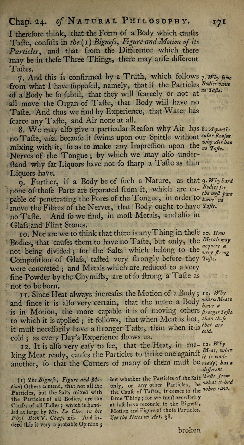 I therefore think, that the Form of a Body which caufes Tafte, confifts in the {1) Bignefs, Figure and Motion of its Particles, and that from the Difference which there may be in thefe Three Things, there may arife different Taftes. 7. And this is confirmed by a Truth, which follows j.Whyfime from what I have fuppofed, namely, that if the Particles fjdff6fve -of a Body be fo fubtil, that they will fcarcely or not at715 all move the Organ of Tafte, that Body will have no Tafte. And thus we find by Experience, that Water has fcarce any Tafte, and Air none at all. 8. We may alfo give a particular Reafon why Air has 8. A parti- no Tafte, viz. becaufe it fwims upon our Spittle without mixing with it, fo as to make any Impreftion upon the Zra/e/' Nerves of the Tongue; by which we may alfo under- ftand why fat Eiquors have not fo (harp a Tafte as thin Liquors have. 9. Further, if a Body be of fuch a Nature, as that 9 • Why hard pone of thofe Parts are feparated from it, which are ca- ?£%1 pable of penetrating the Pores of the Tongue, in order to have na move the Fibres of the Nerves, that Body ought to have Tafle, no Tafte. And fowe find, in moft Metals, and alfo in Glafs and Flint Stones. 10. Nor are we to think that there is anyThing in thefe ic. How Bodies, that caufes them to have no Tafte, but only, the not being divided ; for the Salts which belong to the pyrjn^ Compofition of Glafs, tafted very ftrongly before they ‘lajte. were concreted ; and Metals which are reduced to a very fine Powder by the Chymifts, are of fo ftrong a Tafte as not to be born. 11. Since Heat always increafes the Motion of a Body; n* Why and fince it is alfo very certain, that the more a Body is in Motion, the more capable it is of moving othersftr0„gerToj}s to which it is applied ; it follows, that when Meat is hot, than tbofi it muft neceffarily have a ftronger Tafte, than when it ^ cold ; as every Day’s Experience fhows us. 12. It is alfo very eafy to fee, that the Heat, in ma~ king Meat ready, caufes the Particles to Itrike one againft -t £-t ^a(le another, fo that the Corners of many of them muft bz ready, has a differ ent (1) T.be Bignefs, Figure and Mo~ but whether the Particles of the Salt it had tion) Others contend, that not all the only, or any other Particles, ' Particles, but the Salts mixed with the Caufe of Taftes, it comes to the the Particles of all Bodies, are the fame Thing; for we muft necefiariiy Caufes of all Taftes; wnich is hand- at iaft have recourfe to the Bignel.% Jed at large by Mr. Le Clerc in his Motion and Figure of thofe Particles, Pbyf Book V. Chap. xii. And in- See the Netes W Art, 38. deed this is very a probable Op:nion j broken