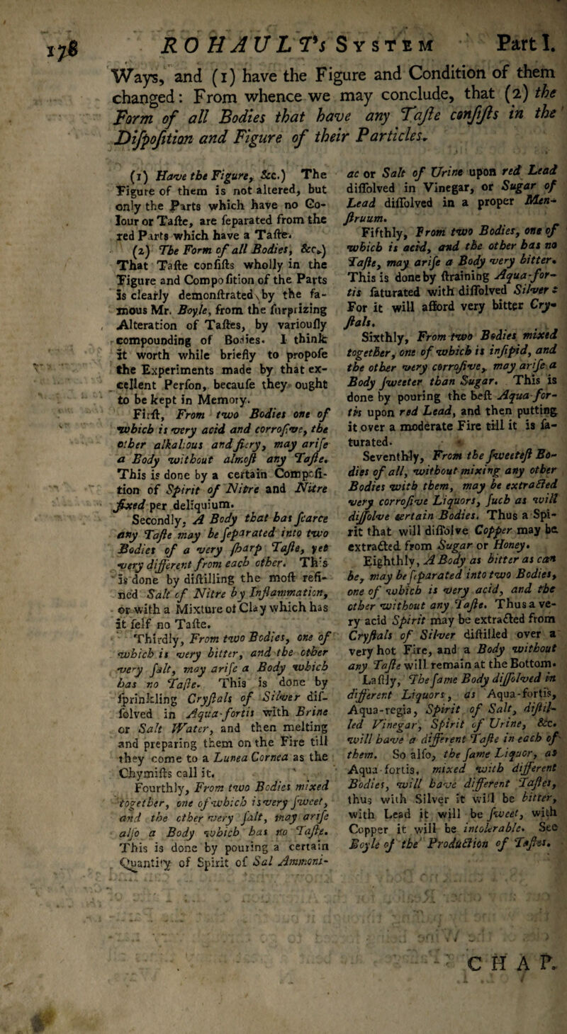 Ways, and (i) have the Figure and Condition of them changed: From whence we may conclude, that (2) the Form of all Bodies that have any Fajle conjijls in the Difpofition and Figure of their Particles, (1) Have the Figure, See.) The Figure of them is not altered, but only the Parts which have no Co¬ lour or Tafte, are feparated from the ted Parts which have a Tafte. (2) The Form of all Bodies, &C») That Tafte con lifts wholly in the Figure and Compofition of the Parts 5s clearly demonftrated\by the fa¬ mous Mr. Boyle, from the furpiizing Alteration of Taftes, by varioufly compounding of Bodies. 1 think It worth while briefly to propofe the Experiments made by that ex¬ cellent Perfon, becaufe they ought to be kept in Memory. Firfl, From two Bodies one of which is very acid and corrofve, the other alkalous and fiery, may arife a Body without almofi any Tafte, This is done by a certain Comp-ft- tion of Spirit of Nitre and Nitre fixed per deliquium. Secondly. A Body that has farce any Tafte may he fepirated into two Bodies of a very foarp Tafte, yet •very different from each other, Th's ' 5s done by diftilling the moft refi¬ ned Salt of Nitre by Infiammation, or with a Mixture ot Clay which has it fclf no Tafte. Thirdly, From two Bodies, one of which is very bitter, and the other very fit, may arife a Body which has no Tafle. This is done by fprinkling Cryftals of Silver dif- folved in Aquafortis with Brine or Salt Water, and then melting and preparing them on the Fire till they come to a Lunea Cornea as the Chymifts call it. Fourthly, From two Bodies mixed together, one of which is very fwcet, and the ether very Jalt, may arife aljo a Body which has no clafie. This is done by pouring a certam Quantity of Spirit of Sal Ammoni¬ ac or Salt of Urine upon red Bead diflolved in Vinegar, or Sugar of Lead diflolved in a proper Men- ftruum. Fifthly, From two Bodies, one of which is acid, and the other bat no Tafte, may arife a Body very bitter• This is done by draining Aquafor¬ tis faturated with diflolved Silver £ For it will afford very bitter Cry ftals. Sixthly, From two Bodies mixed together, one of which is infipid, and the other very corroftvey may arife a Body jweeter than Sugar, This is done by pouring the belt Aqua for¬ tis upon red Lead, and then putting it over a moderate Fire till it is fa¬ turated. Seventhly, From the fweeteft Bo¬ dies of all, without mixing any other Bodies with them, may be extraEled very corrofive Liquors, fucb as will dijfolve tertain Bodies, Thus a Spi¬ rit that will diffolve Copper may be. extracted, from Sugar or Honey• Eighthly, A Body as bitter as can be, may be ftparated into two Bodies, one of which is very acid, and the other without any Tafte, Thus a ve¬ ry acid Spirit may be extra£led from Cryftals of Silver diftiiled over a very hot Fire, and a Body without any Tafte will remain at the Bottom. Lafily, The fame Body dijfolved its different Liquors, as Aqua-fortis, Aqua-regia, Spirit of Salt, diftit- led Vinegar, Spirit of Urine, Sic, will have a different Tafte in each of them. So alfo, the fame Liquor, as Aqua-fortis, mixed with different Bodies, will have different Taftes, thus with Silver it will be bitter, with Lead it will be fweet, with Copper it will be intolerable. See Boyle oj the' Production of Taftes, c H A P.