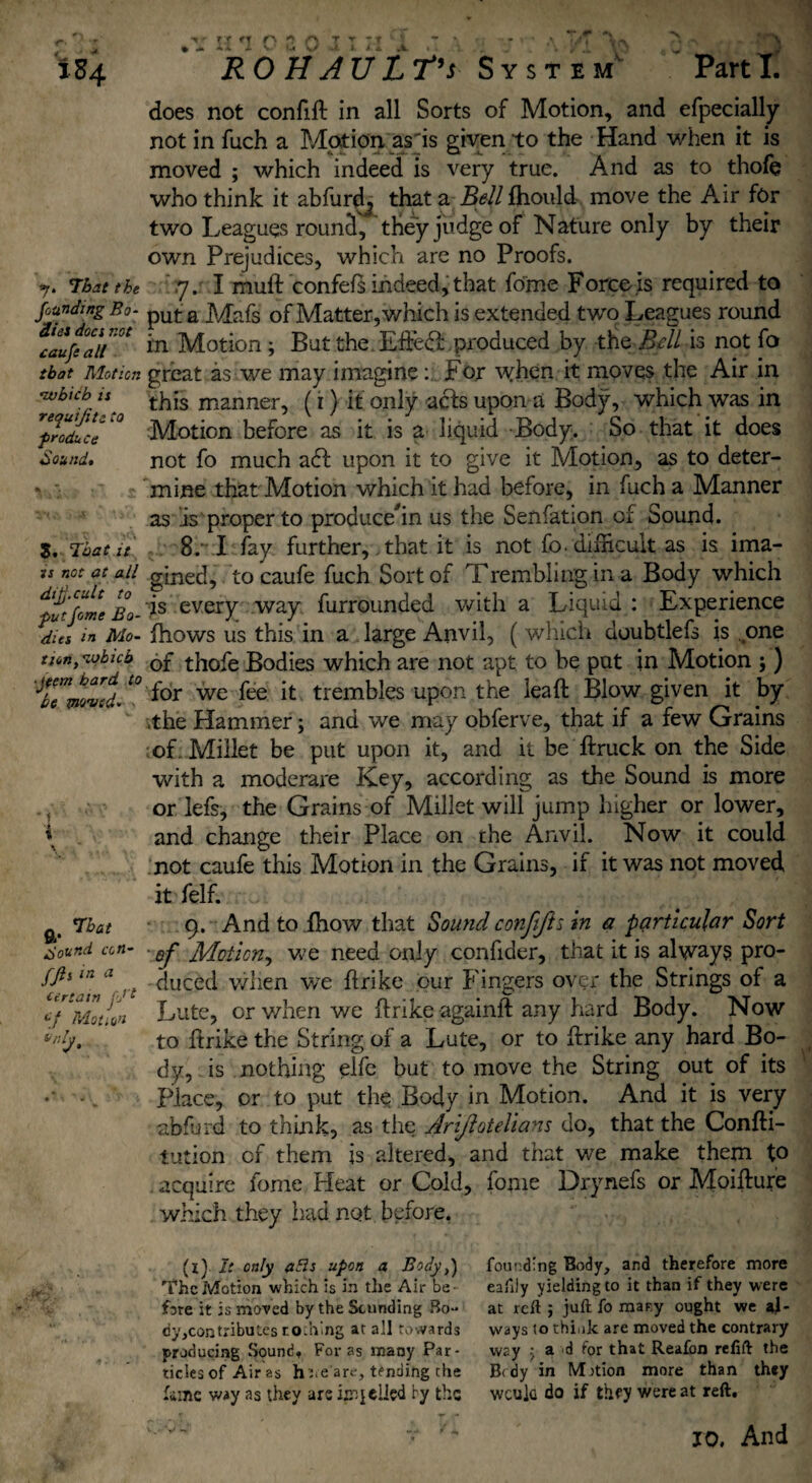 *7» That the founding Bo¬ dies docs not caufe all that Motion •which is requijite to produce Sound» S. That it is not at all dip. cult to put forne Bo¬ dies in Mo¬ tion, which •jtem hard to be moved- - ~ < \ \ a- ^o^nd con- fft* in a artam j'/t cf Motion ,r in O E O I’M'' ~ ' - >r ,* ■/, \r\ does not confift in all Sorts of Motion, and efpecially not in fuch a Motion as'is given to the Hand when it is moved ; which indeed is very true. And as to thole who think it abfurd^ that a Bell fhould move the Air for two Leagues round, they judge of Nature only by their own Prejudices, which are no Proofs. rj. I muft confefs indeed, that fome Force is required to put a Mafs of Matter, which is extended two Leagues round in Motion ; But the Fifed»:. produced by the Bell is not fo great as we may imagine: For when it moves the Air in this manner, (i) it only aefs upon a Body, which was in Motion before as it is a liquid Body. So that it does not fo much a£l upon it to give it Motion, as to deter¬ mine that Motion which it had before, in fuch a Manner as is proper to producehn us the Senfation of Sound. 8r I fay further, that it is not fo. difficult as is ima¬ gined, to caufe fuch Sort of Trembling in a Body which is every way furrounded with a Liquid : Experience fhows us this in a large Anvil, (which doubtlefs is one of thofe Bodies which are not apt to be put in Motion ; ) for we fee it trembles upon the leaft Blow given it by .the Hammer; and we may obferve, that if a few Grains of. Millet be put upon it, and it be ftruck on the Side with a moderare Key, according as the Sound is more or lefs, the Grains of Millet wili jump higher or lower, and change their Place on the Anvil. Now it could not caufe this Motion in the Grains, if it was not moved it felf. 9. And to fhow that Sound confijh in a particular Sort of Motion, we need only confider, that it is always pro¬ duced when we flrike our Fingers over the Strings of a Lute, or when we flrike againft any hard Body. Now to ftrike the String of a Lute, or to fhrike any hard Bo¬ dy, is nothing elfe but to move the String out of its Place, or to put the Body in Motion. And it is very abfurd to think, as the Arijlotelians do, that the Confti- iution of them is altered, and that we make them to acquire fome Heat or Cold, fome Drynefs or Moifture which they had not before. (l) It only aBs upon a Body,} The Motion which is in the Air be¬ fore it is moved by the Sounding Bo- recontributes rodiing at all towards producing .Sound. Foras many Par¬ ticles of Air as ht.e are, tending the fame way as they are ip jelled fy the V''v‘r T 10. And founding Body, and therefore more eafily yielding to it than if they were at reft ; juft fo mar.y ought we al¬ ways to think are moved the contrary way ■; a d for that Reafon refift the B< dy in Motion more than they wcula do if they were at reft.