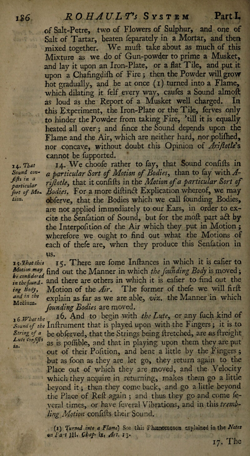 of Salt-Petre, two of Flowers of Sulphur, and one of Salt of Tartar, beaten feparately in a Mortar, and then mixed together. We muft take about as much of this Mixture as we do of Gun-powder to prime a Musket, and lay it upon an Iron-Plate, or a flat Tile, and put it upon a Chafingdifh of Fire ; then the Powder will grow hot gradually, and be at once (i) turned into a Flame, which dilating it felf every way, caufes a Sound almoft as loud as the Report of a Musket well charged. In this Experiment, the Iron-Plate or the Tile, ferves only to hinder the Powder from taking Fire, ’till it is equally heated all over; and fince the Sound depends upon the Flame and the Air, which are neither hard, nor polifhed, nor concave, without doubt this Opinion of Ariftotle's cannot be fupported. 14. That 14. We choofe rather to fay, that Sound confifts in Sound con- a particular Sort of Motion of Bodies, than to fay with A- particular rifiotU, that it confifts in the Motion of a particular Sort of fort 7f Mo* Bodies. For a more diftindt Explication whereof, we may tion. obferve, that the Bodies which we call founding Bodies, are not applied immediately to our Ears, in order to ex¬ cite the Senfation of Sound, but for the moft part adl by the Interpofition of the Air which they put in Motion ; wherefore we ought to find out what the Motions of each of thefe are, when they produce this Senfation in us. j^ihattbis 15. There are fome Inftances in which it is eafier to Motion may £nc[ out the Manner in which the founding Body is moved; in the found- and there are others in which it is eafier to find out the ing Body, Motion of the Air. The former of thefe we will firft and in the eXp]ajn as far as we are able, viz. the Manner in which Medium. r t t> t 1 founding bodies are moved. 16 What the *6* And to begin with the Lute, or any fuch kind of Sound of the Inftrument that is played upon with the Fingers; it is to String of a be obferved, that the Strings being ftretched, are «as ftreight Luttconfp as |s p0flib]e? anj that in playing upon them they are put out of their Pofition, and bent a little by the Fingers ; in but as foon as they are let go, they return again to the Place out of which they are moved, and the> Velocity which they acquire in returning, makes them go a little beyond it; then they come back, and go a little beyond the Place of Reft again ; and thus they go and come fe- vcral times, or have feverai Vibrations, and in this tremb¬ ling Motion confiffs their Sound. (1) fumed into a Flame) See this Fhxsniomenon explained in the Notes *n I'a t ill* Chap- ixt J 3» 17. The