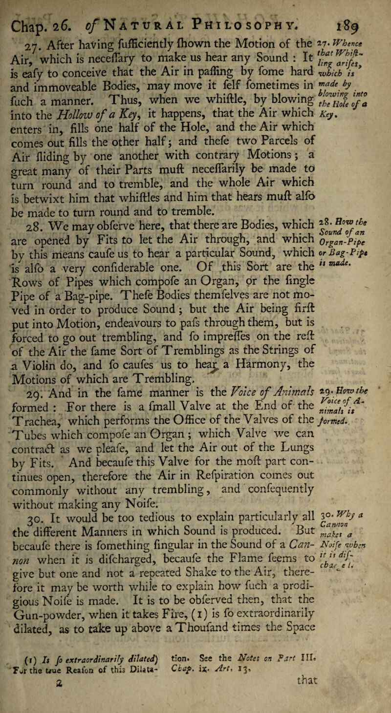 27. After having fufficiently (hown the Motion of the 27> Whence Air, which is neceffary to make us hear any Sound : It ** is eafy to conceive that the Air in palling by fome hard which is 9 and immoveable Bodies, may move it felf fometimes in h. fuch a manner. Thus, when we whittle, by blowing ^Tnlelfa into the Hollow of a Key, it happens, that the Air which Key. enters in, fills one half of the Hole, and the Air which comes out fills the other half; and thefe two Parcels of Air Hiding by one another with contrary Motions; a great many of their Parts mutt neceffarily be made to turn round and to tremble, and the whole Air which is betwixt him that whittles and him that hears mutt alfo be made to turn round and to tremble. 28. We mayobferve here, that there are Bodies, which are opened by Fits to let the Air through, and which by this means caufe us to hear a particular Sound, which is alfo a very confiderable one. Of this Sort are the Rows of Pipes which compofe an Organ, or the fingle Pipe of a Bag-pipe. Thefe Bodies themfelves are not mo¬ ved in order to produce Sound ; but the Air being firft put into Motion, endeavours to pafs through them, but is forced to go out trembling, and fo impreffes on the rett of the Air the fame Sort of Tremblings as the Strings of a Violin do, and fo caufes us to hea£ a Harmony, the Motions of which are Trembling. 29. And in the fame manner is the Voice of Animals formed : For there is a fmall Valve at the End of the Trachea, which performs the Office of the Valves of the Tubes which compofe an Organ ; which Valve we can contract as we pleafe, and let the Air out of the Lungs by Fits. And becaufe this Valve for the moft part con¬ tinues open, therefore the Air in Refpiration comes out commonly without any trembling, and confequently without making any Noife. 30. It would be too tedious to explain particularly all the different Manners in which Sound is produced. But becaufe there is fomething fingular in the Sound of a Can¬ non when it is difcharged, becaufe the Flame feems to give but one and not a repeated Shake to the Air, there¬ fore it may be worth while to explain how fuch a prodi¬ gious Noife is made. It is to be obferved then, that the Gun-powder, when it takes Fire, (i) is fo extraordinarily dilated, as to take up above aThoufand times the Space 2?. Row the Sound of an Organ-Pipe or Bag-Pi ft ii made. 29. How the Voice of A- nimali it formed. 30. Why a Cannon makes a Noife when it is dif- cbar e l. (1) h fo extraordinarily dilated) tion. See the Notes on Part III. F^rthe t/ue Reafon of this DilaU- Ckaf. i*. Art, 13. 2 that