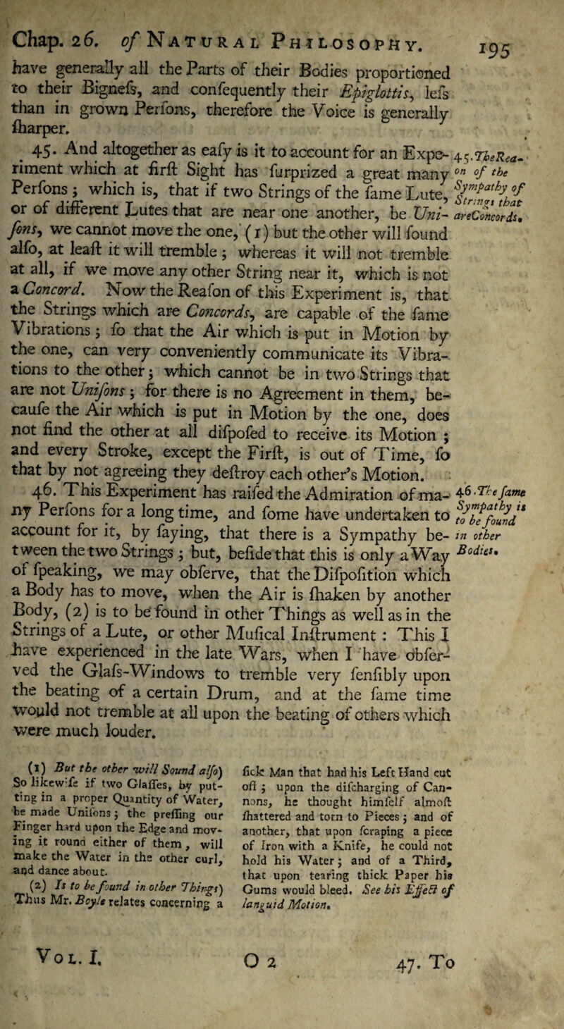 *95 have generally all the Parts of their Bodies proportioned to their Bignefs, and confequently their Epiglottis, Ids than in grown Perfons, therefore the Voice is generally fharper. 45. And altogether as eafy is it to account for an Exps- 45.7^^. • riment which at firft Sight has furprized a great many on °f t,3e Perfons ; which is, that if two Strings of the lame Lute, %™pp*fyh°f or of different Lutes that are near one another, be Uni- areConclrds\ fons> we cannot move the one, (1) but the other will found alfo, at lead: it will tremble ; whereas it will not tremble at all, if we move any other String near it, which is not a Concord. Now the Real on of this Experiment is, that the Strings which are Concords, are capable of the fame Vibrations ; fo that the Air which is put in Motion by the one, can very conveniently communicate its Vibra¬ tions to the other; which cannot be in two Strings that are not Enifons ; for there is no Agreement in them, be- caufe the Air which is put in Motion by the one, does not find the other at ail difpofed to receive its Motion ; and every Stroke, except the Firft, is out of Time, fo that by not agreeing they deftroy each other’s Motion. 46. Tnis Experiment has raifed the Admiration ofma- 4S.The fame xif Perfons for a long time, and fome have undertaken to ^e found* account for it, by faying, that there is a Sympathy be- in other tween the two Strings ; but, befide that this is only a Way SodlcS* of fpeaking, we may obferve, that the Difpofition which a Body has to move, when the Air is fhaken by another Body, (2) is to be found in other Things as well as in the Strings of a Lute, or other Mufical Inftrument : This X have experienced in the late Wars, when I have obfer- ved the Glafs-Windows to tremble very fenfibly upon the beating of a certain Drum, and at the fame time would not tremble at all upon the beating of others which were much louder. (1) But the other will Sound a!fo) So likewife if two Glafles, by put¬ ting in a proper Quantity of Water, •fce made Unifons 3 the prelling our Finger hard upon the Edge and mov¬ ing it rouna either of them , will make the Water in the other curl, aqd dance about. (2) Is to be found in other Things) Thus Mr. Boyle relates concerning a lick Man that had his Left Hand cut oft j upon the difcharging of Can¬ nons, he thought himlelf almoft: Shattered and torn to Pieces j and of another, that upon fcraping a piece of Iron with a Knife, he could not hold his Water; and of a Third, that upon tearing thick Paper hia Gums would bleed. See his Ejfeft of languid Motion» Vo L. I,