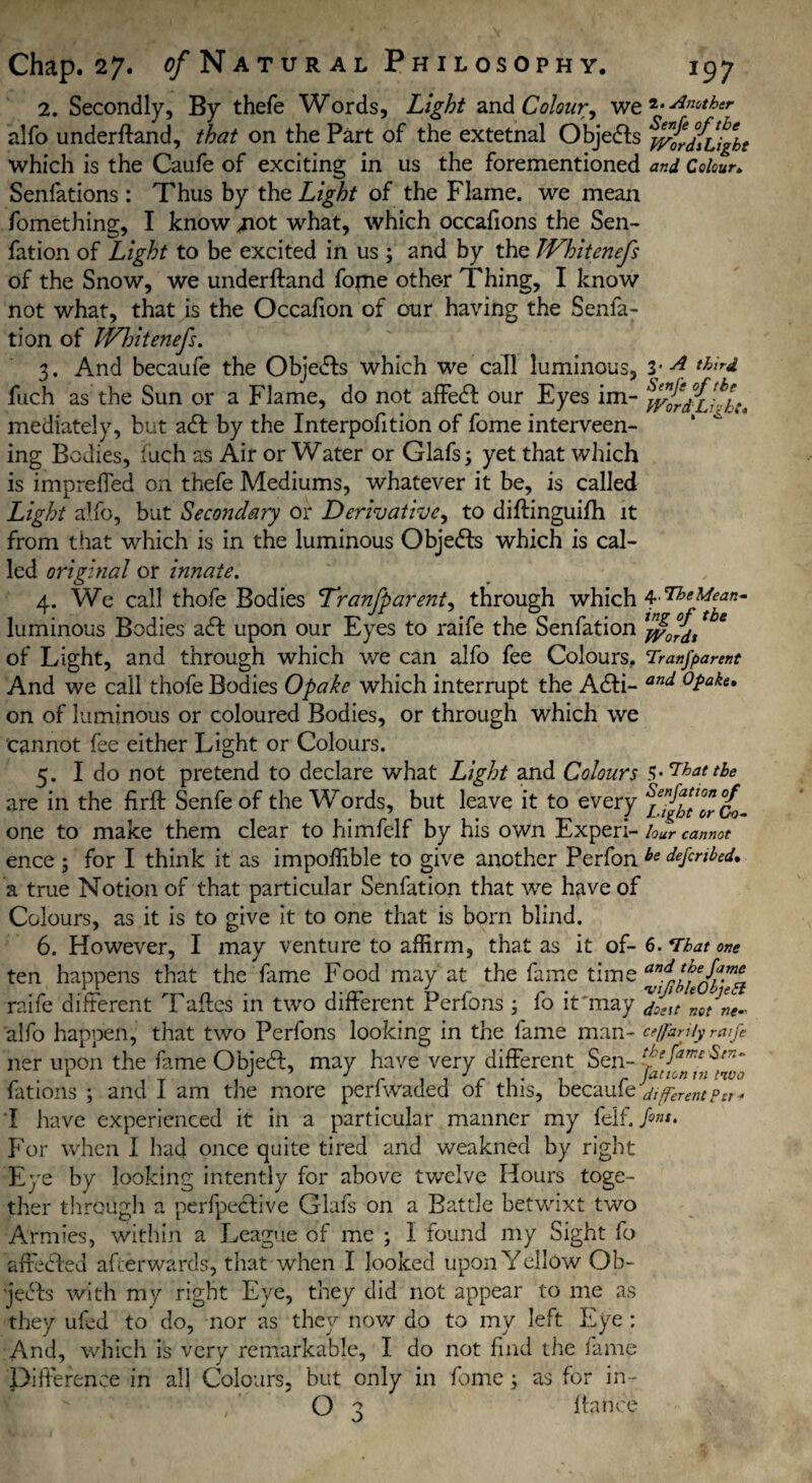 2. Secondly, By thefe Words, Light and Colour, we 2* ^ther- alfo underftand, that on the Part of the extetnal Objefts ^vtdilight which is the Caufe of exciting in us the forementioned and Colour* Senfations : Thus by the Light of the Flame, we mean fomething, I know .not what, which occafions the Sen- fation of Light to be excited in us ; and by the Whitenefs of the Snow, we underftand fome othe-r Thing, I know not what, that is the Occafion of our having the Senfa- tion of JVhitenefs. 3. And becaufe the Objects which we call luminous, 3- A thlrd fuch as the Sun or a Flame, do not affeft our Eyes im- mediately, but aft by the Interpofition of fome interveen- ing Bodies, iuch as Air or Water or Glafs; yet that which is impreffed on thefe Mediums, whatever it be, is called Light alfo, but Secondary or Derivative, to diftinguifh it from that which is in the luminous Objects which is cal¬ led original or innate. 4. We call thofe Bodies Tranfp arent, through which luminous Bodies aft upon our Eyes to raife the Senfation tbe of Light, and through which we can alfo fee Colours, Tranjparent And we call thofe Bodies Opake which interrupt the Afti- and °Pake* on of luminous or coloured Bodies, or through which we cannot fee either Light or Colours. 5. I do not pretend to declare what Light and Colours s-Thattbe are in the firft Senfeof the Words, but leave it to every one to make them clear to himfelf by his own Experi- lour cannot ence ; for I think it as impoffible to give another Perfon be deputed* a true Notion of that particular Senfation that we have of Colours, as it is to give it to one that is born blind. 6. However, I may venture to affirm, that as it of- 6. *rbat one ten happens that the fame Food may at the fame time raife different Taftes in two different Perfons ; fo it'may lo/ne- alfo happen, that two Perfons looking in the fame man- ceffarjiy rape ner upon the fame Objeft, may have very different Sen- fations ; and I am the more perfwaded of this, becaufe different per * I have experienced it in a particular manner my felf.A®'* For when I had once quite tired and weakned by right Eye by looking intently for above twelve Hours toge¬ ther through a perfpeftive Glafs on a Battle betwixt two Armies, within a League of me ; 1 found my Sight fo aftefted afterwards, that when I looked upon Yellow Ob- jefts with my right Eye, they did not appear to me as they uled to do, nor as they now do to my left Eye: And, which is very remarkable, I do not find the fame Difterence in all Colours, but only in fome; as for in- O 3 fiance