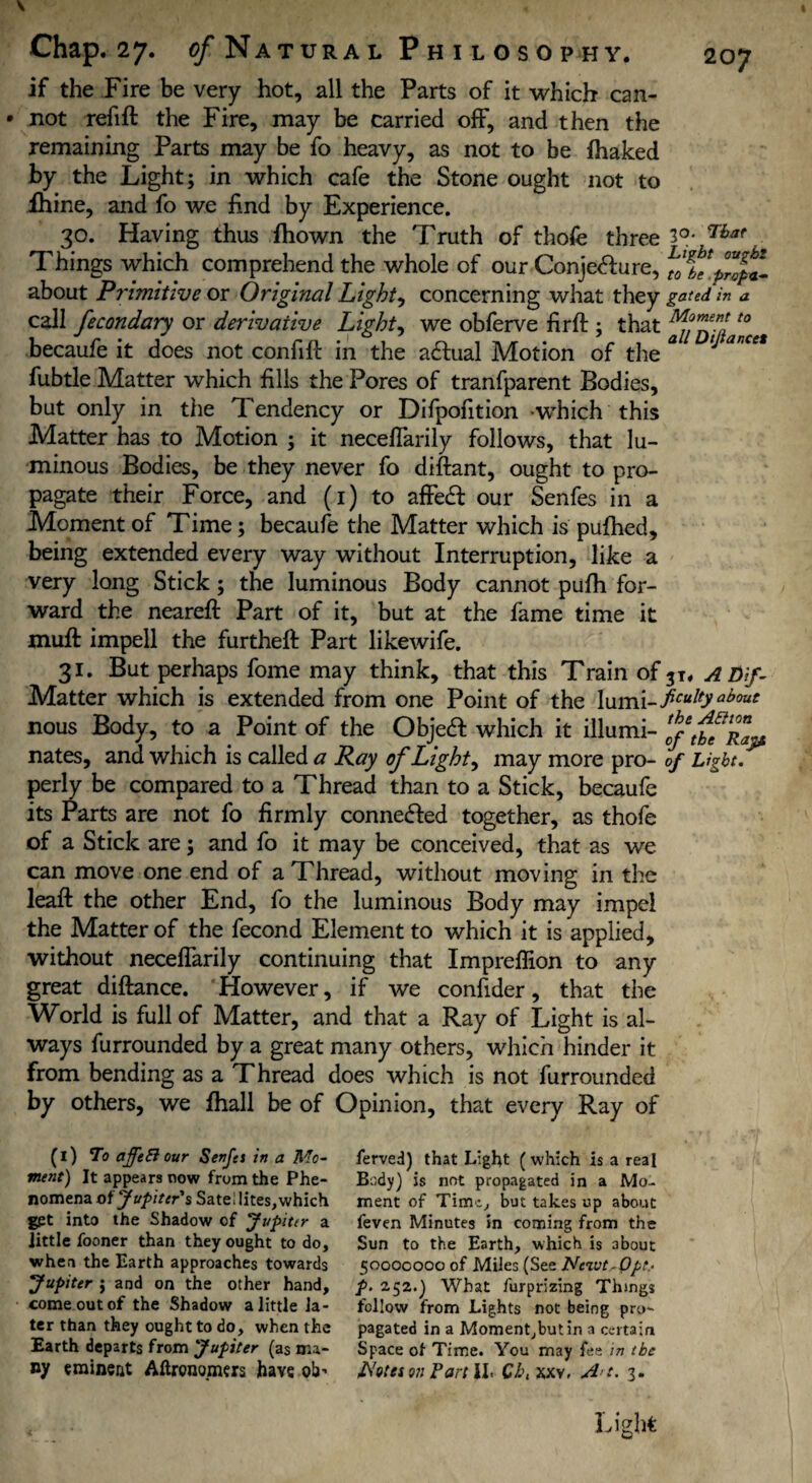 if the Fire be very hot, all the Parts of it which can- * not refill the Fire, may be carried off, and then the remaining Parts may be fo heavy, as not to be lhaked by the Light; in which cafe the Stone ought not to ihine, and fo we find by Experience. 30. Having thus ftiown the Truth of thofe three That Things which comprehend the whole of our Conje<5lure, fJlt'pZpt- about Primitive or Original Lights concerning what they gated in a call fecondary or derivative Lights we obferve fir ft ; that 'Z/Zil *° becaufe it does not confift in the acftual Motion of the * ‘ ance* fubtle Matter which fills the Pores of tranfparent Bodies, but only in the Tendency or Difpofition which this Matter has to Motion ; it neceflarily follows, that lu¬ minous Bodies, be they never fo diftant, ought to pro¬ pagate their Force, and (1) to afFedl our Senfes in a Moment of Time; becaufe the Matter which is pufhed, being extended every way without Interruption, like a very long Stick; the luminous Body cannot pufh for¬ ward the neareft Part of it, but at the fame time it mult impell the furtheft Part likewife. 31. But perhaps fome may think, that this Train of A Dif- Matter which is extended from one Point of the \\imi-ficuItyabouC nous Body, to a Point of the Objetft which it illumi- Z/Zb^Rap: nates, and which is called a Ray of Lights may more pro- of Light. perly be compared to a Thread than to a Stick, becaufe its Parts are not fo firmly connected together, as thofe of a Stick are; and fo it may be conceived, that as we can move one end of a Thread, without moving in the leaft the other End, fo the luminous Body may impel the Matter of the fecond Element to which it is applied, without neceflarily continuing that Impreflion to any great diftance. However, if we confider, that the World is full of Matter, and that a Ray of Light is al¬ ways furrounded by a great many others, which hinder it from bending as a Thread does which is not furrounded by others, we fhall be of Opinion, that every Ray of (l) To afftEi our Senfes in a Mo¬ ment) It appears now from the Phe¬ nomena of Jupiter's Sate; lites, which get into the Shadow of Jupiter a little fooner than they ought to do, when the Earth approaches towards Jupiter j and on the other hand, come out of the Shadow a little la¬ ter than they ought to do, when the Earth departs from Jupiter (as ma¬ ny «minent Aftrono.mers have ob’ ferved) that Light (which is a real Body) is not propagated in a Mo¬ ment of Time, but takes up about feven Minutes in coming from the Sun to the Earth, which is about 50GOCOO0 of Miles (See Neivt Opt- p. 2,52.) What furprizing Things follow from Lights not being pro¬ pagated in a Moment,but in a certain Space of Time. You may fee in the Rotes on Part \l> CL\ xxv, A t. 3.