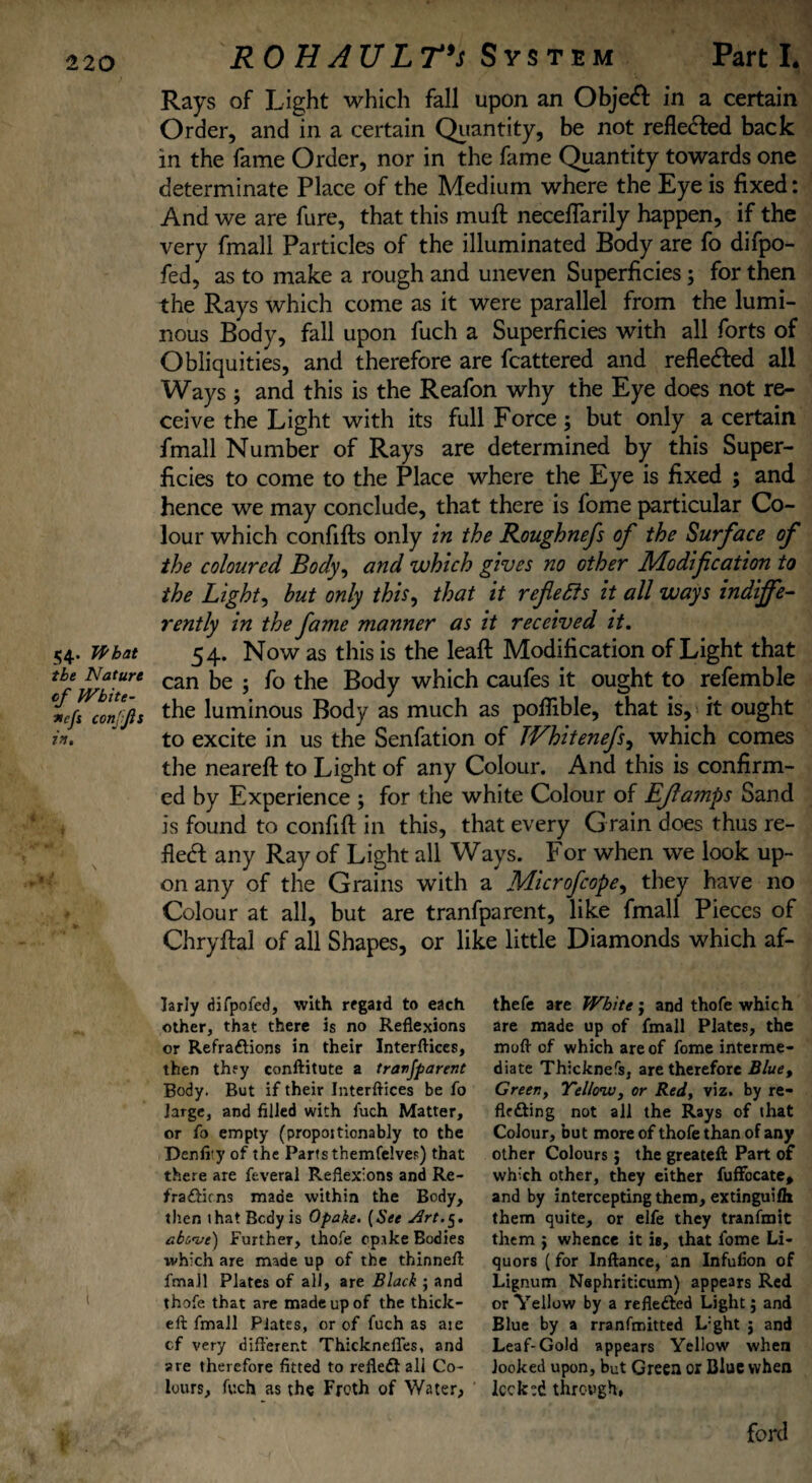 54* Wbat the Nature of White- *cfs conjjls in. ROHAULT's System Part L Rays of Light which fall upon an Objeft in a certain Order, and in a certain Quantity, be not refle&ed back in the fame Order, nor in the fame Quantity towards one determinate Place of the Medium where the Eye is fixed: And we are fure, that this muff necefiarily happen, if the very fmall Particles of the illuminated Body are fo difpo- fed, as to make a rough and uneven Superficies j for then the Rays which come as it were parallel from the lumi¬ nous Body, fall upon fuch a Superficies with all forts of Obliquities, and therefore are fcattered and reflected all Ways ; and this is the Reafon why the Eye does not re¬ ceive the Light with its full Force; but only a certain fmall Number of Rays are determined by this Super¬ ficies to come to the Place where the Eye is fixed ; and hence we may conclude, that there is fome particular Co¬ lour which confifts only in the Roughnefs of the Surface of the coloured Body, and which gives no other Modification to the Light, but only this, that it reflects it all ways indiffe¬ rently in the fame manner as it received it. 54. Now as this is the leaft Modification of Light that can be ; fo the Body which caufes it ought to refemble the luminous Body as much as pofiible, that is, it ought to excite in us the Senfation of TVhitenefs^ which comes the neareft to Light of any Colour. And this is confirm¬ ed by Experience ; for the white Colour of EJlamps Sand is found to confift in this, that every Grain does thus re¬ flect any Ray of Light all Ways. For when we look up¬ on any of the Grains with a Microfcopey they have no Colour at all, but are tranfparent, like fmall Pieces of Chryftal of all Shapes, or like little Diamonds which af- larly difpofed, with regard to each other, that there is no Reflexions or Refractions in their Interflices, then they conftitute a tranjparent Body. But if their Interflices be fo large, and filled with fuch Matter, or fo empty (propoitionably to the Denfity of the Parts themfelves) that there are feveral Reflexions and Re- fraCticns made within the Body, then that Body is Opake. (See above) further, thofe cprke Bodies which are made up of the thinnefl fmail Plates of all, are Black ; and thofe that are made up of the thick- eft fmall Plates, or of fuch as ate cf very different Thickneffes, and are therefore fitted to refleCt all Co¬ lours, fuch as the Froth of Water, thefe are White j and thofe which are made up of fmall Plates, the moft of which are of fome interme¬ diate Thicknefs, are therefore Blue, Greeny Yellow, or Red, viz. by re¬ flecting not all the Rays of that Colour, but more of thofe than of any other Colours; the greateft Part of which other, they either fuffocate* and by intercepting them, extinguilh them quite, or elfe they tranfmit them $ whence it is, that fome Li¬ quors (for lnftance, an Infufion of Lignum Nephriticum) appears Red or Yellow by a reflected Light; and Elue by a rranfmitted L:ght j and Leaf-Gold appears Yellow when looked upon, but Green or Blue when locked through, ford