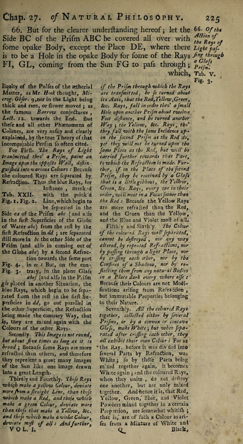 66. But for the clearer underftanding hereof; let the Side BC of the Prifm ABC be covered all over with fome opake Body, except the Place DE, where there is to be a Hole in the opake Body for fome of the Rays FI, GL, coming from the Sun FG to pafs through; which. liquity of the Pulfes of the aetheria 1 Matter, as Mr. Hook thought. Mi- crog. Obfer. 9,nor in the Light being thick and rare, or flower moved ; as the famous Barrow conjectures , LeB. 12. towards the End. But thefe and all other Phaenomena of Colours, are very eafliy and clearly explained, by the true Theory of that incomparable Perfjn fo often cited. For Firft. ‘Ibe Rays of Light transmitted tbro' a Prifm, paint an Image Upon the cppofte Wally dtfiin - guijh/d into v ariout Colours : Becrufe the coloured Rays are feparated by RefraCtion. Thu? the blue Rays, for Inftance , marked Tab. XXII. with the prick'd Fig. i. Fig. 2, Line,which begin to be fepirated in the Side <a of the Prifm abc (and alfo in the firft Superficies of the Globe of Water a be) from the reft by the firft RefraCtion in dd j are feparated ftill more in be the other Side of the Prifm (and alfo in coming out of the Globe abc) by a fecond Refrac¬ tion towards the fame part Fig. 4. in ee : But, on the con- Fig. 3. traiy, in the plane Gla/s abef (and alfo in the P.ifm glo placed in another Situation, the blue Rays, which begin to be fep.i- xated f. om the reft in the firft Su¬ perficies in dd, go out parallel in the other Superficies, the RefraCtion being made the contrary Way, that ip, they are mixed again with the Colours of the other Rays.- Second ly. This Image is not round, but about five times at long as it is broad ; Becaufe fome Rays are more xefraCted than others, and therefore they reprefenr a great many Images of the Sun like one Image drawn into a great Length. Thirdly and Fourthly. Tbofe Rays •wbifh make a yellow Colour, deviate more from a freight Line, than tbofe which make a Red, and thole which make a green Colour, dtviate more than tbofe that make a Yellow, See. and tbofe which make a violet Colour, deviate mjl of all : And further, VOL, 1, if the Prifm through which the Rays are tranfmitted, be fo turned about its Axis, that the Red, Yellow,Green, See. Rays, fall in order thro' afmall Hole upon another Prifm about twelve Foot difiance, and be turned another Way j the Yellow, Sec. Rays, tbo* they fall with the Jame Incidence up • on the fecond Prijm as the Red do, yet they will net be turned upon the fame Place as the Red, but will be carried further towards that Part, to which the Ref ration is made. Fur¬ ther, if in the Place of the fecond Prifm, they be received by a Glafs that is a little gibbous, the Yellow, Green, Scc. Rays, every one in their order, will meet in a Focus fooner than the Red : Becaufe the Yellow Rays are mere refracted than the Red, and the Green than the Yellow, and the Blue and Violet moft of-all. Fifthly and Sixth’y The Colour of the coloured Rays well feparated, cannot be defroyed , nor any way altered, by repeated Ref rations, nor by pajfng through a light Place, nor by cr'Jfing each other, nor by the Confines of a Shadow, nor by re~ Jl citing them from any natural Bodies in a Place dark every where elfe : Reciiufe their Colours are not Modi¬ fications arifing from RefraCtion , but immutable Properties belonging to their Nature. Seventhly. All the coloured Rays together, colic Bed either by feveral Prifms, or by a convex or concave Glafs, make White; but when f pa- rated after crefing each other, they all exhibit their own Colour : For as * the Ray, before it was div ded into feveral Parts by RefraCtion, was White j fo by thdfe Parts being nvxed together again, it becomes White again ; and the coloured Riys, when they unite , do not deftroy one another, but are only m;xed together. And hence it is, that Red, Yellow, Green, Blue, and Violet Powders mixed together in a certain Proportion, are fomewhat whitilh ; that is,' are of fuch a Colour as ari- fes from a Mixture of White and Black, 66. Of the ABion of the Rays of Light paf- fing through a Glafs Prifm. Tab. V. J Fig. 3.