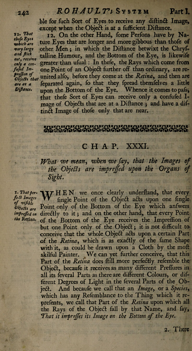 i a. Ti&af f£c/i Eyet xobtcb are •very large and Jlick out, receive only a con- fufed Im- freffton of Objeftt that are at a Vijlance, RO H AV L T*s System Part I. ble for fuch Sort of Eyes to receive any diftin& Image, except when the Obje<ft is at a fufficient Diftance. 12. On the other Hand, fome Perfons have by Na¬ ture Eyes that are longer and more gibbous than thofe of other Men; in which the Diftance betwixt the Chryf- talline Humour, and the Bottom of the Eye, is likewife greater than ufual : In thefe, the Rays which come from one Point of an Obje<ft further off than ordinary, are re¬ united alfo, before they come at the Retina, and then are feparated again, fo that they fpread themfelves a little upon the Bottom of the Eye. Whence it comes to pafs, that thefe Sort of Eyes can receive only a confufed I- mage of Obje&s that are at a Diftance $ and have a dif- tinS Image of thofe only that are near. CHAP. XXXI. What we mean, when we fay, that the Images of the Objects are imprejfed upon the Organs of ■ Sight. i. That per^ *1T7* HEN we once clearly underftand, that every VV Jingle Point of the Obje<ft a£te upon one Tingle otfas are only the Bottom of the Eye which anfwers imprejed on dire&ly to it; and on the other hand, that every Point ibe Retina. 0f the Bottom of the Eye receives the Impreflion of but one Point only of the Object; it is not difficult to conceive that the whole Object a&s upon a certain Part of the Retina, which is as exactly of the fame Shape with it, as could be drawn upon a Cloth by the moft skilful Painter. We can yet further conceive, that this Part of the Retina does ftill more perfectly refemble the Object, becaufe it receives as many different Preffures in all its feveral Parts as there are different Colours, or dif¬ ferent Degrees of Light in the feveral Parts of the Ob- je£f. And becaufe we call that an Image, or a Species, which has any Refemblance to the Thing which it re- prefents, we call that Part of the Retina upon which all the Rays of the Objedf fall by that Name, and fay, That it impreffes its Image on the Bottom of the Eye. 2. There