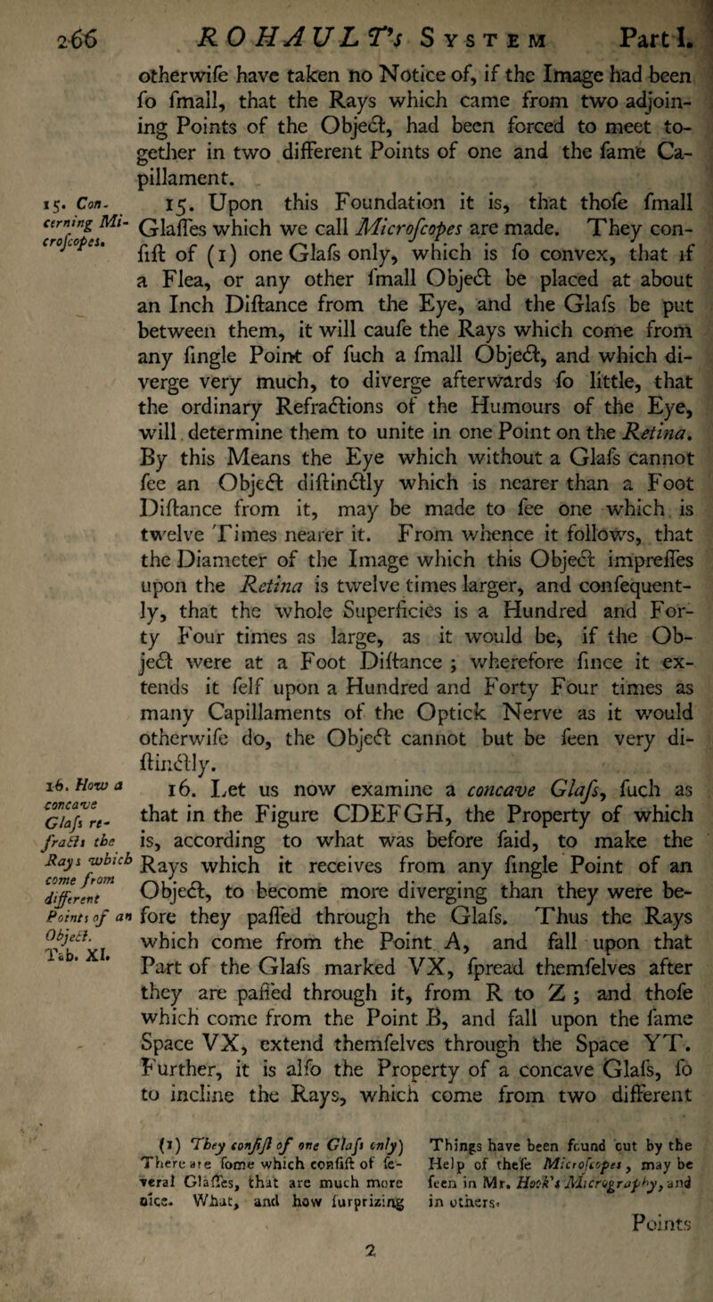 i5* Con. cerni ng Mi- cr of opes. lb. How a concave Glafs rt- frabit the Rays which come from different Points of an Object. Tab. XI. other wife have taken no Notice of, if the Image had been fo fmall, that the Rays which came from two adjoin¬ ing Points of the ObjeCI, had been forced to meet to¬ gether in two different Points of one and the fame Ca- pillament. 15. Upon this Foundation it is, that thofe fmall Glaffes which we call Micr of copes are made. They con- fift of (1) one Glafs only, which is fo convex, that if a Flea, or any other fmall Object be placed at about an Inch Diftance from the Eye, and the Glafs be put between them, it will caufe the Rays which come from any fingle Point of fuch a fmall ObjeCI, and which di¬ verge very much, to diverge afterwards fo little, that the ordinary Refractions of the Humours of the Eye, will determine them to unite in one Point on the Retina. By this Means the Eye which without a Glafs cannot fee an ObjeCfc diftinCHy which is nearer than a Foot Diftance from it, may be made to fee one w*hich is twelve Times nearer it. From whence it follows, that the Diameter of the Image which this Object impreffes upon the Retina is twelve times larger, and confequent- ly, that the whole Superficies is a Hundred and For¬ ty Four times as large, as it would be, if the Ob¬ ject were at a Foot Diftance ; wherefore fince it ex¬ tends it felf upon a Hundred and Forty Four times as many Capillaments of the Optick Nerve as it would otherwife do, the ObjeCfc cannot but be feen very di- ftinCtly. 16. Let us now examine a concave Glafs, fuch as that in the Figure CDEFGH, the Property of which is, according to what was before faid, to make the Rays which it receives from any fingle Point of an ObjeCt, to become more diverging than they were be¬ fore they pafied through the Glafs. Thus the Rays which come from the Point A, and fall upon that Part of the Glafs marked VX, fpread themfelves after they are pafied through it, from R to Z ; and thofe which come from the Point B, and fall upon the fame Space VX, extend themfelves through the Space YT. Further, it is alfo the Property of a concave Glafs, fo to incline the Rays, which come from two different (j) They confjl of one Glafs only) Things have been found cut by the There ate fome which confift of fe- Help of thefe Microfcofet, maybe veral Glaffes, that are much more feen in Mr. Hook's Micrography, and nice. What, and how furprizing in others- 2 Points