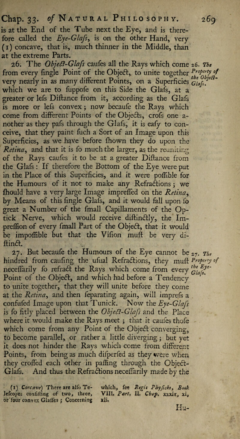 is at the End of the Tube next the Eye, and is there¬ fore called the Eye-Glafs, is on the other Hand, very (1) concave, that is, much thinner in the Middle, than at the extreme Parts. 26. The Objeft-Glafs caufes all the Rays which come 26. The from every fingle Point of the Object, to unite together °f very nearly in as many different Points, on a Superficies which we are to fuppofe on this Side the Glafs, at a greater or lefs Diftance from it, according as the Glafs is more or lefs convex; now becaufe the Rays which come from different Points of the Objedts, crofs one a- nother as they pafs through the Glafs, it is eafy to con¬ ceive, that they paint fuch a Sort of an Image upon this Superficies, as we have before fhown they do upon the Retina, and that it is fo much the larger, as the reuniting of the Rays caufes it to be at a greater Diftance from the Glafs : If therefore the Bottom of the Eye were put in the Place of this Superficies, and it were poffible for the Humours of it not to make any Refractions 3 we fhould have a very large Image impreffed on the Retina, by Means of this fingle Glafs, and it would fall upon fo great a Number of the fmall Capillaments of the Op- tick Nerve, which would receive diftindtly, the Im- preflion of every fmall Part of the Objedt, that it would be impoflible but that the Vifion muft be very di- ftindt. 27. But becaufe the Humours of the Eye cannot be 27. The hindred from caufing the ufual Refradtions, they muft Property of neceffarily fo refradt the Rays which come from every Point of the Objedt, and which had before a Tendency to unite together, that they will unite before they come at the Retina, and then feparating again, will imprefs a confufed Image upon that Tunick. Now the Eye-Glafs is fo fitly placed between the Objefi-Glafs and the Place where it would make the Rays meet 3 that it caufes thofe which come from any Point of the Objedf converging;, to become parallel, or rather a little diverging 3 but yet it does not hinder the Rays which come from different Points, from being as much difperfed as they were when they eroded each other in palling through the Objedt- Glafs. And thus the Refradtions neceffarily made by the • (1) Corcave) There are alfo Te> which, fee 2?<rg7r Phyfickty Book Jefcopes confiding of two, three, VIII, Part, II, Chop, xxxix, xi, or four convex Glalfes $ Concerning xii. Hu-