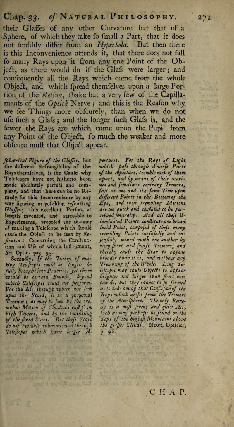 their Glaffes of any other Curvature but that of a Sphere, of which they take fo fmall a Part, that it does not fenfibly differ from an Hyperbola. But then there is this Inconvenience attends it, that there does not fall fo many Rays upon it from any one Point of the Ob¬ ject, as there would do if the Glafs were larger; and confequently all the Rays which come from the whole ObjeA, and which fpread themfelves upon a large Por¬ tion of the Retina, fhake but a very few of the Capilla- ments of the Optick Nerve ; and this is the Reafon why we fee Tilings more obfcurely, than when we do not ufe fuch a Glafs; and the longer fuch Glafs is, and the fewer the Rays are which come upon the Pupil from any Point of the Objedl, fo much the weaker and more obfeure muff that Object appear. fpbarical Figure of the Glaffes, but the different Refrangibility of the Rays themfelves, is the Caule w hy Teiefcopes have net hitherto been made abfolutely perfe£i and com¬ pleat, and that there can be no Re¬ medy for this Inconvenience by any way figuring or polifhing refraining Glaffes j this excellent Perfon, at length invented, and agreeable to Experiments, propofed the manner of making a Telefcope whch fiiould caufe the Objeft to be l'een by Re¬ flexion : Concerning the Ccnftruc- lion and Ufe of which Inftrument, See Optic, pag. 95. Secondly, If tbe Theory of ma¬ king Telfcopes could at length be fully brought into Pr&Bice, yet there 1would be certain Bounds, beyond ’which T'elejcopes could not perform. For the Air tbreup-b 1which ’ice look o upon the Stars, is in a perpetual Tremor ; as may be fen by tbe tre¬ mulous Motion of Shadows cajlfrom hi^b Towers, and by the twinkling f>f tbe fixed Stars. But tbefe Stars do not twinkle when viewed tbreufib Telefcopes which have laiger A- perturts. For the Rays <f Light which pafi through diverfi Parts of tbe Aperture, tremble each of them apart, and by means of then vari¬ ous and fometimes contrary Tremors, fall at one and tbe fame Time upon different Points in the Bottom of the Eye, and tbeir trembling Motions, are too quick and confufed to be per¬ ceived fever ally. And all tbefe il¬ luminated Points confiitute one broad lucid Point, compofd of thofi many trembling Points csnfufedly and in- fenfibly mixed with one another by very fhort and Jwift Tremors, and thereby caufe tbe Star to appear broader than it is, and without any Trembling of the Whole. Long i e- Ifcipes may caufe ObjeEls to appear brighter and larger than fhort ones can do, but they cannot be Jo formed as to take eway that Corfufon of the Beys which anfis from tbe Tremorq of the Atmrfpbere. Tbe only Reme¬ dy is a moji ferene and quiet Air, fuch as may perhaps be found on the Tops cf the bigbefi Mountains above the groffer Clouds, Newt. Opiicks, p. 93. C H A P.