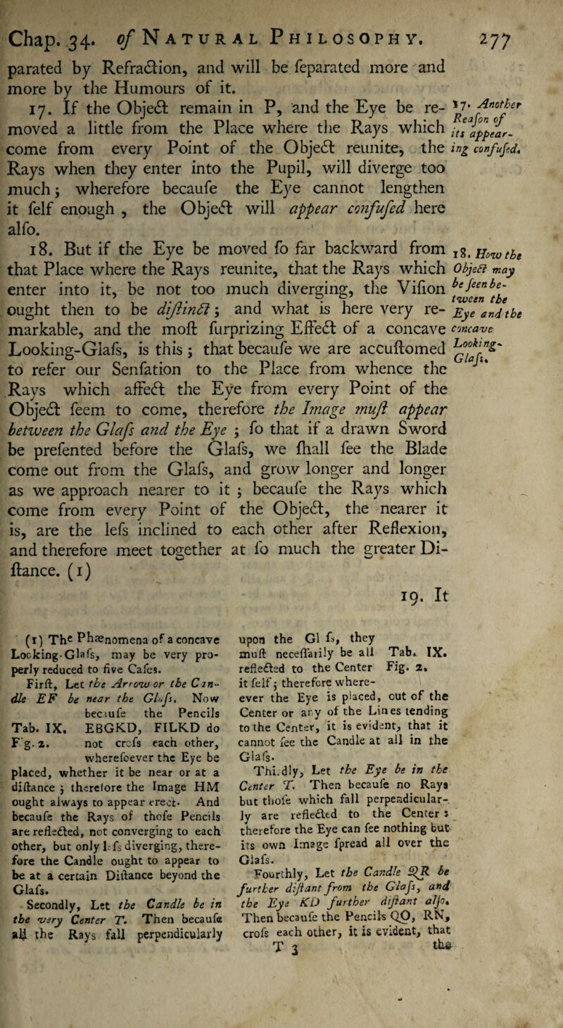 parated by Refradlion, and will be feparated more and more by the Humours of it. 17. If the ObjedI remain in P, and the Eye be re- -Another moved a little from the Place where the R.ays which its%pear. come from every Point of the ObjedI reunite, the ing confufed. Rays when they enter into the Pupil, will diverge too much; wherefore becaufe the Eye cannot lengthen it felf enough, the Objedt will appear confufed here alfo. 18. But if the Eye be moved fo far backward from 1 z.Howthe that Place where the Rays reunite, that the Rays which objett may enter into it, be not too much diverging, the Vifion JeJfffb^e ought then to be difiintt; and what is here very re- £ye a„jtbc markable, and the moft furprizing Effedt of a concave concave Looking-Glafs, is this ; that becaufe we are accuftomed to refer our Senfation to the Place from whence the J * Rays which affedt the Eye from every Point of the Objedt feem to come, therefore the Image ?nuft appear between the Glafs and the Eye ; fo that if a drawn Sword be prefented before the Glafs, we fhall fee the Blade come out from the Glafs, and grow longer and longer as we approach nearer to it ; becaufe the Rays which come from every Point of the Objedt, the nearer it is, are the lefs inclined to each other after Reflexion, and therefore meet together at fo much the greater Di- ftance. (1) 19. It (1) The Phenomena of a concave Locking-Glafs, may be very pro¬ perly reduced to five Cafes. Firft, Lee the Arrow or the Cin¬ die EF be near the Gl<fs. Now beciufe the Pencils Tab. IX. EBGK.D, FILKD do F'g- 2. not crefs each other, wherefeever the Eye be placed, whether it be near or at a diftance j therefore the Image HM ought always to appear erect* And becaufe the Rays of thofe Pencils are reflected, not converging to each other, but only 1: fs diverging, there¬ fore the Candle ought to appear to be at a certain Difiance beyond the Glafs. Secondly, Let the Candle be in the very Center T. Then becaufe aid the Rays fall perpendicularly upon the G1 fs, they muft neceflatily be all Tab.. IX. reflefted to the Center Fig. 2. it felf j therefore when¬ ever the Eye is placed, out of the Center or ary of the Lines tending to the Center, it is evident, that it cannot fee the Candle at all in the Glafs. Thi.dly, Let the Eye be in the Center T. Then becaufe no Rays but thofe which fall perpendicular¬ ly are reflected to the Center i therefore the Eye can fee nothing but its own Image fpread all over the Glafs. fourthly, Let the Candle SfR be further dijiant from the Glafs} and the Eye KL) further defiant a/Jo, Then becaufe the Pencils QO, RN, crofs each other, it is evident, that T 3 the