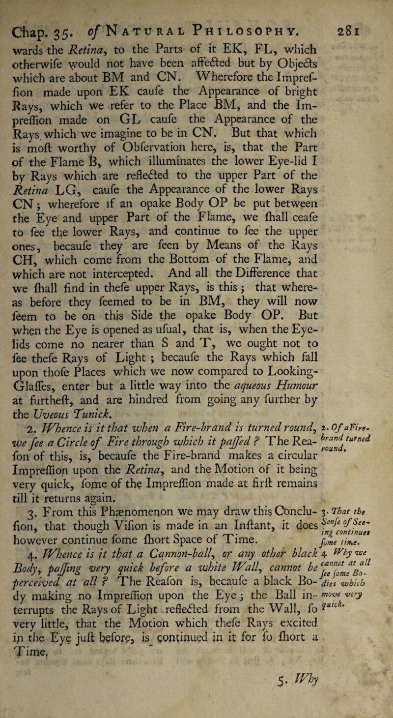 wards the Retina, to the Parts of it EK, FL, which otherwife y/ould not have been affeded but by Objeds which are about BM and CN. Wherefore thelmpref- fion made upon EK caufe the Appearance of bright Rays, which we refer to the Place BM, and the Im- preffion made on GL caufe the Appearance of the Rays, which we imagine to be in CN. But that which is moil worthy of Obfervation here, is, that the Part of the Flame fi, which illuminates the lower Eye-lid I by Rays which are refleded to the upper Part of the Retina LG, caufe the Appearance of the lower Rays CN; wherefore if an opake Body OP be put between the Eye and upper Part of the Flame, we fhall ceafe to fee the lower Rays, and continue to fee the upper ones, becaufe they are feen by Means of the Rays CH, which come from the Bottom of the Flame, and which are not intercepted. And all the Difference that we fhall find in thefe upper Rays, is this that wThere- as before they feemed to be in BM, they will now feem to be on this Side the opake Body OP. But when the Eye is opened as ufual, that is, when the Eye¬ lids come no nearer than S and T, we ought not to fee thefe Rays of Light ; becaufe the Rays which fall upon thofe Places which we now compared to Looking- Glaffes, enter but a little way into the aqueous Hwnour at furtheft, and are hindred from going any further by the Uveous Tunick. 2. Whence is it that when a Fire-brand is turned rounds 2. Of aFire- we fee a Circle of Fire through which it pajfed ? The Rea- turned fon of this, is, becaufe the Fire-brand makes a circular ImprefTion upon the Retina, and the Motion of it being very quick, fome of the ImprefTion made at firft remains till it returns again. 3. From this Phaenomenon we may draw this Conclu- 3 -That the fion, that though Vifion is made in an Inflant, it does however continue fome fhort Space of Time. time. 4. Whence is it that a Cannon-ball, or any other black 4 y Body, paffing very quick before a white Wall, cannot be perceived at all ? The Reafon is, becaufe a black Bo- j!ei wbicb dy making no Imprefiion upon the Eye; the Ball in- very terrupts the Rays of Light refleded from the Wall, fo very little, that the Motion which thefe Rays excited in the Eye juft before, is continued in it for fo fhort a rp • I ime. 5- Wh)