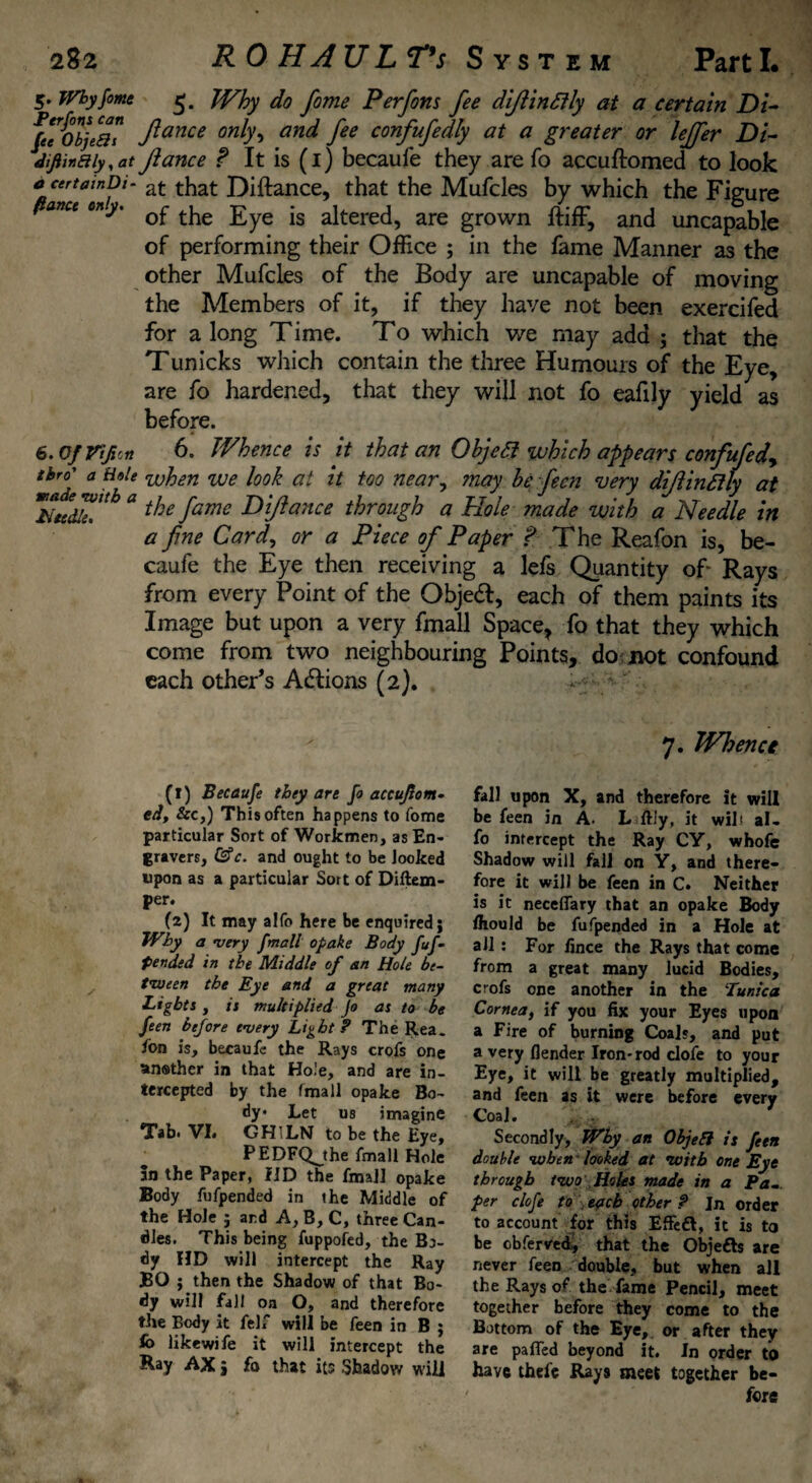 5. Why fame 5. Why do feme Perfons fee diftinttly at a certain Di- fee oTjea? ftance onho an^ fee confufedly at a greater or lejfer Di- Jiftinaiy^at fiance f It is (1) becaufe they are fo accuftomed to look c certainDi- at that Diftance, that the Mufcles by which the Figure ftance cny. ^ tjje £ye altered, are grown ftiff, and uncapable of performing their Office ; in the fame Manner as the other Mufcles of the Body are uncapable of moving the Members of it, if they have not been exercifed for a long Time. To which we may add ; that the Tunicks which contain the three Humours of the Eye, are fo hardened, that they will not fo eafily yield as before. 6. Of Vtji'rt 6. Whence is it that an ObjeSi which appears confufedy tbro^ a Hale when we look at it too neary may be feen very difiinfily at Need^Ub “ fame R[ftance through a Hole made with a Needle in a feme Card, or a Piece of Paper ? The Reafon is, be¬ caufe the Eye then receiving a lefs Quantity of* Rays from every Point of the Objeft, each of them paints its Image but upon a very fmall Space, fo that they which come from two neighbouring Points, do not confound each other’s Actions (2). 7. Whence (1) Becaufe they are fo accujlom. ed, &c,) This often happens to fome particular Sort of Workmen, as En¬ gravers, &c. and ought to be looked upon as a particular Sort of Diftem- per. (2) It may alfo here be enquired; Why a very fmall opake Body fuf- petided in the Middle of an Hole be¬ tween the Eye and a great many Lights, it multiplied Jo as to be feen before every Light ? The Rea. ion is, becaufe the Rays crofs one ansther in that Hole, and are in¬ tercepted by the fmall opake Bo¬ dy Let us imagine Tab. VI» GHILN to be the Eye, PEDFQjhe fmall Hole In the Paper, fID the fmall opake Body fufpended in the Middle of the Hole ; ard A, B, C, three Can¬ dles. This being fuppofed, the Bo¬ dy HD will intercept the Ray BO ; then the Shadow of that Bo¬ dy will fall oa O, and therefore the Body it felf will be feen in B ; fo likewife it will intercept the Ray AX, fo that its Shadow will fall upon X, and therefore it will be feen in A. L ftly, it wilt al. fo intercept the Ray CY, whofe Shadow will fall on Y, and there¬ fore it will be feen in C. Neither is it neceflary that an opake Body fhould be fufpended in a Hole at all: For fince the Rays that come from a great many lucid Bodies, crofs one another in the Tunica Cornea, if you fix your Eyes upon a Fire of burning Coals, and put a very {lender Iron-rod clofe to your Eye, it will be greatly multiplied, and feen as it were before every Coal. Secondly, Why an Objeli is feen double when looked at with one Eye through two Holes made in a Pa... per clofe to each other ? In order to account for this Effeft, it is to be obferved, that the Objefts are never feen double, but when all the Rays of the fame Pencil, meet together before they come to the Bottom of the Eye, or after they are palled beyond it. In order to have thefe Rays meet together be¬ fore