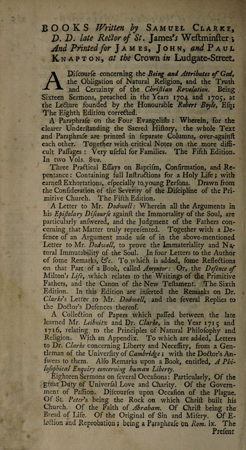 BOOKS Written by Samuel Clarke, D. D. late Reft or of St. James’* Weftminfler *, And Printed for James, John, and Paul Knapton, at the Crown in Ludgate-Street. APifcourfe concerning the Being and Attributes of God, the Obligation of Natural Religion, and the Truth and Certainty of the Chrijlian Revelation. Being Sixteen Sermons, preached in the Years 1704 and 1705, at the LeClure founded by the Honourable Robert Boyle, Efq; The Eighth Edition corrected. A Paraphrafe on the Four Evangelifts: Wherein, for the clearer Underftanding the Sacred Hiftory, the whole Text and Paraphrafe are printed in feparate Columns, over-againft each other. Together with critical Notes on the more diffi¬ cult Paffages : Very ufeful for Families. The Fifth Edition. In two Vols. Svo. Three Practical EfTays on Baptifm, Confirmation, and Re¬ pentance : Containing full InftruCtions for a Holy Life; with earneft Exhortations, efpecially toyoung Perfons. Drawn from the Confideration of the Severity of the Difcipline of the Pri¬ mitive Church. The Fifth Edition. A Letter to Mr. Dodvoell: Wherein all the Arguments in his Epijlolary Difcourfe againft the Immortality of the Soul, are particularly anfwered, and the Judgment of the Fathers con¬ cerning that Matter truly reprefen ted. Together with a De¬ fence of an Argument made ufe of in the above-mentioned Letter to Mr. Dodvoell, to prove the Immateriality and N a,- tural Immutability of the Soul. In four Letters to the Author of fome Remarks, &c. To which is added, fome Reflections on that Part of a Book, called Amyntor: Or, the Defence of Miltonh Life, which relates to the Writings of the Primitive Fathers, and the Canon of the New Teflament. The Sixth Edition. In this Edition are inferted the Remarks on Dr. Clarke's Letter to Mr. Do dive 11, and the feveral Replies to the Doctor’s Defences thereof. A Collection of Papers which palled between the late learned Mr. Leibnitz and Dr. Clarke, in the Year 1715 and 1716, relating, to the Principles of Natural Philofophy and Religion. With an Appendix. To which are added. Letters to Dr. Clarke concerning Liberty and Neceflity, from a Gen¬ tleman of the Univerfity of Cambridge; with the Doctor’s An- fwers to them. Alfo Remarks upon a Book, entitled, A Phi- lofophical Enquiry concerning human Liberty. Eighteen Sermons on feveral Occafions: Particularly, Of the great Duty of Univerfal Love and Charity. Of the Govern¬ ment of Paffion. Difcourfes upon Occafion of the Plague. Of St. Peter's being the Rock on which Chrift built his Church. Of the Faith of Abraham. Of Chrift being the Bread of Life. Of the Original of Sin and Milery. Of E- lcclion and Reprobation; being a Paraphrafe on Rom. ix. The Prefent