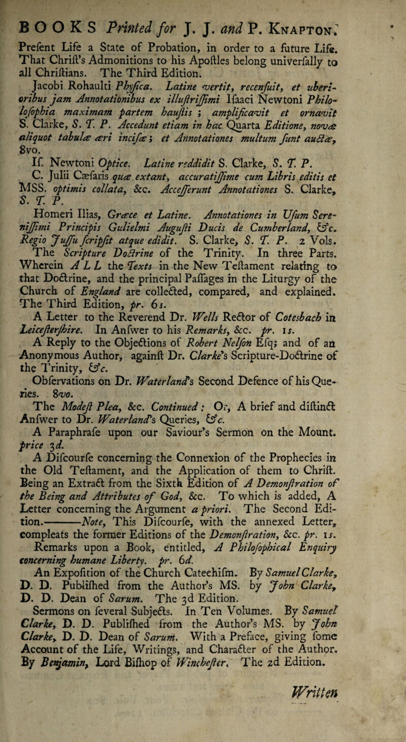 Prelent Life a State of Probation, in order to a future Life. That Chrifl’s Admonitions to his Apoftles belong univerfally to all Chriflians. The Third Edition. Jacobi Rohaulti Phyfica. Latine vertit, recenfuit, et uberi¬ oribus jam Annotationibus ex illufirififimi Ifaaci Newtoni Philo- lofiophia maximam partem haufiis ; amplificavit et ornavit S. Clarke, S. T. P. Accedunt etiam in hac Quarta Editione, nova aliquot tabula ari incifia; et Annotationes multum fiunt aufla, 8vo. If. Newtoni Optice. Latine reddidit S. Clarke, S. T. P. C. Julii Caefaris qua extant, accuratifijime cum Libris editis et MSS. optimis coli at a, &c. Accefifierunt Annotationes S. Clarke, S. T. P. Homeri Ilias, Grace et Latine. Annotationes in JJfium Sere- nijfimi Principis Gulielmi Augufii Ducis de Cumberland, Cffc» Regio Jufifiu ficripfit atque edidit. S. Clarke, S. T. P. 2 Vols. The Scripture DoSlrine of the Trinity. In three Parts. Wherein ALL the Texts in the New Teftament relating to that DoCtrine, and the principal PafTages in the Liturgy of the Church of England are collected, compared, and explained. The Third Edition, pr. 6 s. A Letter to the Reverend Dr. Wells Reflor of Cotesbach in Leicefierjhire. In Anfwer to his Remarks, See. pr. is. A Reply to the Objections of Robert Nelfion Efq; and of an Anonymous Author, againft Dr. Clarke's Scripture-DoClrine of the Trinity, &c. Obfervations on Dr. Water land's Second Defence of his Que¬ ries. 8 vo. The Modefi Plea, Sec. Continued: Or, A brief and diftinCt Anfwer to Dr. Water land s Queries, Cf c. A Paraphrafe upon our Saviour’s Sermon on the Mount. price 3 d. A Difcourfe concerning the Connexion of the Prophecies in the Old Teftament, and the Application of them to Chrift. Being an ExtraCt from the Sixth Edition of A Demonfiration of the Being and Attributes of God, See. To which is added, A Letter concerning the Argument a priori. The Second Edi¬ tion.-Note, This Difcourfe, with the annexed Letter, compleats the former Editions of the Demonfiration, Sec. pr. ir. Remarks upon a Book, entitled, A Philofophical Enquiry concerning humane Liberty, pr. 6d. An Expofition of the Church Cateehifm. By Samuel Clarke, D. D. Publilhed from the Author’s MS. by John Clarke, D. D. Dean of Sarum. The 3d Edition. Sermons on feveral Subjects. In Ten Volumes. By Samuel Clarke, D. D. Publilhed from the Author’s MS. by John Clarkey D. D. Dean of Sarum. With a Preface, giving fome Account of the Life, Writings, and Character of the Author. By Benjamin, Lord Bilhop of Winchefier. The 2d Edition. Written