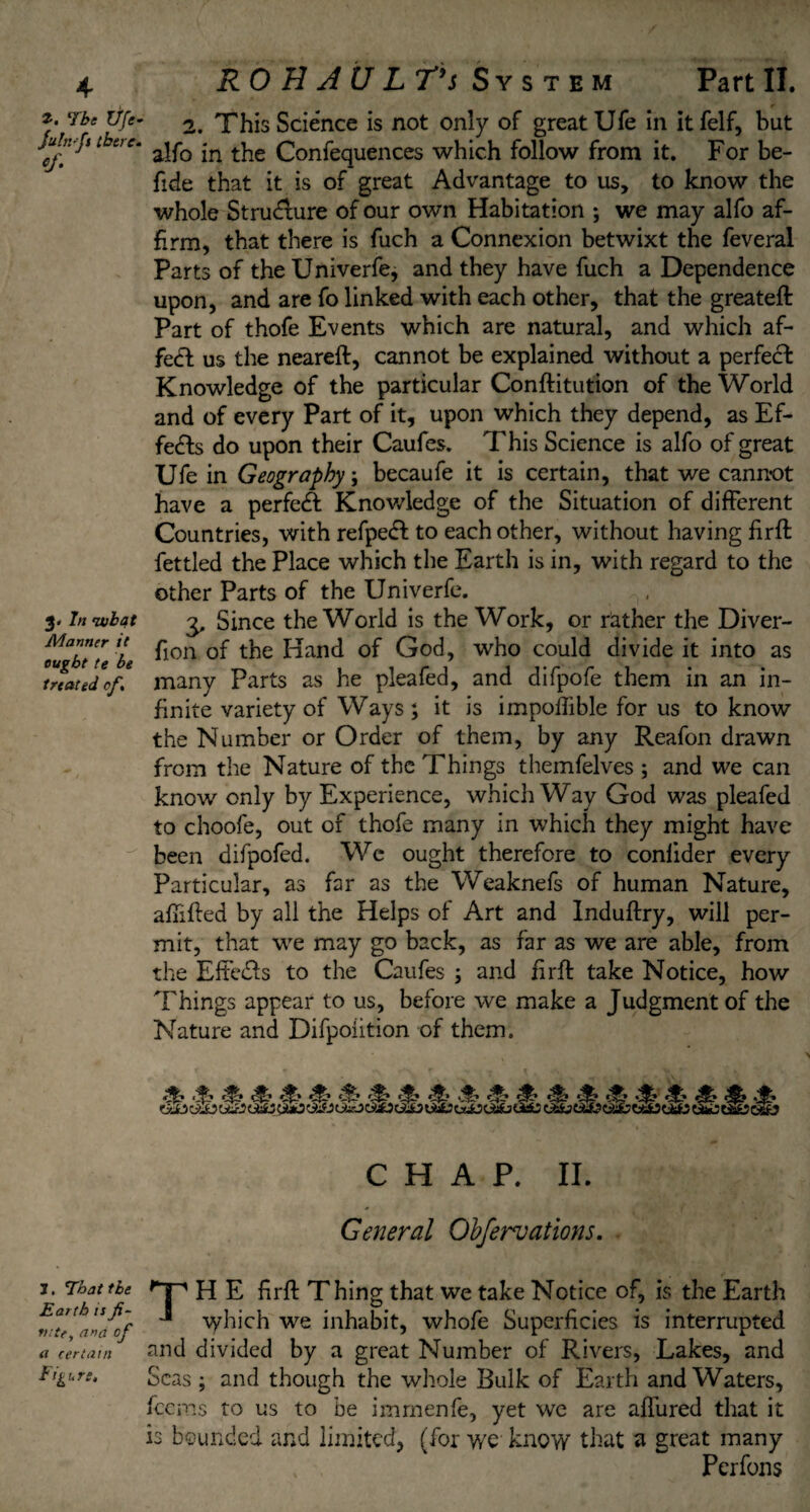 Tbe Ufe- fu infs there- '/• 3. 7« Manner it ought te be treated of. 1. That the Earth is fi¬ nite, and of n certain Figure. RO H A U L T*s System Part II. 2. This Science is not only of great Ufe in it felf, but alfo in the Confequences which follow from it. For be- fide that it is of great Advantage to us, to know the whole Structure of our own Habitation ; we may alfo af¬ firm, that there is fuch a Connexion betwixt the feveral Parts of theUniverfe, and they have fuch a Dependence upon, and are fo linked with each other, that the greateft Part of thofe Events which are natural, and which af¬ fect us the neareft, cannot be explained without a perfeci Knowledge of the particular Conftitution of the World and of every Part of it, upon which they depend, as Ef¬ fects do upon their Caufes. This Science is alfo of great Ufe in Geography; becaufe it is certain, that we cannot have a perfeA Knowledge of the Situation of different Countries, with refpedl to each other, without having firffc fettled the Place which the Earth is in, with regard to the other Parts of the Univerfe. 3, Since the World is the Work, or rather the Diver- fion of the Hand of God, who could divide it into as many Parts as he pleafed, and difpofe them in an in¬ finite variety of Ways; it is impoflible for us to know the Number or Order of them, by any Reafon drawn from the Nature of the Things themfelves ; and we can know only by Experience, which Way God was pleafed to choofe, out of thofe many in which they might have been difpofed. We ought therefore to conlider every Particular, as far as the Weaknefs of human Nature, afhfled by all the Helps of Art and Induftry, will per¬ mit, that we may go back, as far as we are able, from the Eftedls to the Caufes ; and fir ft take Notice, how Things appear to us, before we make a Judgment of the Nature and Difpoiition of them. c?? 4 «??? CHAP. II. General Obfervations. 'T’ H E firft Thing that we take Notice of, is the Earth which we inhabit, whole Superficies is interrupted and divided by a great Number of Rivers, Lakes, and Seas ; and though the whole Bulk of Earth and Waters, feems to us to be immenfe, yet wc are affured that it is bounded and limited, (for we know that a great many , Perfons