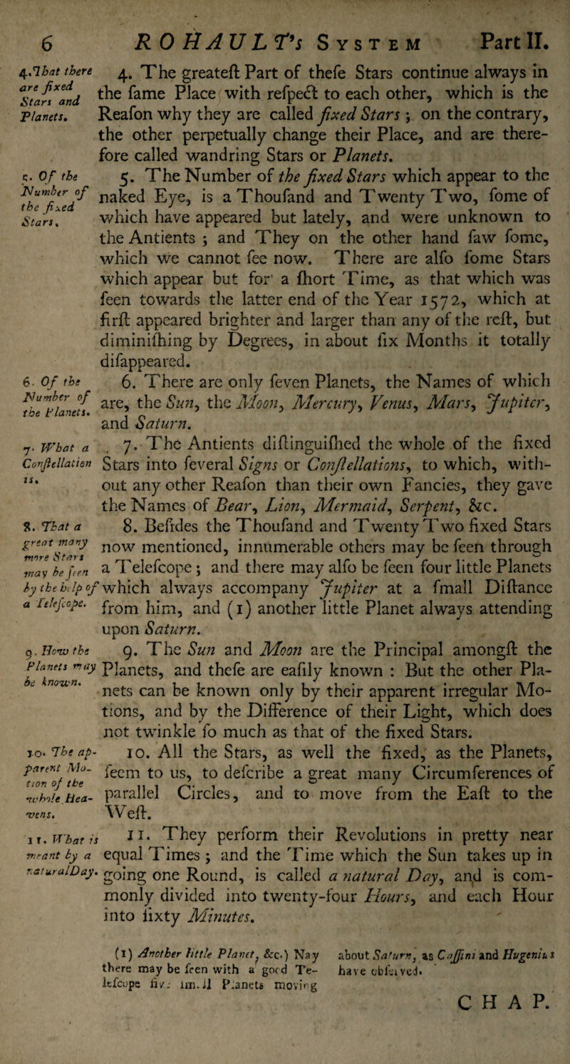 4.7bat there 4, The greateft Part of thefe Stars continue always in affandi ^ fame Place with refpect to each other, which is the Planets. Reafon why they are called fixed Stars ; on the contrary, the other perpetually change their Place, and are there¬ fore called wandring Stars or Planets. 5. of the 5. The Number of the fixed Stars which appear to the fbTfi^ed^ na^e<^ -£ye* *s aThoufand and Twenty Two, fome of Stan* which have appeared but lately, and were unknown to the Antients ; and They on the other hand faw fomc, which We cannot fee now. There are alfo fome Stars which appear but for’ a fhort Time, as that which was feen towards the latter end of the Year 1572, which at firft appeared brighter and larger than any of the reft, but diminishing by Degrees, in about fix Months it totally difappeared. 6. Of the 6. There are only feven Planets, the Names of which ^he^tlane/s are’ ^]C Sun9 the Moon, Mercury, Venus, Mars, Jupiter, and Saturn. what a 7. The Antients difiinguifhed the whole of the fixed Conjieliatien Stars into feveral Signs or Conjlellations, to which, with- “• out any other Reafon than their own Fancies, they gave the Names of Bear, Lion, Mermaid, Serpent, &c. 5?. That a 8. Befides the Thoufand and Twenty Two fixed Stars *r‘0tstar's now men^one^5 innumerable others may be feen through way fa [ten a Telefcope; and there may alfo be feen four little Planets by the bdp of which always accompany Jupiter at a fmall Difiance a Telefcope. from him, and (1) another little Planet always attending upon Saturn. 9. Honv tke 9. The Sun and Moon are the Principal amongft the pwo nay p]ancts, and thefe are eafily known : But the other Pla- ’ nets can be known only by their apparent irregular Mo¬ tions, and by the Difference of their Light, which does not twinkle fo much as that of the fixed Stars, xo. 7heap- 10. All the Stars, as well the fixed, as the Planets, Townie' iecm to us<> to deferibe a great many Circumferences of ZhJe Hea- parallel Circles, and to move from the Eaft to the •vc ns. Weft. it .What is JI* They perform their Revolutions in pretty near meant by a equal Times ; and the Time which the Sun takes up in r.aturalDay. going one Round, is called a natural Day, and is com¬ monly divided into twenty-four Hours, and each Hour into iixty Minutes. (1) Another little Planet ? Sec.) Nay about Sa turn, as Caffini and Huge nil. s there may be fren with a good Te- have cbfaved. Itfcope tu: 1n1.il Planets moving C H A P.