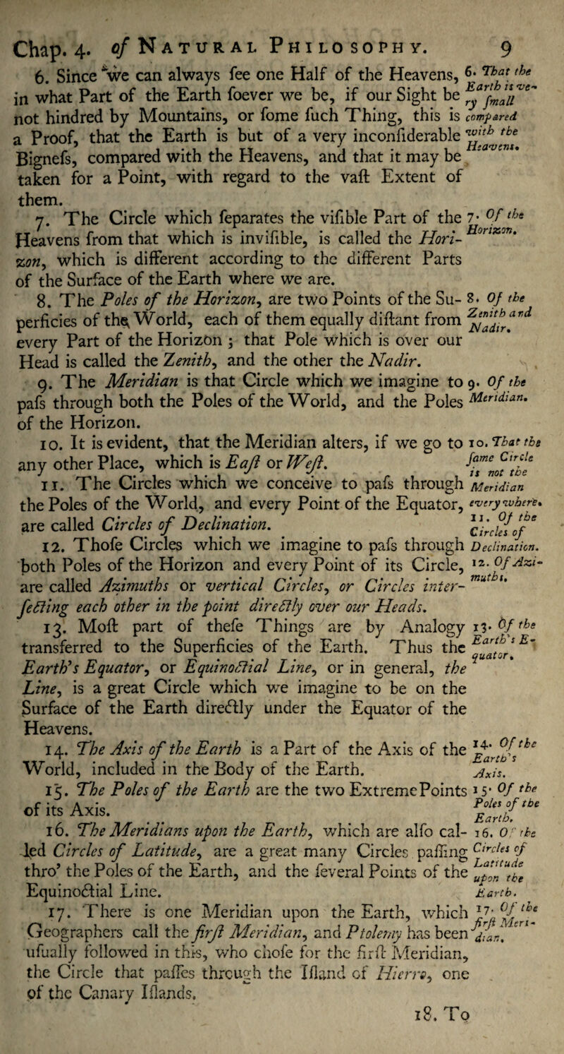 6. Since *we can always fee one Half of the Heavens, in what Part of the Earth foever we be, if our Sight be not hindred by Mountains, or fome fuch Thing, this is compared a Proof, that the Earth is but of a very inconfiderable Bignefs, compared with the Heavens, and that it may be taken for a Point, with regard to the vaft Extent of them. n. The Circle which feparates the vifible Part of the 7- °ftht Heavens from that which is invifible, is called the Horl- Honxm' %on, which is different according to the different Parts of the Surface of the Earth where we are. 8. The Poles of the Horizon, are two Points of the Su- 8. of the perficies of the^ World, each of them equally diftant from ar<i every Part of the Horizon ; that Pole which is over our Head is called the Zenith, and the other the Nadir. 9. The Meridian is that Circle which we imagine to 9. Of the pafs through both the Poles of the World, and the Poles Meridian. of the Horizon. 10. It is evident, that the Meridian alters, if we go to to. That tbs any other Place, which is Eajl or Weft. ^Tmt'tbe 11. The Circles which we conceive to pafs through Mendi an the Poles of the World, and every Point of the Equator, everywhere. are called Circles of Declination. cYrduof* 12. Thofe Circles which we imagine to pafs through Declination. both Poles of the Horizon and every Point of its Circle, ,2- °f dzi- are called Azimuths or vertical Circles, or Circles inter- u fe fling each other in the point direftly over our Heads. 13. Molt part of thefe Things are by Analogy 1V the transferred to the Superficies of the Earth. Thus the Earth’s Equator, or Equinoctial Line, or in general, the Line, is a great Circle which v/e imagine to be on the Surface of the Earth direCtly under the Equator of the Heavens. 14. The Axis of the Earth is a Part of the Axis of the World, included in the Body of the Earth. Axis. i<. The Poles of the Earth are the two Extreme Points >5* °f the ofitSAxis. _ P£ni,b‘ 16. The Meridians upon the Earth, which are alfo cal- 16. 0' the led Circles of Latitude, are a great many Circles palling Circles <f thro’ the Poles of the Earth, and the feveral Points of the Equinoctial Line.  K Earth. 17. There is one Meridian upon the Earth, which ^frT Geographers call the firft Meridian, and Ptolemy has been dLn. ufually followed in this, who chofe for the fir 11 Meridian, the Circle that paffes through the Ifland of Hierro, one of the Canary I (lands. 18. To