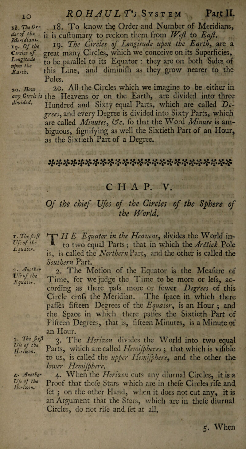 IO X$. The Or¬ der of tbs Meridiani. 19. Of the Circles of Longitude upon the Earth. 20. How any Circle is divided. T. The fr[l Ufe of the Equator. 2.. Anchor the of the Equator. 3. The frj Ufe of the Honx.cn. A,. Another Ufe of the Eorix.cn, RO H A U L T’s System Part II. 18. To know the Order and Number of Meridians, it is cuftomary to reckon them from Weft to Eaji. 19. The Circles of Longitude upon the Earthy are a great many Circles, which we conceive on its Superficies, to be parallel to its Equator : they are on both Sides of this Line, and diminifli as they grow nearer to the Poles. 20. All the Circles which we imagine to be either in the Heavens or on the Earth, are divided into three Hundred and Sixty equal Parts, which are called De¬ grees, and every Degree is divided into Sixty Parts, which are called Minutes, &c. fo that the Word Minute is am¬ biguous, fignifying as well the Sixtieth Part of an Hour, as the Sixtieth Part of a Degree. CHAP. V. Of the chief Ufes of the Circles of the Sphere of the World. TH E Equator in the Heavens, divides the World in¬ to two equal Parts ; that in which the Arflick Pole is, is called the Northern Part, and the other is called the Southern Part. 2. The Motion of the Equator is the Meafure of Time, for we judge the Time to be more or lefs, ac¬ cording as there pafs more or fewer Degrees of this Circle crofs the Meridian. The fpace in which there pafles fifteen Degrees of the Equator, is an Hour ; and the Space in which there paifes the Sixtieth Part of Fifteen Degrees, that is, fifteen Minutes, is a Minute of an Hour. 3. The Horizon divides the World into two equal Parts, which are called Hemifpheres j that which is vifible to us, is called the upper Hemifpherc, and the other the- lower Hemifpherc. 4. When the Horizon cuts any diurnal Circles, it is a Proof that thofe Stars which are in thefe Circles rife and fet ; on the other Hand, when it does not cut any, it is an Argument that the Stars, which are in thefe diurnal Circles, do not rife and fet at all.