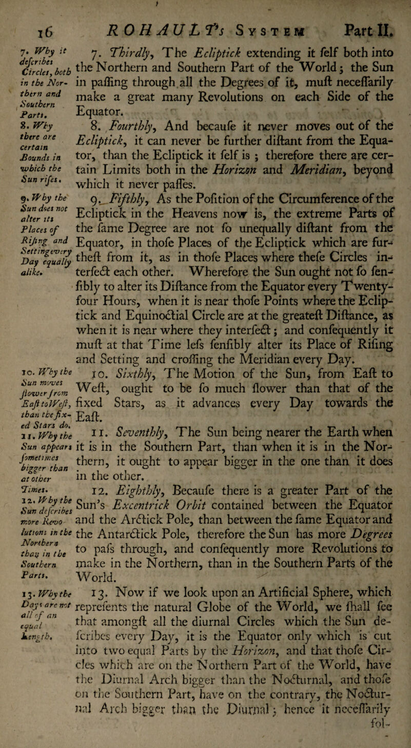 > 16 R 0 H AU L Vs System Part II. it 7. Why defcrihes Circles, both in the Nor¬ thern and Southern Parts. 8. Why there are certain Pounds in 'which the Sun rifies. 9. Why the Sun does not alter its Places of Rijing and Settingevery Day equally alike. 10. Why the Sun moves Jlowerfrom EafttoWefi, than the fix¬ ed Stars do, 11. Why the Sun appears fometimes bigger than at other ’Times. 12. Why the Sun deferibes more Revo lutrons in the Northern than in the Southern Parts. I 3. Why the Days are not all rf an equal Ren'- tb. 7. Thirdly, The Ecliptick extending it feIf both into the Northern and Southern Part of the World; the Sun in palling through all the Degrees of it, muft neceflarily make a great many Revolutions on each Side of the Equator. 8. Fourthly, And becaufe it never moves out of the Ecliptick, it can never be further diftant front the Equa¬ tor, than the Ecliptick it felf is ; therefore there are cer¬ tain Limits both in the Horizon and Meridian, beyond which it never pafles. Fifthly, As the Pofition of the Circumference of the Ecliptick in the Heavens now is, the extreme Parts of the fame Degree are not fo unequally diftant from the Equator, in thofe Places of the Ecliptick which are fur- theft from it, as in thofe Places where thefe Circles in- terfeeft each other. Wherefore the Sun ought not fo fen- fibly to alter its Diftance from the Equator every Twenty- four Hours, when it is near thofe Points where the Eclip¬ tick and Equinoctial Circle are at the greateft Diftance, as when it is near where they interfe£t; and confequently it muft at that Time lefs fenfibly alter its Place of Riling and Setting and crofting the Meridian every Day. 10. Sixthly, The Motion of the Sun* from Eaft to Weft, ought to be fo much flower than that of the fixed Stars, as it advances every Day towards the Eaft. 11. Seventhly, The Sun being nearer the Earth when it is in the Southern Part, than when it is in the Nor¬ thern, it ought to appear bigger in the one than it does in the other. 12. Eighthly, Becaufe there is a greater Part of the Sun’s Excentrick Orbit contained between the Equator and the ArcSfick Pole, than between the fame Equator and the Antarcftick Pole, therefore the Sun has more Degrees to pafs through, and confequently more Revolutions to make in the Northern, than in the Southern Parts of the World. 13. Now if we look upon an Artificial Sphere, which reprefents the natural Globe of the World, we fhall fee that amongft all the diurnal Circles which the Sun de¬ feribes every Day, it is the Equator only which is cut into two equal Parts by the Horizon, and that thofe Cir¬ cles which are on the Northern Part of the World, have the Diurnal Arch bigger than the Nocturnal, and thofe on the Southern Part, have on the contrary, the Noctur¬ nal Arch bigger than the Diurnal > hence it neceflarily fol-