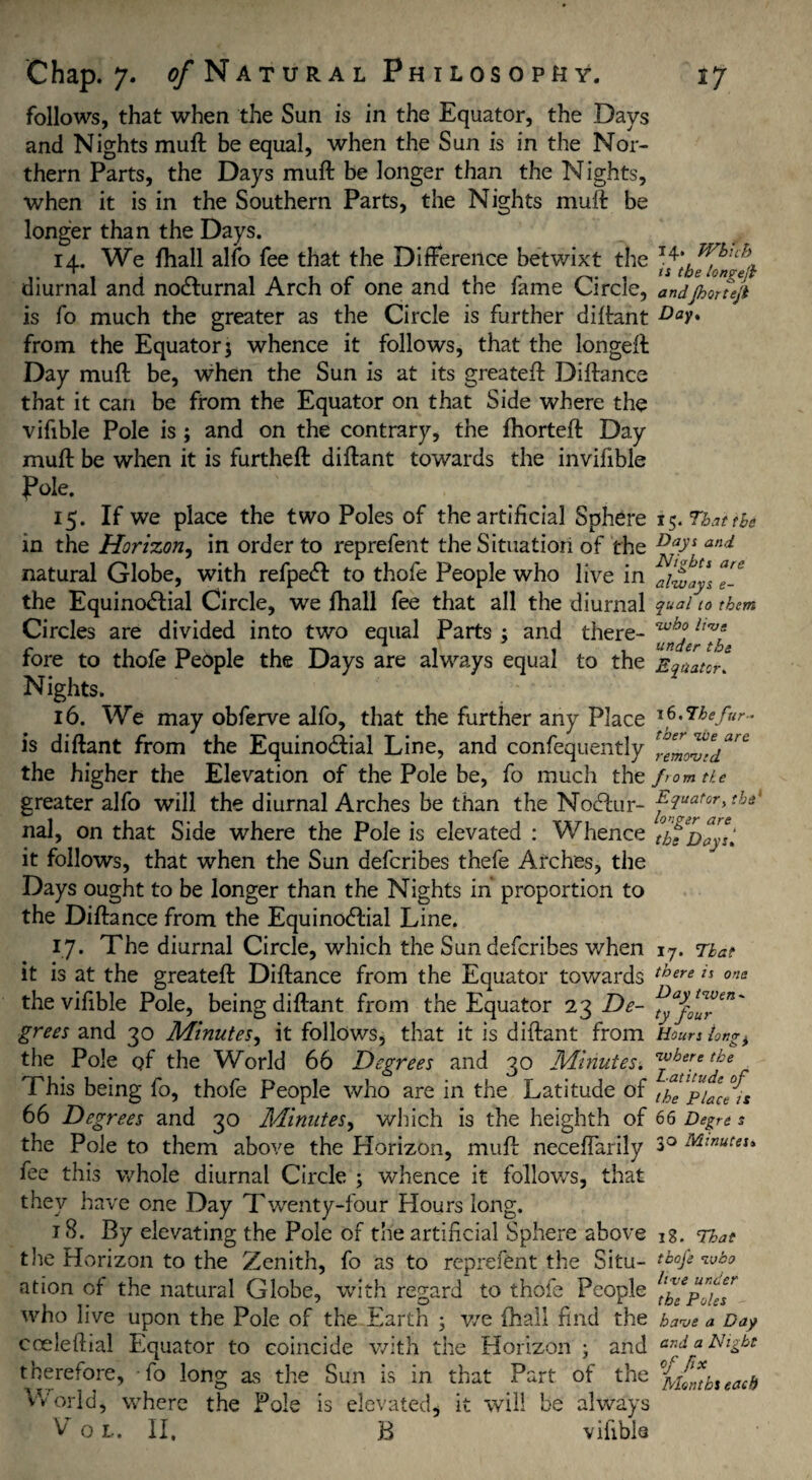 follows, that when the Sun is in the Equator, the Days and Nights muft be equal, when the Sun is in the Nor¬ thern Parts, the Days muft be longer than the Nights, when it is in the Southern Parts, the Nights muft be longer than the Days. 14. We fhall alfo fee that the Difference betwixt the diurnal and noCturnal Arch of one and the fame Circle, andfiortejt is fo much the greater as the Circle is further diftant Day* from the Equator 5 whence it follows, that the longeft Day muft be, when the Sun is at its greateft Diftance that it can be from the Equator on that Side where the vifible Pole is ; and on the contrary, the fhorteft Day muft be when it is furtheft diftant towards the invifible Pole. 15. If we place the two Poles of the artificial Sphere 15. That the in the Horizon, in order to reprefent the Situation of the DV'S and natural Globe, with refpeCl to thofe People who live in ^i£*JyS ^ the Equinoctial Circle, we fhall fee that all the diurnal quai 10 them Circles are divided into two equal Parts j and there- fore to thofe People the Days are always equal to the Equator. Nights. 16. We may obferve alfo, that the further any Place We fur¬ is diftant from the Equinoctial Line, and confequently the higher the Elevation of the Pole be, fo much the from tie greater alfo will the diurnal Arches be than the NoClnr- ^3uat0r>tba nal, on that Side where the Pole is elevated : Whence tb^Deyti it follows, that when the Sun defcribes thefe Arches, the Days ought to be longer than the Nights in proportion to the Diftance from the Equinoctial Line. 17. The diurnal Circle, which the Sun defcribes when 17. That it is at the greateft Diftance from the Equator towards there is one the vifible Pole, being diftant from the Equator 23 De- fyaf*™en' grees and 30 Minutes, it follows, that it is diftant from Hours iong^ the Pole of the World 66 Degrees and 30 Minutes. Cl^!:ere tke This being fo, thofe People who are in the Latitude of it^pfjcfis 66 Degrees and 30 Minutes, which is the heighth of 66 Degn s the Pole to them above the Horizon, muft neceffarily 3° Minutes* fee this whole diurnal Circle ; whence it follows, that they have one Day Twenty-four Hours long. 18. By elevating the Pole of the artificial Sphere above the Horizon to the Zenith, fo as to reprefent the Situ¬ ation of the natural Globe, with regard to thofe People who live upon the Pole of the Earth ; we fhall find the cceleffial Equator to coincide with the Horizon ; and therefore, fo long as the Sun is in that Part of the World, where the Pole is elevated, it will be always V o L. II, B vifible 18. That thofe 'who live under the Poles have a Day and a Night fix Months each