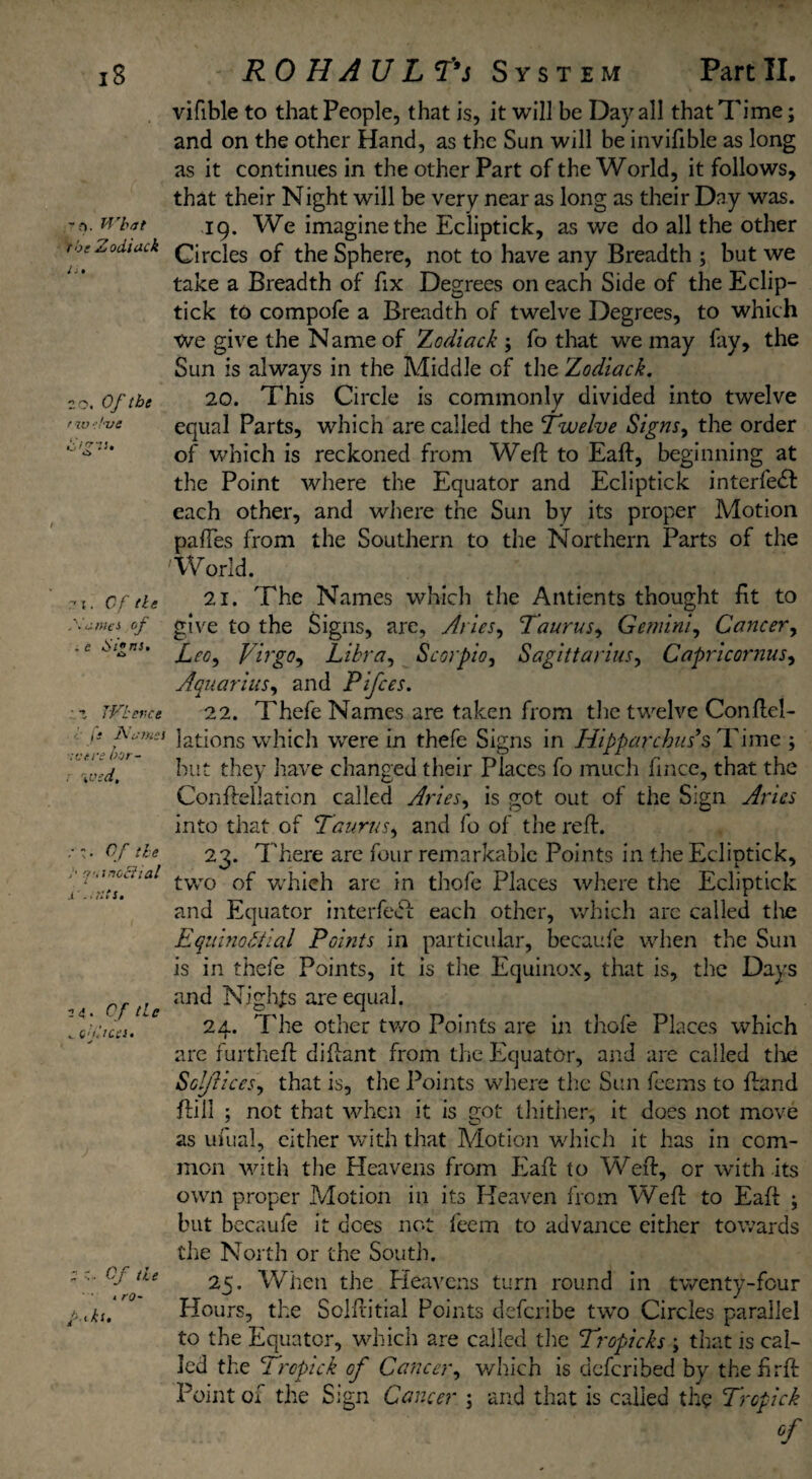 - o. What the Zodiack n. 20. Of the r %v ■live Of tie antes of . e Si”ns. • i TVbevct fi Names were bor- \vsd. Of tie {futnoliial i JL ‘.; ntS. 24. T/- /Z<» V (.'LlCCS. tv 2 O 0/ /4 4 1 /-0- vifible to that People, that is, it will be Day all that Time; and on the other Hand, as the Sun will be invifible as long as it continues in the other Part of the World, it follows, that their Night will be very near as long as their Day was. 19. We imagine the Ecliptick, as we do all the other Circles of the Sphere, not to have any Breadth ; but we take a Breadth of fix Degrees on each Side of the Eclip¬ tick to compofe a Breadth of twelve Degrees, to which We give the Name of 'Zodiack j fo that we may fay, the Sun is always in the Middle of the Zodiack. 20. This Circle is commonly divided into twelve equal Parts, which are called the Twelve Signs, the order of which is reckoned from Weft to Eaft, beginning at the Point where the Equator and Ecliptick interfedl each other, and where the Sun by its proper Motion paftes from the Southern to the Northern Parts of the World. 21. The Names which the Antients thought fit to give to the Signs, are, Aries, Taurus, Gemini, Cancer, Leo, Virgo, Libra, Scorpio, Sagittarius, Capricornus, Aquarius, and Pifces. 22. Thefe Names are taken from the twelve Conftel- lations which were in thefe Signs in Hipparchus’s Time ; but they have changed their Places fo much fince, that the Conftellation called Aries, is got out of the Sign Aries into that of Taurus, and fo of the reft. 23. There are four remarkable Points in the Ecliptick, two of which are in thofe Places where the Ecliptick and Equator interfeul each other, which are called the Equinoctial Points in particular, becaufe when the Sun is in thefe Points, it is the Equinox, that is, the Days and Nights are equal. 24. The other two Points are in thofe Places which are furtheft diftant from the Equator, and are called tire Solflices, that is, the Points where the Sun feems to ftand ftill ; not that when it is got thither, it does not move as ufual, cither with that Motion which it has in com¬ mon with the fleavens from Eaft to Weft, or with its own proper Motion in its Heaven from Weft to Eaft ; but becaufe it does not feem to advance cither towards the North or the South. 25. When the Heavens turn round in twenty-four Hours, the Solftitial Points defcribe two Circles parallel to the Equator, which are called the Tropicks ; that is cal¬ led the Tropick of Cancer, which is dcfcribed by thefirft Point of the Sign Cancer. \ and that is called the Tropick