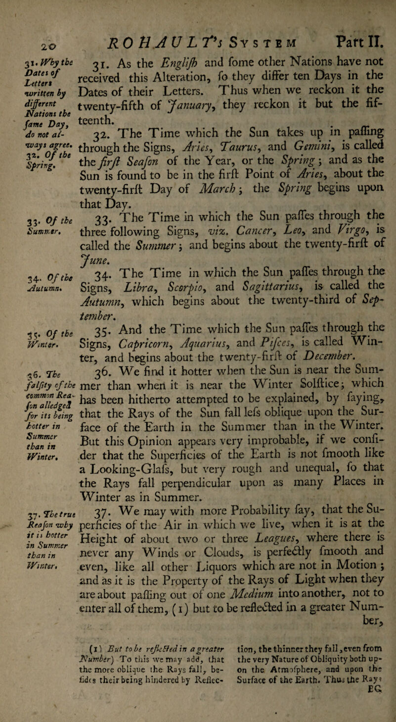 I 20 31. Why the Dates of Letters written by different Nations the fame Day, do not al¬ ways agree. 32. Of the Spring. 33. Of the Summer. 34. Of the Autumn. 35. Of the Winter. 36. The fa iffy cfthe common Rea- yin alledge cl for its being hotter in Summer than in Winter. 37. Lbetrue Rea Jon why it i i hotter in Summer than in Winter. R 0 BA U LT’s System Part II. 31. As the Englijh and Tome other Nations have not received this Alteration, fo they differ ten Days in the Dates of their Letters. Thus when we reckon it the twenty-fifth of '‘January, they reckon it but the fif¬ teenth. 32. The Time which the Sun takes up in paffing through the Signs, Arles, Taurus, and Gemini, is called thefirjl Seafon of the Year, or the Spring-, and as the Sun is found to be in the firft Point of Aries, about the twenty-firft Day of March ; the Spring begins upon that Day. 33. The Time in which the Sun paffes through the three following Signs, viz. Cancer, Leo, and Virgo, is called the Summer; and begins about the twenty-firft of June. 34. The Time in which the Sun paffes through the Signs, Libra, Scorpio, and Sagittarius, is called the Autumn, which begins about the twenty-third of Sep¬ tember. 35. And the Time which the Sun paffes through the Signs, Capricorn, Aquarius, and Pifces, is called Win¬ ter, and begins about the twenty-firft of December. 36. We find it hotter when the Sun is near the Sum¬ mer than when it is near the Winter Solftice; which has been hitherto attempted to be explained, by faying, that the Rays of the Sun fall lefs oblique upon the Sur¬ face of the Earth in the Summer than in the Winter. But this Opinion appears very improbable, if we confi- der that the Superficies of the Earth is not fmooth like a Looking-Glafs, but very rough and unequal, fo that the Rays fall perpendicular upon as many Places in Winter as in Summer. 37. We may with more Probability fay, that the Su¬ perficies of the Air in which we live, when it is at the Height of about two or three Leagues, where there is never any Winds or Clouds, is perfectly lmooth and even, like all other Liquors which are not in Motion ; and as it is the Property of the Rays of Light when they are about palling out of one Medium into another, not to enter all of them, (1) but to be refiedled in a greater Num¬ ber, (il But tobe reftc&ed in a greater tion, the thinner they fail, even from Number) To this we may add, that the very Nature of Obliquity both up- the more oblique ihe Rays fall, be- on the Atmofphere, and upon the lido their being hindered by Reflec- Surface of the Earth. Thus the Ray? EG