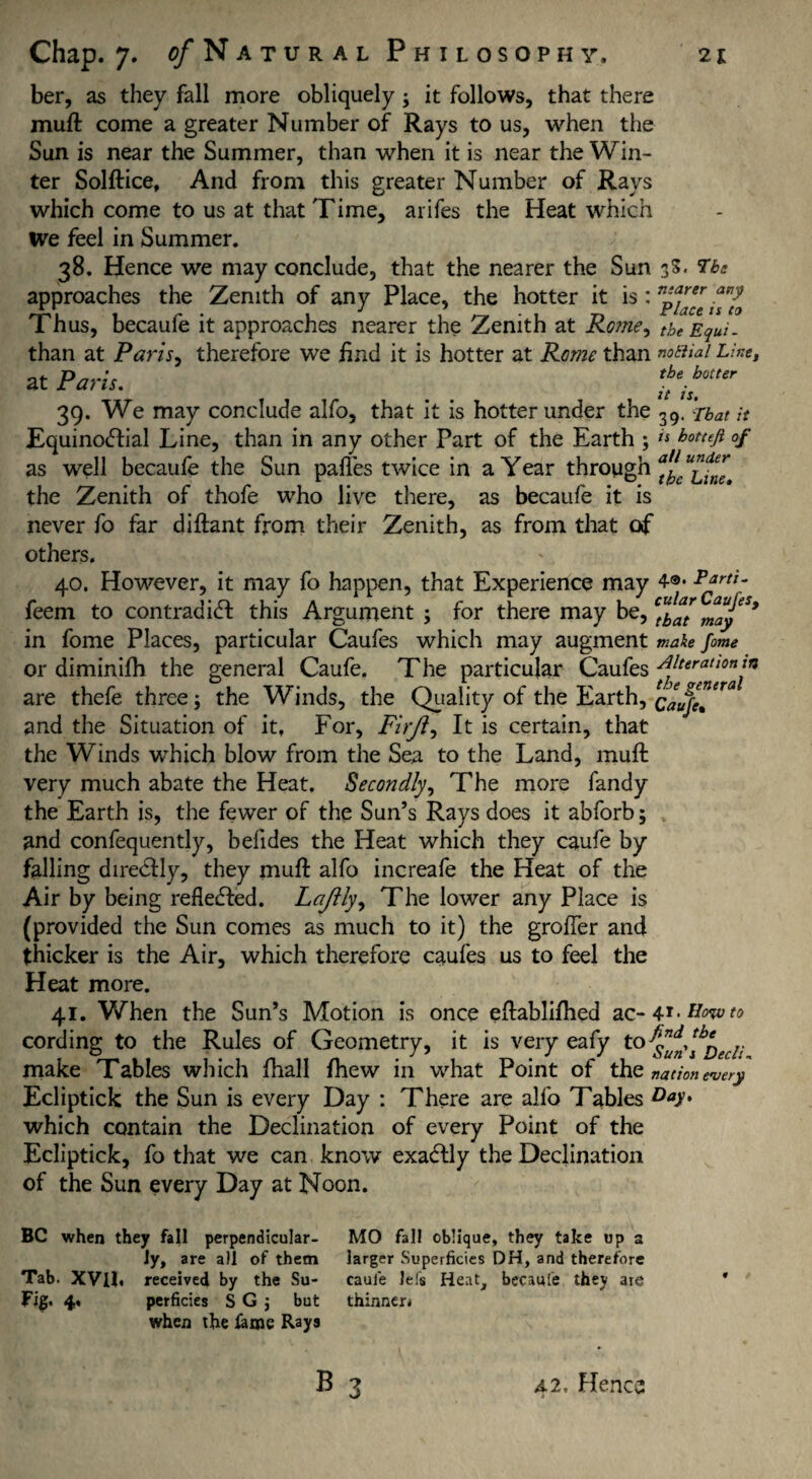 ber, as they fall more obliquely ; it follows, that there muft come a greater Number of Rays to us, when the Sun is near the Summer, than when it is near the Win¬ ter Solftice, And from this greater Number of Rays which come to us at that Time, arifes the Heat which We feel in Summer, 38. Hence we may conclude, that the nearer the Sun 3S. Tbs approaches the Zenith of any Place, the hotter it is: npiff Thus, becaufe it approaches nearer the Zenith at Ro?ne, theEqui. than at Paris, therefore we find it is hotter at Rome than notiiai Line, at Paris. 39. We may conclude alfo, that it is hotter under the 39. rbat it Equino<5fial Line, than in any other Part of the Earth ; ts hott£fi °f as well becaufe the Sun pafies twice in a Year through afc the Zenith of thofe who live there, as becaufe it is never fo far diftant from their Zenith, as from that of others. 40. However, it may fo happen, that Experience may 4®- p*rti- feem to contradict this Argument; for there may be, fay in fome Places, particular Caufes which may augment make fome or diminifh the general Caufe. The particular Caufes ft*rattont* are thefe three; the Winds, the Quality of the Earth, caufe?™ and the Situation of it, For, Firfl, It is certain, that the Winds which blow from the Sea to the Land, muft very much abate the Heat. Secondly, The more fandy the Earth is, the fewer of the Sun’s Rays does it abforb; and confequently, befides the Heat which they caufe by falling diredly, they muft alfo increafe the Heat of the Air by being reflected. Lajlly, The lower any Place is (provided the Sun comes as much to it) the groffer and thicker is the Air, which therefore caufes us to feel the Heat more. 41. When the Sun’s Motion is once eftablifhed ac-4Howto cording to the Rules of Geometry, it is very eafy to make Tables which fhall {hew in what Point of the nation every Ecliptick the Sun is every Day : There are alfo Tables Day* which contain the Declination of every Point of the Ecliptick, fo that we can know exactly the Declination of the Sun every Day at Noon. BC when they fall perpendicular¬ ly, are all of them Tab. XVU. received by the Su- Fig. 4. perficies S G j but when the lame Rays MO fall oblique, they take up a larger Superficies DH, and therefore caufe Jefs Heat, becaufe they ate thinner* B 3 A2. Henca