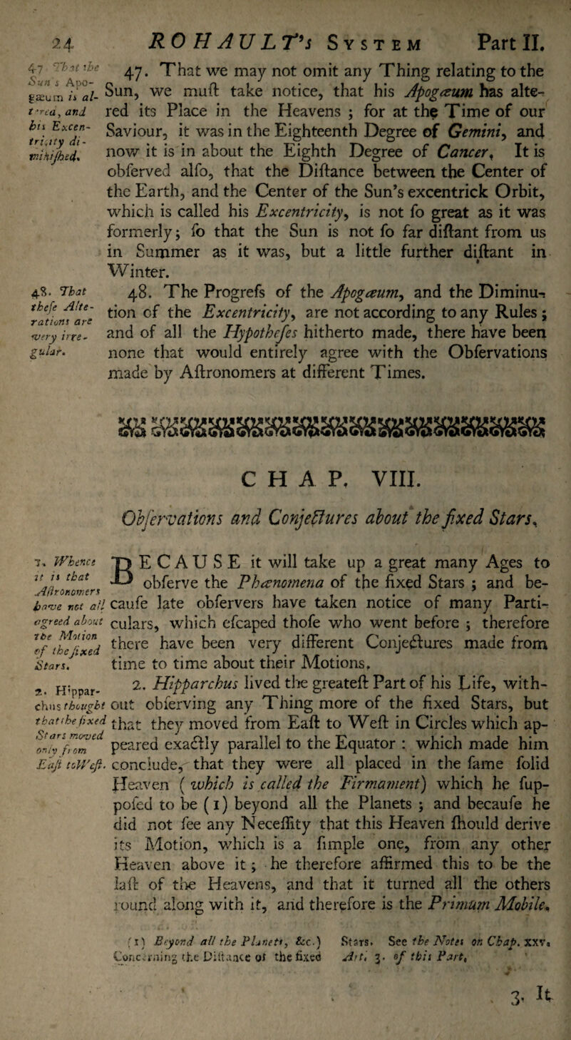 4-7 'Tbit the Sun i Apo- gasum is al- t 'rca, and hi\ Excen- tri,ity di- wuHijhed. 4.S. That thefe Alte¬ rations are sufry irre¬ gular. 47. That we may not omit any Thing relating to the Sun, we mull: take notice, that his Apogezum has alte¬ red its Place in the Heavens ; for at the Time of our Saviour, it was in the Eighteenth Degree of Gemini, and now it is in about the Eighth Degree of Cancer, It is obferved alfo, that the Diftance between the Center of the Earth, and the Center of the Sun’s excentrick Orbit, which is called his Excentricity, is not fo great as it was formerly; fo that the Sun is not fo far diftant from us in Summer as it was, but a little further diftant in 1 Winter. 48. The Progrefs of the Apogaum, and the Diminu¬ tion cf the Excentricity, are not according to any Rules ; and of all the Hypotbcfes hitherto made, there have been none that would entirely agree with the Obfervations made by Aftronomers at different Times. 7.. Whence u is that Adronomtrs bnaje not all agreed about ibe Motion ef the fixed Stars. it. H'ppar- chus the tight that the fixed Stars moored only from Eajt toWcJl. CHAP. VIII. Obfervations and Conjectures about the fixed Stars, BECAUSE it will take up a great many Ages to obferve the Phenomena of the fixed Stars ; and be- caufe late obfervers have taken notice of many Parti¬ culars, which efcaped thofe who went before ; therefore there have been very different Conjectures made from time to time about their Motions. 2. Hipparchus lived the greateft Part of his Life, with¬ out obferving any Thing more of the fixed Stars, but that they moved from Eaft to Weft in Circles which ap¬ peared exaCHy parallel to the Equator : which made him conclude^ that they were all placed in the fame folid Heaven ( which is called the Firmament) which he fup- poied to be (1) beyond all the Planets ; and becaufe he did not fee any Neceflity that this Heaven fhould derive its Motion, which is a funple one, from any other Heaven above it; he therefore affirmed this to be the laft of the Heavens, and that it turned all the others round along with it, and therefore is the Primum Mobile. fi) Beyond all the Planets, See.) Concerning Diftaace of the fixed Stsrs. See the Notes on Chap. xxv. Art, 3. ef this Part, . 3’ ^