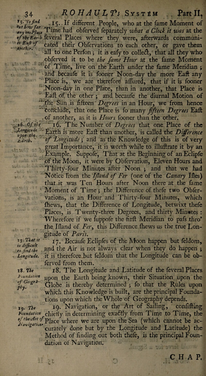 Jhdrtb. - 5 34 . RO HAUL^s System Part IIT oufIr°^fa ^ *5« ;deferent People, who at the fame Moment of ary one Place Pime had obferved feparately what a Clock it was at the tf ibtEanh,feveral Places where they were, afterwards communi- anab'fr ^ cate(^ their Obfervations to each other, or gave them ./r*all to one Perfon ; it is eafy to collet, that all they who obferved it to be the famO Hour at the fame Moment 1 of Time, live on the Earth under the fame Meridian ; tv ., : \ahd becaufe it is fooner Noon-day the more Eaft any Place is, we are therefore affured, that if it is fooner fNoon-day in one Place, than in another, that Place is Eaft Of the other ; and becaufe the diurnal Motion of Sun is fifteen ‘ Degrees in an Hour, we from hence Conclude, that one Place is fo many fifteen Degrees Eaft , v , of another, as it is Hours fooner than the other. f i6. The Number of Degrees that one Place of the ' Earth is more Eaft than another, is called the Difference - •' J  of Longitude; and as the Knowledge of this is of very great Importance, it is worth while to illuftrate it by an Example. Suppofe, That at the Beginning of an Eclipfe of the Moon, it were by Obfervation, Eleven Hours and Thirty-four Minutes after Noon ; and that we had Notice From the If and of Fer (one of the Canary Ifies) that it was Ten Hours after Noon there at the fame c Moment of Time; the Difference of thefe two Obfer¬ vations, is an Hour and Thirty-four Minutes, which fhews, that the Difference of Longitude, betwixt thefe Places, is Twenty-three Degrees, and thirty Minates : Wherefore if we fuppofe the firft Meridian to pals thro’ the Ifland of Fer, this Difference fhews us the true Lon¬ gitude of Paris. 17. Becaufe Eclipfes of the Moon happen but feldom, and the Air is not always clear when they do happen ; Longitude, it is thereforeL>ut feldom that the Longitude can be ob¬ ferved from them. x8. Tie 18. The Longitude and Latitude of the feveral Places foundation Up0n the Larth being known, their Situation upon the Qi0he js thereby determined ; fo that the Rules upon which this Knowledge is built, are the principal Founda¬ tions upon which the Whole of Geography depends. 19. The 19. Navigation, or the Art of Sailing, confifting Foundation chiefly in determining exa<ftly from Time to Time, the of the-Ar-t '/piace where we are upon the Sea (which cannot be ac- v ai’.ga.ton curatejy ^one hut by the Longitude and Latitude) the Method of finding out both thefe, is the principal Foun¬ dation of Navigation. \ That it it difficult to jind the