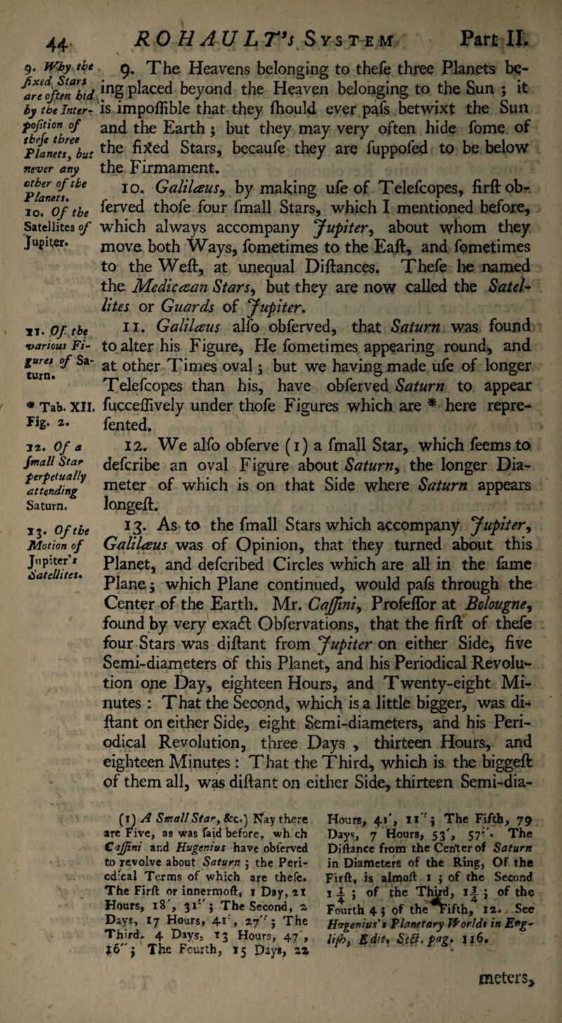 g. Why the fixed Start are often bid by the Inter- fofition of tbefe three Planets, but never any other of the Planets. lo. Of the Satellites of Jupiter. 11. Of the various Fi¬ gures of Sa> turn. * Tab. XII. fig. 2. 32. Of a Jmall Star f erf dually attending Saturn. 13. Of the Motion of Jupiter’» Satellites• RO H AU L T’s S y s te m Part II. 9. The Heavens belonging to thefe three Planets be- ing placed beyond the Heaven belonging to the Sun ; it is impoflible that they fhould ever pafs betwixt the Sun and the Earth $ but they may very often hide fome of the fixed Stars, becaufe they are fuppofed to be below the Firmament. 10. Galilaus, by making ufe of Telefcopes, firft ob- ferved thofe four fmall Stars, which I mentioned before, which always accompany Jupiter, about whom they move both Ways, fometimes to the Eaft, and fometimes to the Weft, at unequal Diftances. Thefe he named the Medic ce an Stars, but they are now called the Satel¬ lites or Guards of Jupiter. 11. Galilaus alfo obferved, that Saturn was found to alter his Figure, He fometimes appearing round, and at other Times oval; but we having made ufe of longer Telefcopes than his, have obferved Saturn to appear fuccellively under thofe Figures which are * here repre- fented. 12. We alfo obferve (1) a fmall Star, which feems to defcribe an oval Figure about Saturn, the longer Dia¬ meter of which is on that Side where Saturn appears Jongeft. 13. As to the fmall Stars which accompany Jupiter, Galilaus was of Opinion, that they turned about this Planet, and defcribed Circles which are all in the lame Plane 3 which Plane continued, would pafs through the Center of the Earth. Mr. Cajfini, ProfefTor at Bolougne, found by very exa<ft Obfervations, that the firft of thefe four Stars was diftant from Jupiter on either Side, five Semi-diameters of this Planet, and his Periodical Revolu¬ tion one Day, eighteen Hours, and Twenty-eight Mi¬ nutes : That the Second, which is a little bigger, was di¬ ftant on either Side, eight Semi-diameters, and his Peri¬ odical Revolution, three Days , thirteen Hours, and eighteen Minutes : That the Third, which is the biggeft of them all, was diftant on either Side, thirteen Semi-dia- (1) A Small Star, &c.) Nay there are Five, as was faid before, wh ch Caffini and Huger:us have obferved to revolve about Saturn 5 the Peri- cdxal Terms of which are thefe. The Firft or innermoft, 1 Day, 21 Hours, 18 , 31 j The Second, 2 Days, 17 Hours, 41% 27'-' 5 The Third. 4 Days, 13 Hours, 47', J6$ The Fourth, 15 Day*, zz Hours, 41', 11''; The Fifth, 79 Days, 7 Hour9, 53', S7’’m The Diftanee from the Cen'terof Saturn in Diameters of the Ring, Of the Firft, is almoft 1 ; of the Second 11 ; of the Third, il j of the Fourth 4 j of therifth, 12. See Hagerius's Planetary Worlds in Eng- lip). Edit, Sift. fag. 116. meters*