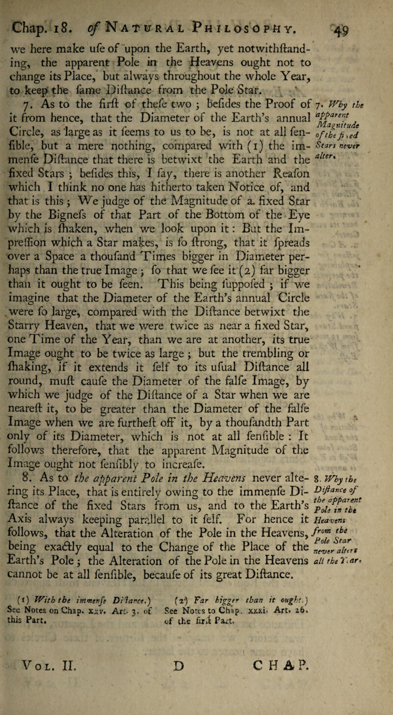 we here make ufe of upon the Earth, yet notwithfland- ing, the apparent Pole in the Heavens ought not to change its Place, but always throughout the whole Year, to keep the fame Diflance from the Pole Star. 7. As to the firft of thefe two ; befides the Proof of 7. Why the it from hence, that the Diameter of the Earth’s annual aPParent . ,, r Magnitude Circle, as'large as it leems to us to be, is not at allien- 0f the fixed fible, but a mere nothing, compared with (1) the im- Stars never menfe Diflance that there is betwixt the Earth and the alter% fixed Stars \ befides this, I fay, there is another Reafon which I think no one has hitherto taken Notice of, and that is this ; We judge of the Magnitude of a. fixed Star by the Bignefs of that Part of the Bottom of the Eye which is fhaken, when we look upon it: But the Im- preffion which a Star makes, is fo flrong, that it fpreads over a Space a thoufand Times bigger in Diameter per¬ haps than the true Image } fo that we fee if (2) far bigger than it ought to be feen. This being luppofed ; if we imagine that the Diameter of the Earth’s annual Circle were fo large, compared with the Diflance betwixt the Starry Heaven, that we v/ere twice as near a fixed Star, one Time of the Year, than we are at another, its true Image ought to be twice as large ; but the trembling or fhaking, if it extends it felf to its ufual Diflance all round, mufl caufe the Diameter of the falfe Image, by which we judge of the Diflance of a Star when we are nearefl it, to be greater than the Diameter of the falfe Image when we are furthefl off it, by a thoufandth Part only of its Diameter, which is not at all fenfible : It follows therefore, that the apparent Magnitude of the Image ought not fenubly to increafe. 8. As to the apparent Pole in the Heavens never alte- 8. Why the ring its Place, that is entirely owing to the immenfe Di- Difianc« °f fiance of the fixed Stars from us, and to the Earth’s Axis always keeping parallel to it felf. For hence it Heavens follows, that the Alteration of the Pole in the Heavens, from tbe being exadlly equal to the Change of the Place of the Earth’s Pole; the Alteration of the Pole in the Heavens all the r. ar, cannot be at all fenfible, becaufe of its great Diflance. (l) With the immenfe Di lance.) (a-) Far bigger than it ought.') See Notes on Chap. xxv. Arc- 3. of See Notes to Chap, xxxi. Art. 26. this Part. of the fird Part.