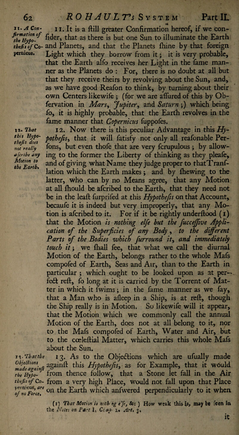 II. A Con- firmation of the Hypo- tbefit of Co¬ pernicus. li. That this Hypo- thefs does not really ajcnbe any Motion to (be Earth• 'Thatthe Objections made againji the Hypo- tbefis of Co- jjernicus, are of no Force. li.lt is a ftill greater Confirmation hereof, if we con- fider, that as there is but one Sun to illuminate the Earth and Planets, and that the Planets fhine by that foreign Light which they borrow from it; it is very probable, that the Earth alfo receives her Light in the fame man¬ ner as the Planets do : For, there is no doubt at all but that they receive theirs by revolving about the Sun, and, as we have good Reafon to think, by turning about their own Centers likewife ; (for we are allured of this by Ob- fervation in Mars, Jupiter, and Saturn;) which being fo, it is highly probable, that the Earth revolves in the fame manner that Copernicus fuppofes. 12. Now there is this peculiar Advantage in this Hy- potheftSy that it will fatisfy not only all reafonable Per- fons, but even thofe that are very lcrupulous ; by allow¬ ing to the former the Liberty of thinking as they pleafe, and of giving what Name they judge proper to thatTranf- lation which the Earth makes ; and by fhewing to the latter, who can by no Means agree, that any Motion at all fhould be afcribed to the Earth, that they need not be in the leaft furprifed at this Hypothefis on that Account, becaufe it is indeed but very improperly, that any Mo¬ tion is afcribed to it. For if it be rightly underftood (i) that the Motion is nothing elfe but the fuccejjive Appli¬ cation of the Superficies of any Body, to the different Parts of the Bodies which J'urround it, and immediately touch it y we {hall fee, that what we call the diurnal Motion of the Earth, belongs rather to the whole Mafs compofed of Earth, Seas and Air, than to the Earth in particular ; which ought to be looked upon as at per¬ fect reft, fo long at it is carried by the Torrent of Mat¬ ter in which it fwims; in the fame manner as we fay, that a Man who is afleep in a Ship, is at reft, though the Ship really is in Motion. So likewife will it appear, that the Motion which we commonly call the annual Motion of the Earth, does not at all belong to it, nor to the Mafs compofed of Earth, Water and Air, but to the cceleftial Matter, which carries this whole Mafs about the Sun. 13. As to the Obje<5tions which are ufually made againft this Hypothefis, as for Example, that it would from thence follow, that a Stone let fall in the Air from a very high Place, would not fall upon that Place on the Earth which anfwered perpendicularly to it when (r) That Motion is notb ng e’fe, See) How weak this is, may be feen in the Notes on Fart I, Ciab u Art, 3, / it