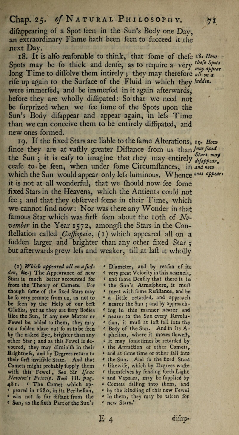 difitppearing of a Spot feen in the Sun’s Body one Day, an extraordinary Flame hath been feen to fucceed it the next Day. 18. It is alfo reafonable to think, that fome of thefe l8* Spots may be fo thick and denfe, as to require a verv tbe^e s/ott Jong I ime to diiiolve them intirely ; they may therefore all on a rife up again to the Surface of the Fluid in which they were immerfed, and be immerfed in it again afterwards, before they are wholly diffipated: So that we need not be furprized when we fee fome of the Spots upon the Sun’s Body difappear and appear again, in lefs Time than we can conceive them to be entirely difiipated, and new ones formed. 19. If the fixed Stars are liable to the fame Alterations, 19. How fince they are at vaftly greater Difiance from us thzn.JomefiXed the Sun \ it is eafy to imagine that they may entirely SJ^ppTaaf ceafe to be feen, when under fome Circumftances, in and new * which the Sun would appear only lefs luminous. Whence onei it is not at all wonderful, that we fhould now fee fome fixed Stars in the Heavens, which the Antients could not fee ; and that they obferved fome in their Time, which we cannot find now: Nor was there any Wonder in that famous Star which was firft feen about the 10th of No¬ vember in the Year 1572, amongft the Stars in the Con- ftellation called fCaffiopeia, (1) which appeared all on a fudden larger and brighter than any other fixed Star ; but afterwards grew lefs and weaker, till at laft it wholly (1) Which appeared all on a fud¬ den, &c.) The Appearance of new Stars is much better accounted for from the Theory of Comets. For though fome of the fixed Stars may befo very remote from us, as not to be feen by the Help of our beft Glalfes, yet as they are fiery Bodies like the Sun, if any new Matter or Fewel be added to them, they may on a fudden blaze out fo as to be feen by the naked Eye, brighter than any other Star ; and as this Fewel is de¬ voured, they may diminilh in their Brightnefs, and by Degrees return to their firft invifible State. And that Comets might probably fupp!y them with this Fewel, See Sir Ifaac Newton t Princip. Book III. pag. 481. 4 The Comet which ap- * peared in 1680, in its Perihelion, 4 was not fo far diftant from the c Sun, as the fixth Part of the Sun’s 4 Diameter, and by reafon of its 4 very great Velocity in this nearnefs, * and feme Denfity that there is in 4 the Sun’s Atmofphere, it muft 4 meet with fome Refiftance, and be 4 a little retarded, and approach 4 nearer the Sun ; and by approach- 4 ing in this manner nearer and 4 nearer to the Sun every Revolt»* 4 tion, it muft at laft fall into the 4 Body of the Sun. And in its A- 4 phelion, where it moves floweft, 4 it may fometimes be retarded by 4 the Attra&ion of other Comets, 4 and at fome time or other fall into 4 the Sun. And fo the fixed Stars 4 likewife, which by Degrees wafte 4 themfelves by fending forth Light 4 and Vapours, may be fupplied by 4 Comets falling into them, and 4 bv the kindling of this new Fewel 4 in them, they may be taken for 4 new Stars,’