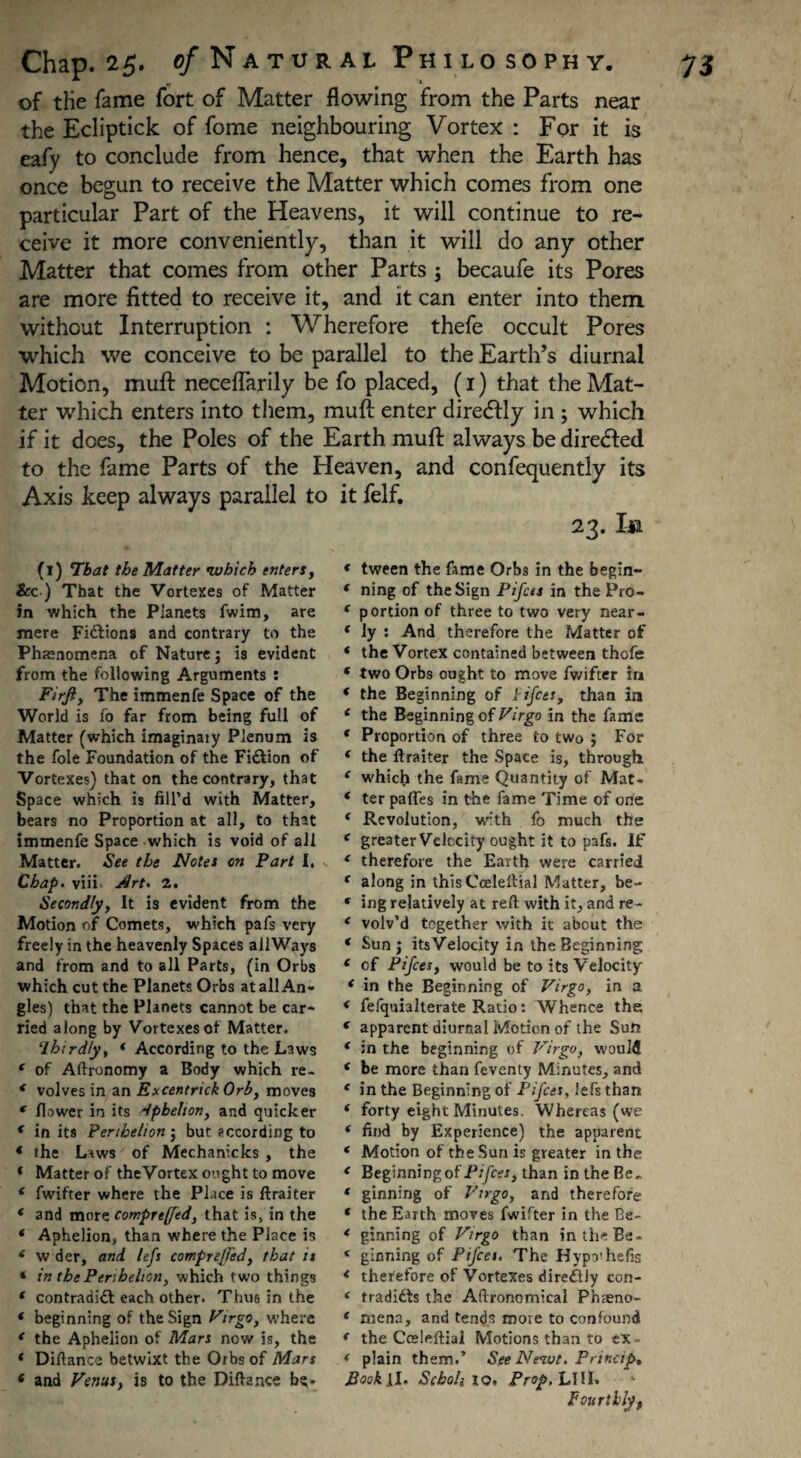 of the fame fort of Matter flowing from the Parts near the Ecliptick of fome neighbouring Vortex : For it is eafy to conclude from hence, that when the Earth has once begun to receive the Matter which comes from one particular Part of the Heavens, it will continue to re¬ ceive it more conveniently, than it will do any other Matter that comes from other Parts ; becaufe its Pores are more fitted to receive it, and it can enter into them without Interruption : Wherefore thefe occult Pores which we conceive to be parallel to the Earth’s diurnal Motion, muft neceflarily be fo placed, (1) that the Mat¬ ter which enters into them, muft enter diredfly in ; which if it does, the Poles of the Earth muft always be directed to the fame Parts of the Heaven, and confequently its Axis keep always parallel to it felf. 23. In (1) That the Matter •which enters, Sec ) That the Vortexes of Matter in which the Planets fwim, are mere Fictions and contrary to the Phaenomena of Nature j is evident from the following Arguments : Firfi, The immenfe Space of the World is fo far from being full of Matter (which imaginaiy Plenum is the foie Foundation of the Fiction of Vortexes) that on the contrary, that Space which is fill’d with Matter, bears no Proportion at all, to that immenfe Space which is void of all Matter. See the Notes on Part 1, Chap. viii J/rt. 2. Secondly, It is evident from the Motion of Comets, which pafs very freely in the heavenly Spaces allWays and from and to all Parts, (in Orbs which cut the Planets Orbs at all An¬ gles) that the Planets cannot be car¬ ried along by Vortexes of Matter. thirdly, * According to the Laws f of Aftronomy a Body which re- * volves in an Excentrick Orb, moves * flower in its aphelion, and quicker c in its Perihelion j but according to * the Laws of Mechanicks , the * Matter of the Vortex ought to move ‘ fwifter where the Place is ftraiter * and more comprtffed, that is, in the ‘ Aphelion, than where the Place is ( w der, and lefs compre/Fed, that it * in the Perihelion, which two things * contradidi each other. Thus in the * beginning of the Sign Virgo, where * the Aphelion of Mars now is, the * Difiance betwixt the Orbs of Mars ( and Fenus, is to the Difiance be- * tween the fame Orbs in the begin- * ning of the Sign Pifces in the Pro- c portion of three to two very near- * ly : And therefore the Matter of * the Vortex contained between thofe ‘ two Orbs ought to move fwifter in ‘ the Beginning of Pifces, than in 4 the Beginning of Virgo in the fame * Proportion of three to two j For ‘ the ftraiter the Space is, through * which the fame Quantity of Mat- ‘ ter paffes in the fame Time of one * Revolution, with fo much the e greater Velocity ought it to pafs. If ‘ therefore the Earth were carried ( along in this Cceleftial Matter, be- f ing relatively at reft with it, and re- * volv’d together with it about the * Sun j itsVelocity in the Beginning e of Pifces, would be to its Velocity ‘ in the Beginning of Virgo, in a < fefquialterate Ratio: Whence the. * apparent diurnal Motion of the Sun ( in the beginning of Virgo, would * be more than feventy Minutes, and ‘ in the Beginning of Pifces, lefs than ‘ forty eight Minutes. Whereas (we * find by Experience) the apparent ‘ Motion of the Sun is greater in the * Beginning of Pifces, than in the Be- * ginning of Virgo, and therefore * the Earth moves fwifter in the Be- * ginning of Virgo than in the Be- ‘ ginning of Pifces. The Hypo'hefis * therefore of Vortexes diredlly con- ( tradidls the Aftronomical Phaeno- f mena, and tends move to confound * the Cceleftial Motions than to ex- < plain them.’ SeeNeivt. Princip. IJook [1. Schoh 10, Prop. LIU. Fourthly,