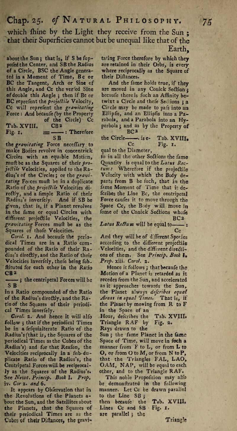 which ftiine by the Light they receive from the Sun ; that their Superficies cannot but be unequal like that of the Earth, about the Sun; that is, if S befup- pofedthe Center, and SB the Radius of a Circle, BSC the Angle genera¬ ted in a Moment of Time, Be or BC the Tangent, Arch or Sine cf this Angle, and Cc the verfed Sine of double this Angle ; then if Be or BC reprefent the projeBile Velocity, Cc will reprefent the gravitating Force : And becaufe (by the Property of the Circle) Cc Tab. XVIII. CB2 Fig. i. ~ : Therefore SB thc gravitating Force necefiary to make Bodies revolve in concentrick Circles with an equ.ble Motion, mull be as the Squares of their pro- jtEiile Velocities, applied to the Ra¬ dius’s of the Circles; or the gravi¬ tating Forces muft be in a duplicate Ratio of the proje&ile Velocities di- reftly, and a fimple Ratio of their Radius’s inverfely. And if SB be given, that is, if a Planet revolves in the fame or equal Circles with different projectile Velocities, the gravitating Forces muft be as the Squares of thofe Velocities. Carol, i. And becaufe the perio¬ dical Times are in a Ratio com¬ pounded of the Ratio of their Ra¬ dius’s direftly, and the Ratio of their Velocities inverfely, thefe being fub- ftituted for each other in the Ratio CB2 ——; the centripetal Forces will be S B in a Ratio compounded of the Ratio of the Radius’s direCtly, and the Ra¬ tio of the Squares of their periodi¬ cal Times inverfely. Coral. 2. And hence it will alfo follow ; that if the periodical Times be in a fefquialterate Ratio of the Radius’s (that is, the Squares of the periodical Times as the Cubes of the Radius’s) and for that Reafon, the Velocities reciprocally in a fnb-du¬ plicate Ratio of the Radius’s, the Centripetal Forces will be reciprocal¬ ly as the Squares of the Radius’s. See Ntwt. Princip. Book I. Prop, iv. Cor 2. and 6. It appears by Obfervation that in the Revolutions of the Planets a- bout the Sun, and the Satellites about the Planets, that the Squares of their periodical Times are as the Cubes of their Diftances, the gravi¬ tating Force therefore by which they are retained in their Orbs, is every¬ where reciprocally as the Square of their Diftances. And the fame holds true, if they are moved in any Conick Se&ion j becaufe there is fuch an Affinity be¬ twixt a Circle and thefe Seclions ; a Circle may be made to pafs into an EUiplis, and an Ellipfis into a Pa¬ rabola, and a Parabola into an Hy¬ perbola ; and as by the Property of BC2 the Circle-is e- Tab. XVIII, Cc Fig. 1. qual to the Diameter, fo in all the other Se£tions the fame Quantity is equal to the Latut Rec¬ tum: Wherefore if the projedlile Velocity with which the Body de¬ parts from B be fuch, that in the fame Moment of Time that it de- feribes the Line Be, the centripetal Force caufes it to move through the Space Cc, the Body will move in fome of the Conick Se&ions whofe BC2 Latut ReElum will be equal to. Cc And they will be of d'fferent Species according to the different projedlile •Velocities, and the different directi¬ ons of them. See Princip. Book I, Prop. xiii. Corol. 2. Hence it follows; that becaufe the Motion of a Planet is retarded as it recedes from the Sun, and accelerated as it approaches towards the Sun, the Planet always deferibet equal Areat in equal Timet. That is, if the Planet by moving from R to F in the Space of an Hour, deferibes the Tab. XVIII» Triangle RAF by Fig. 2. Rays drawn to the Sun ; the fame Planet in the fame Space of Time, will move in fuch a manner from F to L, or from L to O, or from O to M, or from N to P, that the Triangles FAL, LAO, OAM, NAP, will be equal to each other, and to the Triangle RAF. This noble Proportion may alfo be demonftrated in the following manner. Let Cc be drawn parallel to the Line SB ; then bepaufe the Tab. XVIII. Lines Cc and SB Fig. I. are parallel ; the Triangle