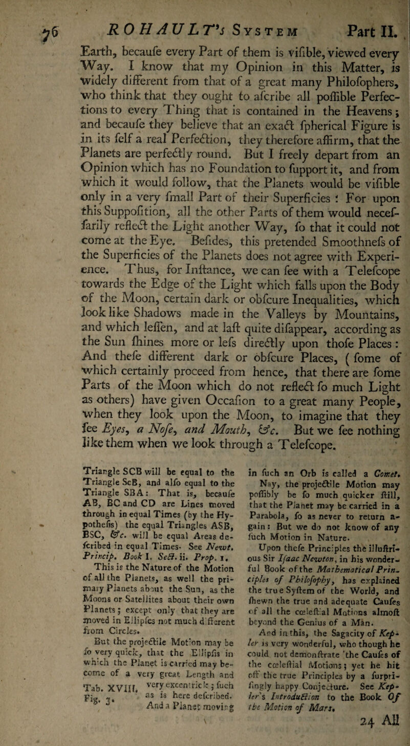 Earth, becaufe every Part of them is vifible, viewed every Way. I know that my Opinion in this Matter, is widely different from that of a great many Philofophers, who think that they ought to afcribe all poffible Perfec¬ tions to every Thing that is contained in the Heavens; and becaufe they believe that an exa6f fpherical Figure is in its felf a real Perfection, they therefore affirm, that the Planets are perfectly round. But I freely depart from an Opinion which has no Foundation to fupport it, and from which it would follow, that the Planets would be vifible only in a very fmall Part or their Superficies : For upon this Suppofiticn, all the other Parts of them would necef- farily refleCt the Light another Way, fo that it could not come at the Eye. Befides, this pretended Smoothnefs of the Superficies of the Planets does not agree with Experi¬ ence. Fhus, for Inftance, we can fee with a Telefcope towards the Edge of the Light which falls upon the Body of the Moon, certain dark or obfcure Inequalities, which look like Shadows made in the Valleys by Mountains, and which leffen, and at laft quite difappear, according as the Sun fhines more or lefs diredly upon thofe Places : And thele different dark or obfcure Places, ( fome of which certainly proceed from hence, that there are fome Parts of the Moon which do not refleCt fo much Light as others) have given Occafion to a great many People, when they look upon the Moon, to imagine that they fee Eyes, a Nofe, and Mouth, &c. But we fee nothing like them when we look through a Telefcope. Triangle SCB will be equal to tbe Triangle ScB, and alfo equal to the Triangle SB A: That is, becaufe AB, BC and CD are Lines moved through in equal Times (by the Hy- pothefis) the equal Trkngles ASB, BSC, t$c. will be equal Areas de¬ scribed in equal Times- See Newt. Princip. Book I. SeCi. ii. Prop, j. This is the Nature of the Motion of all the Planets, as well the pri- maiy Pianets about the Sun, as the Moons or Satellites about their own Planets; except only that they are moved in EJlipfes not much different from Circles. But the projectile Motion may be fo very quick, that the Ellipfis in which the Planet is carried may be¬ come of a very great Length and Tab. XVIIL VCrjr excentrkk >* fuch as is here defcribed. And a Planet movir g in fuch an Orb is called a Comet. Nay, the projeftile Motion may poflibly be fo much quicker ftill, that the Planet may be carried in a Parabola, fo as never to return a- gain: But we do not know of any fuch Motion in Nature. Upon thefe Principles theilluftri- ous Sir Ifaac Newton, in his wonder¬ ful Book of the Mathematical Prin¬ ciples of Philofophy, has explained the true Syftem of the World, and /hewn the true and adequate Caufes of all the ccelefLal Motions almoll beyond the Genius of a Man. And in this, the Sagacity of Kep¬ ler js very wonderful, who though he could not demonftrate 'the Caufes of the cceleftial Motions; yet he hit oft the true Principles by a furpri- fingly happy Conjecture. See Kep¬ ler's Introduction to the Book Of (be Motion of Mars.