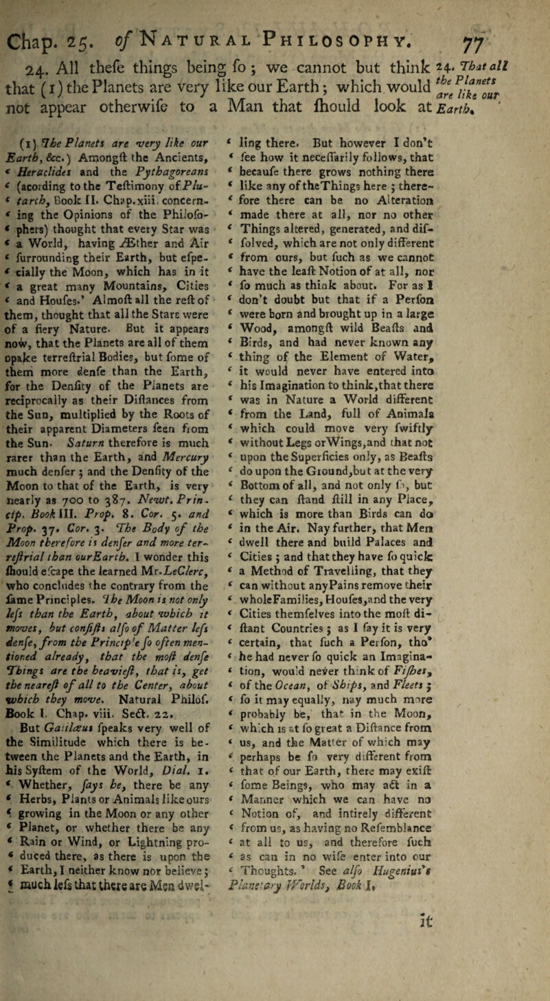 24. All thefe things being fo ; we cannot but think 24- That all that (1) the Planets are very like our Earth; which would ^ not appear otherwife to a Man that fhould look at Earth* (l) 7he Planets are very like our Earth, See.) Amongft the Ancients, < Heraclides and the Pythagoreans e (acording to the Teftimony ofP/a- * tarchy Book II. Chap.xiii. concern- * ing the Opinions of the Phiiofo- « phers) thought that every Star was * a World, having ^Ether and Air e furrounding their Earth, but efpe- f cially the Moon, which has in it * a great many Mountains, Cities < and Houfes.’ Almoft all the reft of them, thought that all the Stars were of a fiery Nature. But it appears noto, that the Planets are all of them opake terreftrial Bodies, but fome of them more denfe than the Earth, for the Denfity of the Planets are reciprocally as their Diftances from the Sun, multiplied by the Roots of their apparent Diameters feen fiom the Sun- Saturn therefore is much rarer than the Earth, and Mercury much denfer ; and the Denfity of the Moon to that of the Earth, is very nearly as 700 to 387. Newt.Prin- Cip. Book III. Prop. 8. Cor. 5. and Prop. 37. Cor. 3. Phe Body of the Moon therefore is denfer and more ter- rejlrial than ourEarch. I wonder this fhould efcape the learned Mr.LeClerc, who concludes «he contrary from the lame Principles. ‘1 be Moon is not only lefs than the Earth, about which it moves, but confifts alfo of Matter lefs denfe, from the Princip'e fo often men¬ tioned already, that the mo ft denfe 1Things are the beaviejl, that is, get the neartfl of all to the Center, about which they move. Natural Philof. Book l. Chap. viii. Sett. 22. But Galilaeus fpeaks very well of the Similitude which there is be¬ tween the Planets and the Earth, in his Syftem of the World, Dial. 1. ‘ Whether, fays be} there be any * Herbs, Plants or Animals like ours ‘ growing in the Moon or any other * Planet, or whether there be any * Rain or Wind, or Lightning pro- * duced there, as there is upon the * Earth, I neither know nor believe; « much lefs that thexe axe Men d web ‘ ling there. But however I don’t * fee how it neceffarily follows, that f becaufe there grows nothing there * like any of theThings here ; there- * fore there can be no Alteration * made there at all, nor no other * Things altered, generated, anddif- * folved, which are not only different f from ours, but fuch as we cannot * have the leaft Notion of at all, nor * fo much as think about. For as I ‘ don’t doubt but that if a Perfon ( were born and brought up in a large f Wood, amongft wild Beafts and ‘ Birds, and had never known any ‘ thing of the Element of Water, ‘ it would never have entered into ‘ his Imagination to think,that there f was in Nature a World different * from the Land, full of Animals * which could move very fwiftly ‘ without Legs orWings,and that not * upon the Superficies only, as Beafts ‘ doupontheGiound,butatthevery ‘ Bottom of all, and not only fi>, but c they can ftand ftill in any Place, ( which is more than Birds can do f in the Air. Nay further, that Mem e dwell there and build Palaces and ‘ Cities ; and that they have fo quick * a Method of Travelling, that they ( can without anyPains remove their ‘ wholeFamilies, Houfes,and the very * Cities themfelves into the raoft di- * ftant Countries j as I fay it is very ( certain, that fuch a Perfon, tho* * he had never fo quick an Imagina- ‘ tion, would nei^er think of Fifties^ ( of the Ocean, of Ships, and Fleets j ( fo it may equally, nay much more * probably be, tha* in the Moon, ‘ which is at fo great a Diftance from * us, and the Matter of which may ‘ perhaps be fo very different from < that of our Earth, there may exift * fome Beings, who may att in a f Manner which we can have na c Notion of, and intirely different < from us, as having no Refemblance e at all to us, and therefore fuch ‘ as can in no wife enter into our f Thoughts. ’ See alfo Hugenius't Plane'ary Worlds} Book I, it