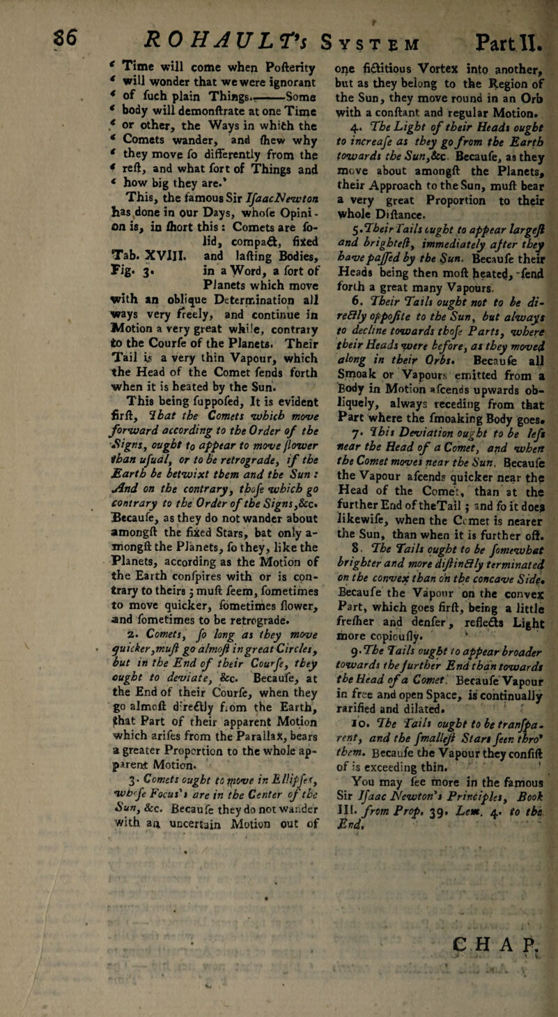 * Time will come when Pofterity 4 will wonder that we were ignorant 4 of fuch plain Things..-Some * body will demonftrate at one Time * or other, the Ways in whifch the * Comets wander, and ftiew why € they move fo differently from the * reft, and what fort of Things and * how big they are.’ This, the famous Sir IfaacNewton has done in our Days, whofe Opini¬ on is, in fhort this : Comets are fo- lid, compa&, fixed Tab. XVIJI. and lafting Bodies, Fig. 3. in a Word, a fort of Planets which move with an oblique Determination all ways very freely, and continue in Motion a very great while, contrary to the Courfe of the Planets. Their Tail is a very thin Vapour, which the Head of the Comet fends forth when it is heated by the Sun. This being fuppofed, It is evident fir ft, lb at the Comets •which move forward according to the Order of the ■Signs, ought tp appear to move flower than ufual, or to be retrograde, if the Earth be betwixt them and the Sun : Jlnd on the contrary, thofe which go contrary to the Order of the Signs ,&c. Becaufe, as they do not wander about amongft the fixed Stars, bat only a- mongft the PJanets, fo they, like the Planets, according as the Motion of the Earth confpires with or is con¬ trary to theirs j muft feem, fometimes to move quicker, fometimes flower, and fometimes to be retrograde. 2. Comets, fo long as they move quicker ,mufl go almofi in great Circles, but in the End of their Courfe, they ought to deviate, &c. Becaufe, at the End of their Courfe, when they go almcft d’reftjy f,om the Earth, £hat Part of their apparent Motion which arifes from the Parallax, bears a greater Proportion to the whole ap¬ parent Motion. 3. Comets ought to move in EllipfeS, •wb'fe Focus's are in the Center of the Sun, &c< Becaufe they do not wander with an uncertain Motion out of one fi&itious Vortex into another, but as they belong to the Region of the Sun, they move round in an Orb with a conftant and regular Motion* 4. The Light of their Heads ought to increafe as they go from the Earth towards tbeSun,Scc. Becaufe, as they move about amongft the Planets, their Approach to the Sun, muft bear a very great Proportion to their whole Diftance. 5. Their Tails ought to appear largejl and brightefl, immediately after they havepaffed by the Sun. Becaufe their Heads being then moft heated, 'fend forth a great many Vapours. 6. Their Tails ought not to be di- reElly oppofite to the Sun, but always to decline towards thofe Parts, where their Heads were before, as they moved along in their Orbs. Becaufe all Smoak or Vapours emitted from a Body in Motion afcends upwards ob- liquely, always receding from that Part where the fmoaking Body goes. 7. Ibis Deviation ought to be left near the Head of a Comet, and when the Comet moves near the Sun. Becaufe the Vapour afcends quicker near the Head of the Comet, than at the further End of theTail; and fo it doejr likewife, when the Ccmet is nearer the Sun, than when it is further oft. 8. The Tails ought to be fomewbat brighter and more dijlin&ly terminated, on the convex than on the concave Side• Becaufe the Vapour on the convex Part, which goes firft, being a little freftier and denfer, refle&s Light more copioufiy. 9-The Tails ought to appear broader towards thejurther End than towards the Head of a Comet! Becaufe Vapour in free and open Space, is continually rarified and dilated. 10. The Tails ought to be tranfpa- rent, and the fmallefl Stars fetr. thro* them. Becaufe the Vapour they confift of is exceeding thin. You may fee more in the famous Sir Jfaac Newton's Principles, Book III. from Prop, 39, Lem. 4. to the E fid» CHAP.