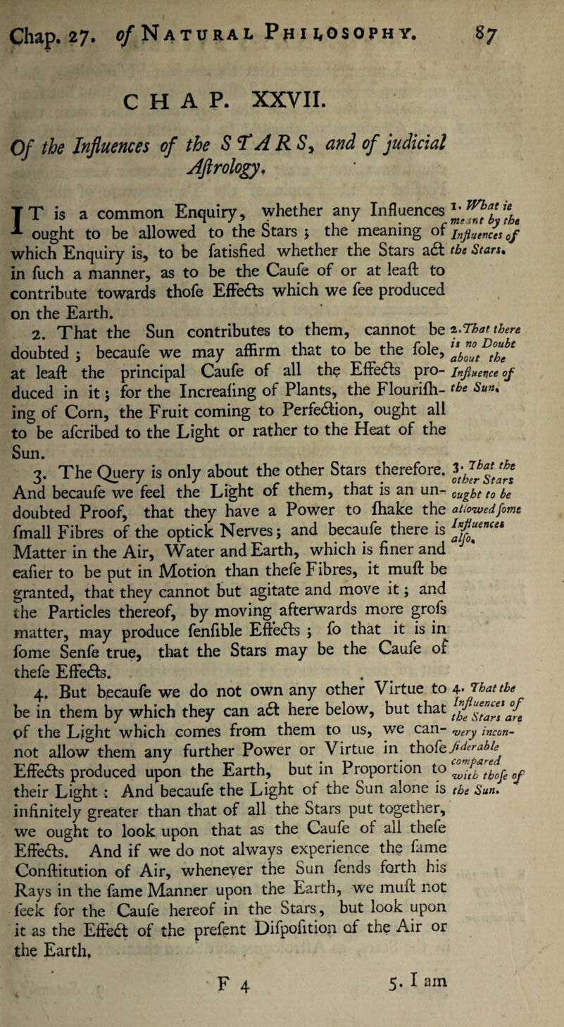 CHAP. XXVII. Of the Influences of the STAR Sy and of judicial Aflrology, IT is a common Enquiry, whether any Influences ought to be allowed to the Stars ; the meaning of Inpences 0f which Enquiry is, to be fatisfied whether the Stars adt the Stars. in fuch a manner, as to be the Caufe of or at leaft to contribute towards thofe Effects which we fee produced on the Earth. 2. That the Sun contributes to them, cannot be ^That there doubted ; becaufe we may affirm that to be the foie, at leaft the principal Caufe of all the Effedls pro- influence of duced in it 5 for the Increaling of Plants, the Flourifti- tbt Sun% ing of Corn, the Fruit coming to Perfe&ion, ought all to be afcribed to the Light or rather to the Heat of the Sun. 3. The Query is only about the other Stars therefore. And becaufe we feel the Light of them, that is an un- oujf to be doubted Proof, that they have a Power to (hake the allowedfame fmall Fibres of the optick Nerves; and becaufe there is Matter in the Air, Water and Earth, which is finer and J ' eafier to be put in Motion than thefe Fibres, it muft be granted, that they cannot but agitate and move it; and the Particles thereof, by moving afterwards more grofs matter, may produce fenfible Effects ; fo that it is in fome Senfe true, that the Stars may be the Caufe of thefe EfFedls. 4. But becaufe we do not own any other Virtue to 4- Wattle be in them by which they can acft here below, but that j{e pf the Light which comes from them to us, we can- ’very incon- not allow them any further Power or Virtue in thofe EfFedts produced upon the Earth, but in Proportion their Light •: And becaufe the Light of the Sun alone is the Sun. infinitely greater than that of all the Stars put together, we ought to look upon that as the Caufe of ail thefe Effects. And if we do not always experience the fame Conftitution of Air, whenever the Sun fends forth his Rays in the fame Manner upon the Earth, we muft not feek for the Caufe hereof in the Stars, but look upon it as the Efiedt of the prefent Difpofition of the Air or the Earth.