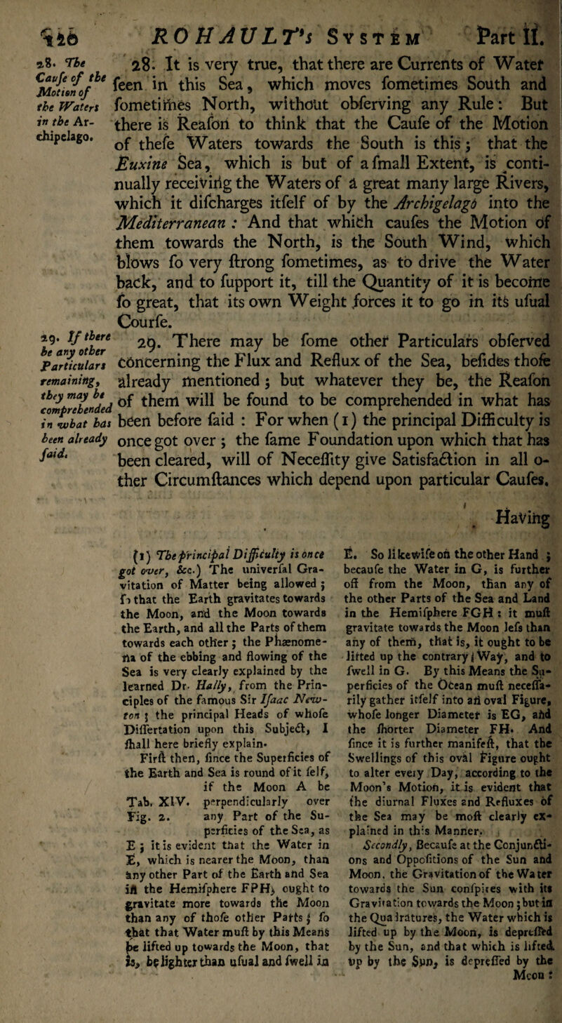 2.8. The 28. It is very true, that there are Currents of Water Milt/1' feen in this Sea, which moves fometimes South and theJVateri fometimes North, without obferving any Rule: But in the hr- there is Reafon to think that the Caufe of the Motion dupelago. t^efe \yaters towards the South is this; that the Buxine Sea, which is but of afmall Extent, is conti¬ nually receiving the Waters of a great many large Rivers, which it difcharges itfelf of by the Archigelagd into the Mediterranean : And that which caufes the Motion df them towards the North, is the South Wind, which blows fo very ftrong fometimes, as to drive the Water back, and to fupport it, till the Quantity of it is become fo great, that its own Weight forces it to go in its ufual Courfe. »9- Tf there 29. There may be fome other Particulars obferved Particulari Concerning the Flux and Reflux of the Sea, befides thofe remaining, already mentioned 5 but whatever they be, the Reafon imtZTended them will be found to be comprehended in what has innvbat has been before faid : For when (1) the principal Difficulty is been already oncegot over ; the fame Foundation upon which that has been cleared, will of Neceffity give Satisfa&ion in all o- ther Circumftances which depend upon particular Caufes* 1 5 Having (l) The principal Difficulty is once got over, &c.) The univerfal Gra¬ vitation of Matter being allowed j fo that the Earth gravitates towards the Moon, and the Moon towards the Earth, and all the Parts of them towards each other j the Phaenome¬ na of the ebbing and flowing of the Sea is very clearly explained by the learned Dr- Hally, from the Prin¬ ciples of the famous Sir Ifaac New¬ ton j the principal Heads of whofe Dillertation upon this Subject, I fliall here briefly explain- Firft then, fince the Superficies of the Earth and Sea is round of it felf, if the Moon A be Tab. XIV. perpendicularly over Fig. 2. any Part of the Su¬ perficies of the Sea, as E J it is evident that the Water in E, which is nearer the Moon, than any other Part of the Earth and Sea ifl the Hemifphere FPH> ought to gravitate more towards the Moon than any of thofe other Patfs | fo thbt that Water mufl by this Means be lifted up towards the Moon, that is, be lighter than ufual and fwell ia E. So likevvife oh the other Hand j becaufe the Water in G, is further off from the Moon, than any of the other Parts of the Sea and Land in the Hemifphere FGH : it mull gravitate towards the Moon lefs than any of them, that is, it ought to be lifted up the contrary i Way, and to fwell in G. By this Means the Su¬ perficies of the Ocean mull neceffa- rily gather itfelf into ah oval Figure, whofe longer Diameter is EG, afid the Ihorter Diameter FH- And fince it is further manifeft, that the Swellings of this oval Eigure ought to alter eveiy Day, according to the Moon’s Motion, it is evident that the diurnal Fluxes and Refluxes of the Sea may be moft clearly ex¬ plained in this Manner. Secondly, Becaufe at the Conjuncti¬ ons and Opoofitions of the Sun and Moon, the Gravitation of the Water towards the Sun confpiies with it* Gravitation towards the Moon ;but ifl the Quairatures, the Water which is lifted up by the Moon, is deprtlftd by the Sun, and that which is lifted, vp by the Swn> is depreffed by the Mcon :