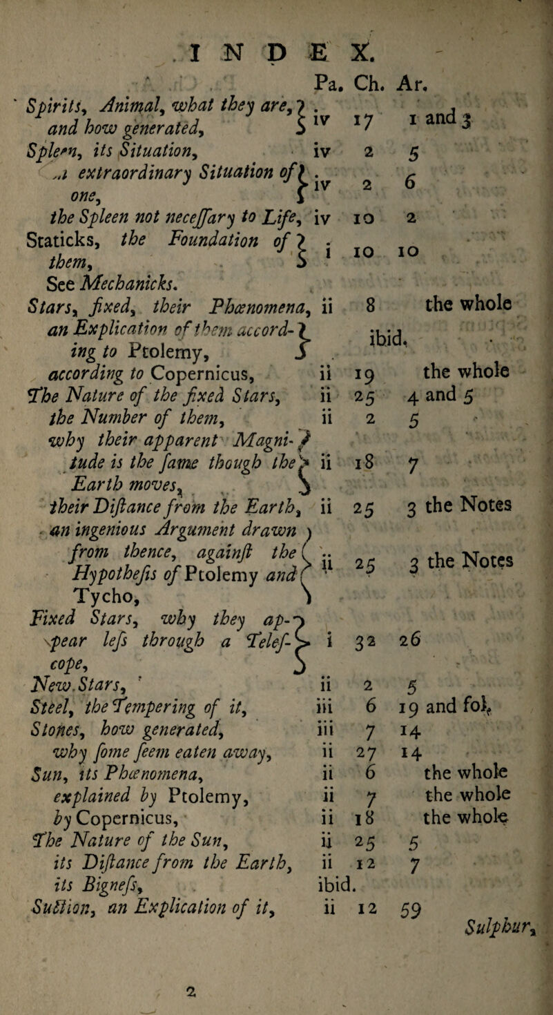 Pa, IV Spirits, Animal, what they arey 7 . and how generated, $ 1 Spleen, its Situation, iv extraordinary Situation of one, the Spleen not neceffary to Life, iv Staticks, the Foundation of ? . them* 5 1 See Mechanicks. Starsy fixed, /Wr Phoenomena, ii 4# Explication of them accord- ? z»g to Ptolemy, 3 according to Copernicus, ii The Nature of the fixed Stars, ii the Number of them, ii their apparent Magni- / tude is the fame though the ii Earth moves, S their Diftance from the Earthy n 4/2 ingenious Argument drawn from thence, againft the Hypothefis of Ptolemy 4/zJ ^ 11 Tycho, Fixed Stars, they ap¬ pear lefs through a Telef-'p* i 32 26 cope Ch. Ar, 17 1 and 3 2 5 2 6 10 2 10 10 8 the whole ibid, 19 the whole 25 4 and 5 2 5 18 7 25 3 the Notes 25 3 the Notes New.StarSy Steely the Tempering of it, • • 11 2 5 • • • m 6 19 and fol, S tones y how gener at edy • • • 111 7 14 why fome feem eaten away, • • 11 27 14 i/i Phcenomenay • • 11 6 the whole explained by Ptolemy, • • 11 7 the whole £31 Copernicus, • • 11 18 the whole The Nature of the Sun, • • u 25 5 i/j Diftance from the Earthy its BignefSy ii 12 ibid. 7 Suction, an Explication of ity ii 12 59 Sulphur^ 2