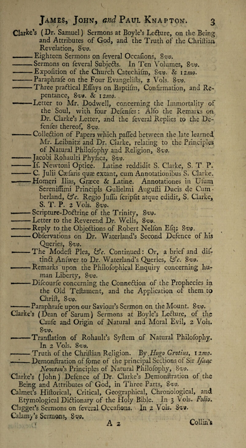 James, John, and Paul Knap ton. 3 Clarke’s (Dr. Samuel) Sermons at Boyle’s LeCture, on the Being and Attributes of God, and the Truth of the Chriitian Revelation, S'vo. ■ - Eighteen Sermons on feveral Occafions, 8<vo. -Sermons on feveral Subjects. In Ten Volumes, 8rJo. — -Expolition of the Church Catechifm, Svo, Sc nmo. ■ -Paraphrafe on the Four Evangelifts, 2 Vols. 8<vo. -Three practical ElTays on Baptifm, Confirmation, and Re¬ pentance, 8*vo. Sc 12mo. —— ■ Letter to Mr. Dodwell, concerning the Immortality of the Soul, with four Defenfes: Alfo the Remarts on Dr. Clarke’s Letter, and the feveral Replies to the De¬ fenfes thereof, 8<va. ——.Collection of Papers which palled between the late learned Mr. Leibnitz and Dr. Clarke, relating to the Principles of Natural Philofophy and Religion, Svo. -Jacobi Rohaulti Phyfica, 8^0. -If. Newtoni Optice. Latine reddidit S. Clarke, S. T P. -C. Julii Cae faris quae extant, cum Annotationibus S. Clarke. --Homeri Ilias, Graece Sc Latine. Annotationes in Ufum Sereniflimi Principis Gulielmi Augufti Ducis de Cum * berland, &c. Regio JufTu fcripfit atque edidit, S. Clarke, S. T. P. 2 Vols. 8^0. «i-Scripture-DoCtrine of the Trinity, 8w. -Letter to the Reverend Dr. Wells, 8<v&. -Reply to the Objections of Robert Nelfon Efq; 8<vo. . . Obfervations on Dr. Waterland’s Second Defence of his Queries, 8<vo. •-The Model! Plea, &c. Continued: Or, a brief and dif- tinCl Anfwer to Dr. Waterland’s Queries, Csfc. 8*vo. -Remarks upon the Philofophical Enquiry concerning hu¬ man Liberty, 8<vq. . Difcourfe concerning the Connection of the Prophecies in the Old Teftament, and the Application of them to Chrilt, 8vo. --Paraphrafe upon our Saviour’s Sermon on the Mount. 8<vo. Clarke’s (Dean of Sarum) Sermons at Boyle’s LeCture, of the Caufe and Origin of Natural and Moral Evil, 2 Vols. 8<vo. — .'-Tranflation of Rohault’s Syltem of Natural Philofophy. In 2 Vols. 8<vo. -Truth of the Chrillian Religion. By .Hugo Grotius, 1 2mo. — --Demonftration of fome of the principal Sections of Sir Ifaac Newtons Principles of Natural Philofophy, 8~vo. Clarke’s (John) Defence of Dr Clarke’s Demonftration of the Being and Attributes of God, in Three Parts, 8m Calmet’s Hiftorical, Critical, Geographical, Chronological, and Etymological Dictionary of the Holy Bible. In 3 Vols. Folia. Clagget’s Sermons on feveral Occafions. In 2 Vols. Svo. Calamy’s Sermons, 8w. i A 2 Collin’s