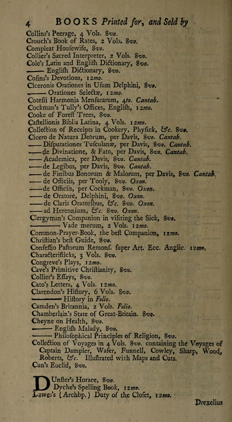 / 4 BOOKS Printed for, and Sold by Collins’s Peerage, 4 Vols. Svo. Crouch’s Book of Rates, 2 Vols. 8vo. Compleat Houfewife, 8<vo. Collier’s Sacred Interpreter, 2 Vols. 8w. Cole’s Latin and Englilh Dictionary, 8vo. — Englilh Dictionary, 8vo. Cofins’s Devotions, 1 imo. Ciceronis Orationes in Ufum Delphini, 8vo. * -Orationes SeleCta?, 12mo. Cotefii Harmonia Menfurarum, 4to. Cantab. Cockman’s Tully’s Offices, Englilh, 12mo. Cooke of Foreft Trees, 8m Caftellionis Biblia Latina, 4 Vols. 12mo. Collection of Receipts in Cookery, Phyfick, l$c. 8*1/#. Cicero de Natura De6rum, per Davis, 8vo. Cantab. .-Difputationes Tufculanae, per Davis, 8vo. Cantab. —de Divinatione, & Fato, per Davis, 8vo. Cantab. • -Academica, per Davis, 8vo. Cantab. --de Legibus, per Davis, 8vo. Cantab. .-de Finibus Bonorum & Malorum, per Davis, 8vo. Cantab. ——de Officiis, per Tooly, 8vo. Oxon. —— de Officiis, per Cockman, 8m. Oxon. -de Oratore, Delphini, 8vq. Oxon. -de Claris Oratoribus, &c. 8m. Oxon. --ad Herennium, &c. 8vo. Oxon. Clergyman’s Companion in vifiting the Sick, 8vo. ■ --Vade mecum, 2 Vols. 12mo. Common-Prayer-Book, the bell Companion, 1 into. Chriftian’s belt Guide, 8*1/0. Confeffio Pallorum Remonf. fuper Art. Ecc. Anglic. 12mo. CharaCterifticks, 3 Vols. 8vo. Congreve’s Plays, 1 zmo. Cave’s Primitive Chrillianity, Svo. Collier’s ElTays, 8vo. Cato’s Letters, 4 Vols. izmo. Clarendon’s Hillory, 6 Vols. 8vo. '  ■ Hillory in Folio. Camden’s Britannia, 2 Vols. Folio. Chamberlain’s State of Great-Britain. 8vq. Cheyne on Health, 8vo. -Englilh Malady, 8vo. --Philofophical Principles of Religion, 8vo. Collection of Voyages in 4 Vols. 8vo. containing the Voyages of Captain Dampier, Wafer, Funnell, Cowley, Sharp, Wood, Roberts, &c. Illullrated with Maps and Cuts. Cun’s Euclid, 8vq. DUnller’s Horace, 8vo. Dyche’s Spelling Book, 120*0. Law^s’s (Archbp.) Duty of the Clofet, 12mo. Prexelius