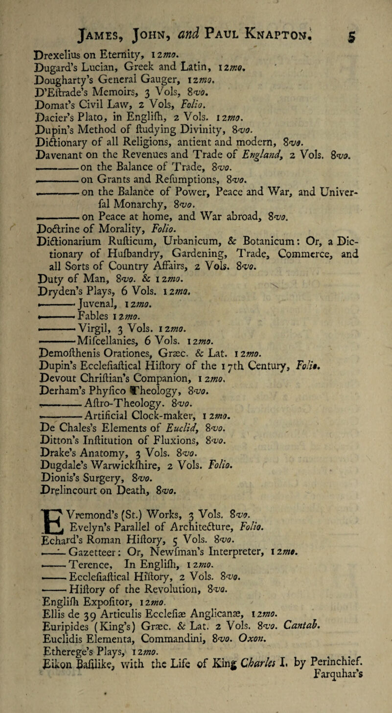 Drexelius on Eternity, 12mo. Bugard’s Lucian, Greek and Latin, 1 imo. Bougharty’s General Gauger, 12mo. B’Eftrade’s Memoirs, 3 Vols, 8<vo. Bomat’s Civil Law, 2 Vols, Folio. Bacier’s Plato, in Englilh, 2 Vols. 12m. Bupin’s Method of ftudying Bivinity, 8<vo. Bi&ionary of all Religions, antient and modem, 8vo. Bavenant on the Revenues and Trade of England, 2 Vols. 8<vo. —-on the Balance of Trade, 8*vo. ---on Grants and Refumptions, 8<vo. --on the Balance of Power, Peace and War, and Univer- fal Monarchy, 8*00. .-on Peace at home, and War abroad, 8*uo. Bodtrine of Morality, Folio. Bi&ionarium Rufticum, Urbanicum, & Botanicum: Or, a Dic¬ tionary of Hufbandry, Gardening, Trade, Commerce, and all Sorts of Country Affairs, 2 Vols. $*vo. Buty of Man, 8vo. & 12mo. Bryden’s Plays, 6 Vols. 12m. • -Juvenal, 12 mo. • -Fables 12 mo. ————Virgil, 3 Vols. izmo. —— Mifcellanies, 6 Vols. 12mo. Bemofthenis Orationes, Grsec. & Lat. 12mo. Bupin’s Ecclefiaftical Hiftory of the 17th Century, Folii. Bevout Chriftian’s Companion, 12mo. Berham’s Phylico Cheology, 8vo. ,-Aftro-Theology. 8mo. ———Artificial Clock-maker, 12mo. Be Chales’s Elements of Euclid, 8•vo. Bitton’s Inftitution of Fluxions, 8vo. Brake’s Anatomy, 3 Vols. 8<vo. Bugdale’s Warwickshire, 2 Vols. Folio. Bionis’s Surgery, 8^0. Brglincourt on Beath, 8<vo. EVremond’s (St.) Works, 3 Vols. 8w. Evelyn’s Parallel of Architecture, Folio. Echard’s Roman Hiftory, 5 Vols. 8<vo. —^—Gazetteer: Or, Newfman’s Interpreter, 12mo. --Terence, In Englilh, 12mo. ——Ecclefiaftical Hiftory, 2 Vols. 8vo. •-Hiftory of the Revolution, 8vo. Englilh Expofitor, izmo. Ellis de 39 Articulis Ecclefiae Anglicanae, 1 imo. Euripides (King’s) Grsec. & Lat. 2 Vols. 8]<vo. Cantab. Euclidis Elementa, Commanding 8<vo. Oxon. Etherege’s Plays, 12mo. Eikon Baftlike, with the Life of King Charles I. by Perinchief. Farquhar's